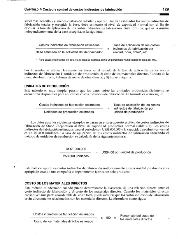 C apítulo 4 Costeo y control de costos indirectos de fabricación 129
ser el más sencillo y el menos costoso de calcular y aplicar. Una vez estimados los costos indirectos de
fabricación totales y escogida la base, debe estimarse el nivel de capacidad normal con el fin de
calcular la tasa de aplicación de los costos indirectos de fabricación, cuya fórmula, que es la misma
independientemente de la base escogida, es la siguiente:
Costos indirectos de fabricación estimados Tasa de aplicación de los costos
= indirectos de fabricación por
Base estimada en la actividad del denominador unidad, hora, dólar*, etc.
* Para bases expresadas en dólares, la tasa se expresa como un porcentaje multiplicando la tasa por 100.
Por lo regular se utilizan las siguientes bases en el cálculo de la tasa de aplicación de los costos
indirectos de fabricación: 1) unidades de producción, 2) costo de los materiales directos, 3) costo de la
mano de obra directa, 4) horas de mano de obra directa, y 5) horas-máquina.
UNIDADES DE PRODUCCIÓN
Este método es muy simple, puesto que los datos sobre las unidades producidas fácilmente se
encuentran disponibles para aplicar los costos indirectos de fabricación. La fórmula es como sigue:
Costos indirectos de fabricación estimados Tasa de aplicación de los costos
= indirectos de fabricación por
Unidades de producción estimadas unidad de producción
Los datos para los siguientes ejemplos se basan en el presupuesto estático de costos indirectos de
fabricación de Stone Corporation al nivel de capacidad productiva normal (tabla 4-2). Los costos
indirectos de fabricación estimados para el periodo son US$1,000,000 y la capacidad productiva normal
es de 250,000 unidades. La tasa de aplicación de los costos indirectos de fabricación utilizando el
método de unidades de producción se calcularía de la siguiente manera:
US$1,000,000
------------------------------ = US$4.00 por unidad de producción
250,000 unidades
Este método aplica los costos indirectos de fabricación uniformemente a cada unidad producida y es
apropiado cuando una compañía o departamento fabrica un solo producto.
COSTO DE LOS MATERIALES DIRECTOS
Este método es adecuado cuando puede determinarse la existencia de una relación directa entre el
costo indirecto de fabricación y el costo de los materiales directos. Cuando los materiales directos
constituyen una parte considerable del costo total, puede inferirse que los costos indirectos de fabricación
están directamente relacionados con los materiales directos. La fórmula es como sigue:
Costos indirectos de fabricación estimados Porcentaje del costo de
^ x . , x ou |QS mater¡a|es directos
Costo de los materiales directos estimado
 