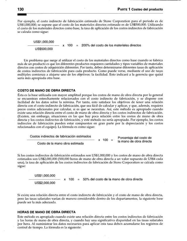 130 Parte 1 Costeo del producto
Por ejemplo, el costo indirecto de fabricación estimado de Stone Corporation para el periodo es de
US$1,000,000; se supone que el costo de los materiales directos estimado es de US$500,000. Utilizando
el costo de los materiales directos como base, la tasa de aplicación de los costos indirectos de fabricación
se calcula como sigue:
US$1,000,000
------------------------------------ x 100 = 200% del costo de los materiales directos
US$500,000
Un problema que surge al utilizar el costo de los materiales directos como base cuando se fabrica
más de un producto es que los diferentes productos requieren cantidades y tipos variables de materiales
directos con costos de adquisición diferentes. Por tanto, deben determinarse diferentes tasas de aplicación
de costos indirectos de fabricación para cada producto. Como puede verse, mediante el uso de tasas
múltiples comienza a alejarse uno de los objetivos: la facilidad. Esto indicará a la gerencia que quizá
sería más apropiada otra base.
COSTO DE MANO DE OBRA DIRECTA
Esta es la base utilizada con mayor amplitud porque los costos de mano de obra directa por lo general
se encuentran estrechamente relacionados con el costo indirecto de fabricación, y se dispone con
facilidad de los datos sobre la nómina. Por tanto, esto satisface los objetivos de tener una relación
directa con el costo indirecto de fabricación, que sea fácil de calcular y aplicar, y que, además, requiera
pocos costos adicionales por calcular, si es que se necesitan. Así, este método es apropiado cuando
existe una relación directa entre el costo de mano de obra directa y los costos indirectos de fabricación.
(Existen, sin embargo, situaciones en las que hay poca relación entre los costos de mano de obra
directa y los costos indirectos de fabricación, y este método no sería apropiado. Por ejemplo, los costos
indirectos de fabricación pueden estar compuestos en gran parte por la depreciación y los costos
relacionados con el equipo). La fórmula es como sigue:
Costos indirectos de fabricación estimados Porcentaje del costo de
_ x x 100 la mano de obra directa
Costo de la mano obra estimada
Si los costos indirectos de fabricación estimados son US$1,000,000 y los costos de mano de obra directa
estimados son US$2,000,000 (500,000 horas de mano de obra directa a un valor supuesto de US$4 cada
una), la tasa de aplicación de los costos indirectos de fabricación de Stone Corporation se calcula como
sigue:
US$1,000,000
-------------------------------------x 100 = 50% del costo de la mano de obra directa
US$2,000,000
Si existe una relación directa entre el costo indirecto de fabricación y el costo de mano de obra directa,
pero las tasas salariales varían de manera considerable dentro de los departamentos, la siguiente base
puede ser la más adecuada.
HORAS DE MANO DE OBRA DIRECTA
Este método es apropiado cuando existe una relación directa entre los costos indirectos de fabricación
y las horas de mano de obra directa, y cuando hay una significativa disparidad en las tasas salariales
por hora. Al suministrar los datos necesarios para aplicar esta tasa deben acumularse los registros de
control de tiempo. La fórmula es la siguiente:
 