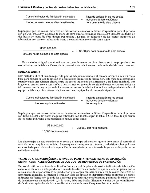 Capítulo 4 Costeo y control de costos indirectos de fabricación 131
Costos indirectos de fabricación estimados Tasa de aplicación de los costos
-------------------------------------------------------------------- = indirectos de fabricación por
Horas de mano de obra directa estimadas hora de mano de obra directa
Supóngase que los costos indirectos de fabricación estimados de Stone Corporation para el periodo
son de US$1,000,000 y las horas de mano de obra directa estimadas son 500,000 (250,000 unidades de
dos horas de mano de obra directa por unidad). La tasa de aplicación de los costos indirectos de
fabricación, con base en las horas de mano de obra directa, se calcula como sigue:
US$1,000,000
-------------------------------------------------------------- = US$2.00 por hora de mano de obra directa
500,000 horas de mano de obra directa
Este método, al igual que el método de costo de mano de obra directa, sería inapropiado si los
costos indirectos de fabricación constaran de costos no relacionados con la actividad de mano de obra.
HORAS MÁQUINA
Este método utiliza el tiempo requerido por las máquinas cuando realizan operaciones similares como
base para calcular la tasa de aplicación de los costos indirectos de fabricación. Este método es apropiado
cuando existe una relación directa entre los costos indirectos de fabricación y las horas-máquina. Por
lo general, esto ocurre en compañías o departamentos que están considerablemente automatizados de
tal manera que la mayor parte de los costos indirectos de fabricación incluye la depreciación sobre el
equipo de fábrica y otros costos relacionados con el equipo. La fórmula es la siguiente:
Costos indirectos de fabricación estimados Tasa de aplicación de los costos
= indirectos de fabricación por
Horas-máquina estimadas hora-máquina
Supóngase que los costos indirectos de fabricación estimados de Stone Corporation para el periodo
son US$1,000,000 y las horas máquina estimadas son 15,000, según la tabla 4-2. La tasa de aplicación
de los costos indirectos de fabricación se calcula como sigue:
US$1,000,000
--------------------------------- = US$66.7 por hora máquina
15,000 horas-máquina
Las desventajas de este método son el costo y el tiempo adicionales que se involucran al resumir el
total de horas máquina por unidad. Puesto que cada empresa es diferente, la decisión sobre qué base
es apropiada para determinada operación de manufactura debe tomarla la gerencia después de un
cuidadoso análisis.
TASAS DE APLICACIÓN ÚNICAS A NIVEL DE PLANTA V E R S U S TASAS DE APLICACIÓN
DEPARTAMENTALES MÚLTIPLES DE LOS COSTOS INDIRECTOS DE FABRICACIÓN
Es posible utilizar una tasa de aplicación única a nivel de planta de costos indirectos de fabricación
cuando se elabora un solo producto o cuando los diferentes productos que se elaboran pasan por la
misma serie de departamentos de producción y se cargan cantidades similares de costos indirectos de
fabricación aplicados. Es preferible emplear tasas de aplicación departamentales múltiples de costos
indirectos de fabricación cuando los diferentes productos que se fabrican no pasan por la misma serie
de departamentos de producción o, si lo hacen, debe cargárseles diferentes valores de costos indirecto.*
de fabricación aplicados debido a los distintos niveles de atención que recibe cada producto.
 