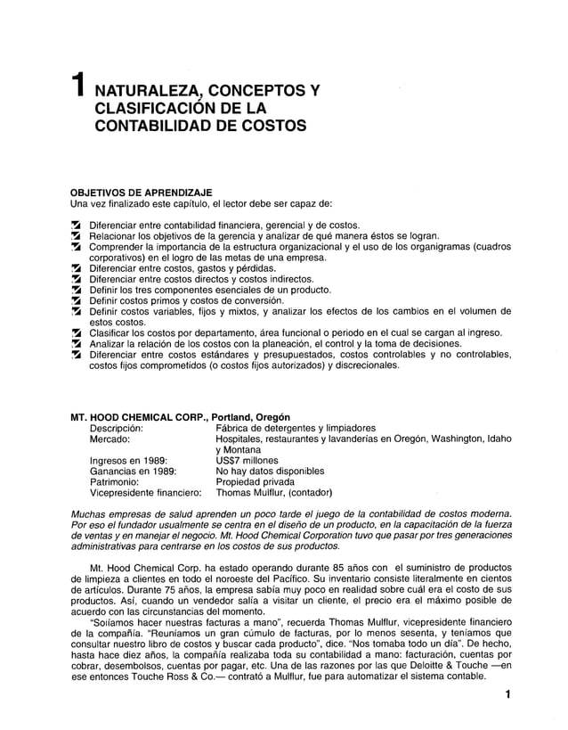 1 NATURALEZA, CONCEPTOS Y
CLASIFICACIÓN DE LA
CONTABILIDAD DE COSTOS
OBJETIVOS DE APRENDIZAJE
Una vez finalizado este capítulo, el lector debe ser capaz de:
Ü8 Diferenciar entre contabilidad financiera, gerencial y de costos.
S Relacionar los objetivos de la gerencia y analizar de qué manera éstos se logran.
’
Z á Comprender la importancia de la estructura organizacional y el uso de los organigramas (cuadros
corporativos) en el logro de las metas de una empresa.
Diferenciar entre costos, gastos y pérdidas.
7Á Diferenciar entre costos directos y costos indirectos.
ÜS Definir los tres componentes esenciales de un producto.
5 Definir costos primos y costos de conversión.
S Definir costos variables, fijos y mixtos, y analizar los efectos de los cambios en el volumen de
estos costos.
S Clasificar los costos por departamento, área funcional o periodo en el cual se cargan al ingreso.
Analizar la relación de los costos con la planeación, el control y la toma de decisiones.
ÜS Diferenciar entre costos estándares y presupuestados, costos controlables y no controlables,
costos fijos comprometidos (o costos fijos autorizados) y discrecionales.
MT. HOOD CHEMICAL CORP., Portland, Oregón
Descripción:
Mercado:
Ingresos en 1989:
Ganancias en 1989:
Patrimonio:
Vicepresidente financiero:
Fábrica de detergentes y limpiadores
Hospitales, restaurantes y lavanderías en Oregón, Washington, Idaho
y Montana
US$7 millones
No hay datos disponibles
Propiedad privada
Thomas Mulflur, (contador)
Muchas empresas de salud aprenden un poco tarde el juego de la contabilidad de costos moderna.
Por eso el fundador usualmente se centra en el diseño de un producto, en la capacitación de la fuerza
de ventas y en manejar el negocio. Mt. Hood Chemical Corporation tuvo que pasar por tres generaciones
administrativas para centrarse en los costos de sus productos.
Mt. Hood Chemical Corp. ha estado operando durante 85 años con el suministro de productos
de limpieza a clientes en todo el noroeste del Pacífico. Su inventario consiste literalmente en cientos
de artículos. Durante 75 años, la empresa sabía muy poco en realidad sobre cuál era el costo de sus
productos. Así, cuando un vendedor salía a visitar un cliente, el precio era el máximo posible de
acuerdo con las circunstancias del momento.
“Solíamos hacer nuestras facturas a mano”, recuerda Thomas Mulflur, vicepresidente financiero
de la compañía. “Reuníamos un gran cúmulo de facturas, por lo menos sesenta, y teníamos que
consultar nuestro libro de costos y buscar cada producto”, dice. “Nos tomaba todo un día”. De hecho,
hasta hace diez años, la compañía realizaba toda su contabilidad a mano: facturación, cuentas por
cobrar, desembolsos, cuentas por pagar, etc. Una de las razones por las que Deloitte & Touche —en
ese entonces Touche Ross & Co.— contrató a Mulflur, fue para automatizar el sistema contable.
1
 