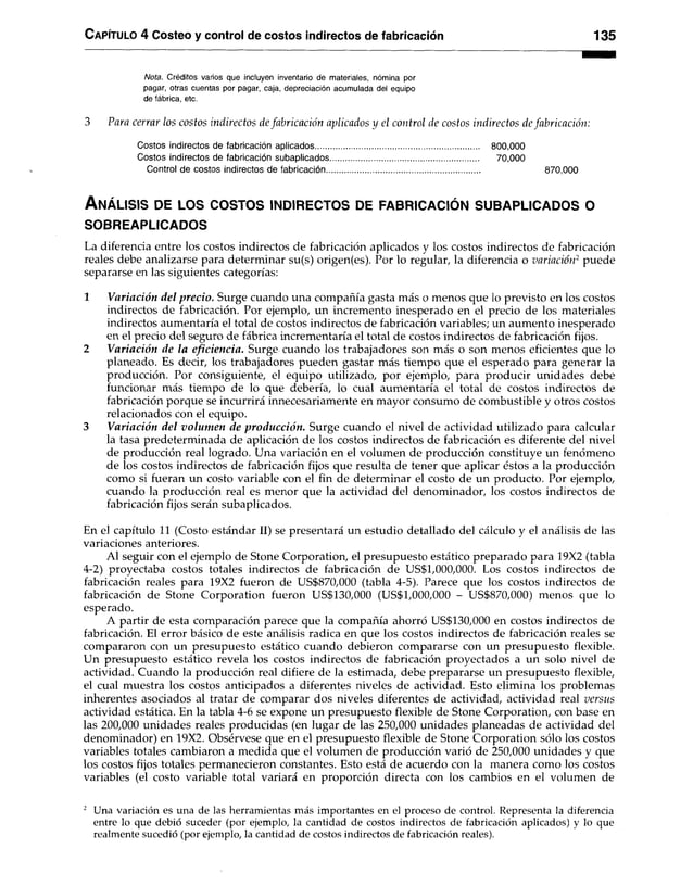 C apítulo 4 Costeo y control de costos indirectos de fabricación 135
N o ta . Créditos varios que incluyen inventario de materiales, nómina por
pagar, otras cuentas por pagar, caja, depreciación acumulada del equipo
de fábrica, etc.
3 Para cerrar los costos indirectos de fabricación aplicados y el control de costos indirectos de fabricación:
Costos indirectos de fabricación aplicados......................................................................... 800,000
Costos indirectos de fabricación subaplicados.................................................................. 70,000
Control de costos indirectos de fabricación................................................................................... 870,000
A n á lis is de lo s c o s to s in d ir e c to s de f a b r ic a c ió n s u b a p l ic a d o s o
SOBREAPLICADOS
La diferencia entre los costos indirectos de fabricación aplicados y los costos indirectos de fabricación
reales debe analizarse para determinar su(s) origen(es). Por lo regular, la diferencia o variación2 puede
separarse en las siguientes categorías:
1 Variación del precio. Surge cuando una compañía gasta más o menos que lo previsto en los costos
indirectos de fabricación. Por ejemplo, un incremento inesperado en el precio de los materiales
indirectos aumentaría el total de costos indirectos de fabricación variables; un aumento inesperado
en el precio del seguro de fábrica incrementaría el total de costos indirectos de fabricación fijos.
2 Variación de la eficiencia. Surge cuando los trabajadores son más o son menos eficientes que lo
planeado. Es decir, los trabajadores pueden gastar más tiempo que el esperado para generar la
producción. Por consiguiente, el equipo utilizado, por ejemplo, para producir unidades debe
funcionar más tiempo de lo que debería, lo cual aumentaría el total de costos indirectos de
fabricación porque se incurrirá innecesariamente en mayor consumo de combustible y otros costos
relacionados con el equipo.
3 Variación del volumen de producción. Surge cuando el nivel de actividad utilizado para calcular
la tasa predeterminada de aplicación de los costos indirectos de fabricación es diferente del nivel
de producción real logrado. Una variación en el volumen de producción constituye un fenómeno
de los costos indirectos de fabricación fijos que resulta de tener que aplicar éstos a la producción
como si fueran un costo variable con el fin de determinar el costo de un producto. Por ejemplo,
cuando la producción real es menor que la actividad del denominador, los costos indirectos de
fabricación fijos serán subaplicados.
En el capítulo 11 (Costo estándar II) se presentará un estudio detallado del cálculo y el análisis de las
variaciones anteriores.
Al seguir con el ejemplo de Stone Corporation, el presupuesto estático preparado para 19X2 (tabla
4-2) proyectaba costos totales indirectos de fabricación de US$1,000,000. Los costos indirectos de
fabricación reales para 19X2 fueron de US$870,000 (tabla 4-5). Parece que los costos indirectos de
fabricación de Stone Corporation fueron US$130,000 (US$1,000,000 - US$870,000) menos que lo
esperado.
A partir de esta comparación parece que la compañía ahorró US$130,000 en costos indirectos de
fabricación. El error básico de este análisis radica en que los costos indirectos de fabricación reales se
compararon con un presupuesto estático cuando debieron compararse con un presupuesto flexible.
Un presupuesto estático revela los costos indirectos de fabricación proyectados a un solo nivel de
actividad. Cuando la producción real difiere de la estimada, debe prepararse un presupuesto flexible,
el cual muestra los costos anticipados a diferentes niveles de actividad. Esto elimina los problemas
inherentes asociados al tratar de comparar dos niveles diferentes de actividad, actividad real versus
actividad estática. En la tabla 4-6 se expone un presupuesto flexible de Stone Corporation, con base en
las 200,000 unidades reales producidas (en lugar de las 250,000 unidades planeadas de actividad del
denominador) en 19X2. Obsérvese que en el presupuesto flexible de Stone Corporation sólo los costos
variables totales cambiaron a medida que el volumen de producción varió de 250,000 unidades y que
los costos fijos totales permanecieron constantes. Esto está de acuerdo con la manera como los costos
variables (el costo variable total variará en proporción directa con los cambios en el volumen de
2 Una variación es una de las herramientas más importantes en el proceso de control. Representa la diferencia
entre lo que debió suceder (por ejemplo, la cantidad de costos indirectos de fabricación aplicados) y lo que
realmente sucedió (por ejemplo, la cantidad de costos indirectos de fabricación reales).
 