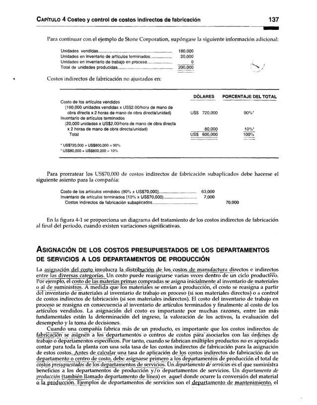 C apítulo 4 Costeo y control de costos indirectos de fabricación 137
Para continuar con el ejemplo de Stone Corporation, supóngase la siguiente información adicional:
Unidades vendidas........................................................................ 180,000
Unidades en inventario de artículos terminados.................... 20,000
Unidades en inventario de trabajo en proceso........................ 0
Total de unidades producidas..................................................... 200,000 J
Costos indirectos de fabricación no ajustados en:
DÓLARES PORCENTAJE DEL TOTAL
Costo de los artículos vendidos
(180,000 unidades vendidas x US$2.00/hora de mano de
obra directa x 2 horas de mano de obra directa/unidad) US$ 720,000 90%*
Inventario de artículos terminados
(20,000 unidades x US$2.00/hora de mano de obra directa
x 2 horas de mano de obra directa/unidad) 80,000 10%*
Total US$ 800,000 100%
* US$720,000 + US$800,000 = 90%
f US$80,000 + US$800,000 = 10%
Para prorratear los US$70,000 de costos indirectos de fabricación subaplicados debe hacerse el
siguiente asiento para la compañía:
Costo de los artículos vendidos (90% x US$70,000).................................... 63,000
Inventario de artículos terminados (10% x US$70,000)................................ 7,000
Costos indirectos de fabricación subaplicados............................................ 70,000
En la figura 4-1 se proporciona un diagrama del tratamiento de los costos indirectos de fabricación
al final del periodo, cuando existen variaciones significativas.
A s ig n a c ió n de lo s c o s t o s p r e s u p u e s ta d o s de lo s d e p a r ta m e n to s
DE SERVICIOS A LOS DEPARTAMENTOS DE PRODUCCIÓN
La asignación del costo involucra la distribución de los costos de manufactura directos e indirectos
entre las diversas categorías. Un costo puede reasignarse varias veces dentro de un ciclo productivo.
Por ejemplo, el costo de las materias primas compradas se asigna inicialmente al inventario de materiales
o al de suministros. A medida que los materiales se envían a producción, el costo se reasigna a partir
del inventario de materiales al inventario de trabajo en proceso (si son materiales directos) o a control
de costos indirectos de fabricación (si son materiales indirectos). El costo del inventario de trabajo en
proceso se reasigna en consecuencia al inventario de artículos terminados y finalmente al costo de los
artículos vendidos. La asignación del costo es importante por muchas razones, entre las más
fundamentales están la determinación del ingreso, la valoración de los activos, la evaluación del
desempeño y la toma de decisiones.
Cuando una compañía fabrica más de un producto, es importante que los costos indirectos de
fabricación se asignen a los depa rtamentos o centros de costos para asociarlos con las ordeñes de
trabajo o departamentos específicos. Por tanto, cuando se fabrican múltiples productos no es apropiado
contar para toda la planta con una sola tasa de los costos indirectos de fabricación para la asignación
de estos costos,.Antes decalcular una tasa de aplicación de los costos indirectos de fabricación de un
departamento o centro de costo, debe asignarse primero a los departamentos de producción el total de
costos presupuestados de los departamentos de servicios. Ün departamento de servicios es el que suministra
beneficios a los departamentos de producción y /o departamentos de servicios. Un departamento de
producción (también llamado departamento de línea) es aquel donde ocurre la conversión del material
o la producción. Ejemplos de departamentos de servicios son el departamento de mantenimiento, el
 