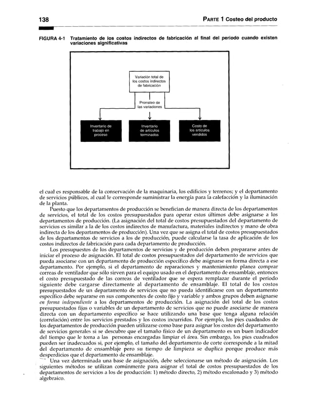 138 P arte 1 Costeo del producto
FIGURA 4-1 Tratamiento de los costos indirectos de fabricación al final del periodo cuando existen
variaciones significativas
el cual es responsable de la conservación de la maquinaria, los edificios y terrenos; y el departamento
de servicios públicos, al cual le corresponde suministrar la energía para la calefacción y la iluminación
de la planta.
Puesto que los departamentos de producción se benefician de manera directa de los departamentos
de servicios, el total de los costos presupuestados para operar estos últimos debe asignarse a los
departamentos de producción. (La asignación del total de costos presupuestados del departamento de
servicios es similar a la de los costos indirectos de manufactura, materiales indirectos y mano de obra
indirecta de los departamentos de producción). Una vez que se asigna el total de costos presupuestados
de los departamentos de servicios a los de producción, puede calcularse la tasa de aplicación de los
costos indirectos de fabricación para cada departamento de producción.
Los presupuestos de los departamentos de servicios y de producción deben prepararse antes de
iniciar el proceso de asignación. El total de costos presupuestados del departamento de servicios que
pueda asociarse con un departamento de producción específico debe asignarse en forma directa a ese
departamento. Por ejemplo, si el departamento de reparaciones y mantenimiento planea comprar
correas de ventilador que sólo sirven para el equipo usado en el departamento de ensamblaje, entonces
el costo presupuestado de las correas de ventilador que se espera remplazar durante el periodo
siguiente debe cargarse directamente al departamento de ensamblaje. El total de los costos
presupuestados de un departamento de servicios que no pueda identificarse con un departamento
específico debe separarse en sus componentes de costo fijo y variable y ambos grupos deben asignarse
en forma independiente a los departamentos de producción. La asignación del total de los costos
presupuestados fijos o variables de un departamento de servicios que no puede asociarse de manera
directa con un departamento específico se hace utilizando una base que tenga alguna relación
(correlación) entre los servicios prestados y los costos incurridos. Por ejemplo, los pies cuadrados de
los departamentos de producción pueden utilizarse como base para asignar los costos del departamento
de servicios generales si se descubre que el tamaño físico de un departamento es un buen indicador
del tiempo que le toma a las personas encargadas limpiar el área. Sin embargo, los pies cuadrados
pueden ser inadecuados si, por ejemplo, el tamaño del departamento de corte corresponde a la mitad
del departamento de ensamblaje pero su tiempo de limpieza se duplica porque produce más
desperdicios que el departamento de ensamblaje.
Una vez determinada una base de asignación, debe seleccionarse un método de asignación. Los
siguientes métodos se utilizan comúnmente para asignar el total de costos presupuestados de los
departamentos de servicios a los de producción: 1) método directo, 2) método escalonado y 3) método
algebraico.
 
