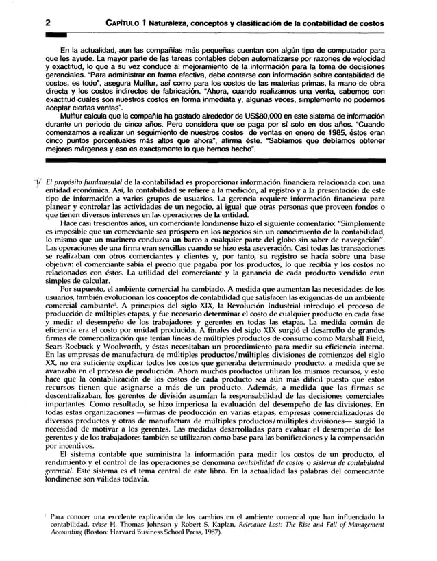 2 C apítulo 1 Naturaleza, conceptos y clasificación de la contabilidad de costos
En la actualidad, aun las compañías más pequeñas cuentan con algún tipo de computador para
que les ayude. La mayor parte de las tareas contables deben automatizarse por razones de velocidad
y exactitud, lo que a su vez conduce al mejoramiento de la información para la toma de decisiones
gerenciales. “Para administrar en forma efectiva, debe contarse con información sobre contabilidad de
costos, es todo”, asegura Mulflur, así como para los costos de las materias primas, la mano de obra
directa y los costos indirectos de fabricación. “Ahora, cuando realizamos una venta, sabemos con
exactitud cuáles son nuestros costos en forma inmediata y, algunas veces, simplemente no podemos
aceptar ciertas ventas”.
Mulflur calcula que la compañía ha gastado alrededor de US$80,000 en este sistema de información
durante un periodo de cinco años. Pero considera que se paga por sí solo en dos años. “Cuando
comenzamos a realizar un seguimiento de nuestros costos de ventas en enero de 1985, éstos eran
cinco puntos porcentuales más altos que ahora”, afirma éste. “Sabíamos que debíamos obtener
mejores márgenes y eso es exactamente lo que hemos hecho”.
1/ El propósito fundamental de la contabilidad es proporcionar información financiera relacionada con una
entidad económica. Así, la contabilidad se refiere a la medición, al registro y a la presentación de este
tipo de información a varios grupos de usuarios. La gerencia requiere información financiera para
planear y controlar las actividades de un negocio, al igual que otras personas que proveen fondos o
que tienen diversos intereses en las operaciones de la entidad.
Hace casi trescientos años, un comerciante londinense hizo el siguiente comentario: "Simplemente
es imposible que un comerciante sea próspero en los negocios sin un conocimiento de la contabilidad,
lo mismo que un marinero conduzca un barco a cualquier parte del globo sin saber de navegación".
Las operaciones de una firma eran sencillas cuando se hizo esta aseveración. Casi todas las transacciones
se realizaban con otros comerciantes y clientes y, por tanto, su registro se hacía sobre una base
objetiva: el comerciante sabía el precio que pagaba por los productos, lo que recibía y los costos no
relacionados con éstos. La utilidad del comerciante y la ganancia de cada producto vendido eran
simples de calcular.
Por supuesto, el ambiente comercial ha cambiado. A medida que aumentan las necesidades de los
usuarios, también evolucionan los conceptos de contabilidad que satisfacen las exigencias de un ambiente
comercial cambiante1. A principios del siglo XIX, la Revolución Industrial introdujo el proceso de
producción de múltiples etapas, y fue necesario determinar el costo de cualquier producto en cada fase
y medir el desempeño de los trabajadores y gerentes en todas las etapas. La medida común de
eficiencia era el costo por unidad producida. A finales del siglo XIX surgió el desarrollo de grandes
firmas de comercialización que tenían líneas de múltiples productos de consumo como Marshall Field,
Sears-Roebuck y Woolworth, y éstas necesitaban un procedimiento para medir su eficiencia interna.
En las empresas de manufactura de múltiples productos/múltiples divisiones de comienzos del siglo
XX, no era suficiente explicar todos los costos que generaba determinado producto, a medida que se
avanzaba en el proceso de producción. Ahora muchos productos utilizan los mismos recursos, y esto
hace que la contabilización de los costos de cada producto sea aún más difícil puesto que estos
recursos tienen que asignarse a más de un producto. Además, a medida que las firmas se
descentralizaban, los gerentes de división asumían la responsabilidad de las decisiones comerciales
importantes. Como resultado, se hizo imperiosa la evaluación del desempeño de las divisiones. En
todas estas organizaciones —firmas de producción en varias etapas, empresas comercializadoras de
diversos productos y otras de manufactura de múltiples productos/múltiples divisiones— surgió la
necesidad de motivar a los gerentes. Las medidas desarrolladas para evaluar el desempeño de los
gerentes y de los trabajadores también se utilizaron como base para las bonificaciones y la compensación
por incentivos.
El sistema contable que suministra la información para medir los costos de un producto, el
rendimiento y el control de las operaciones se denomina contabilidad de costos o sistema de contabilidad
gerencial. Este sistema es el tema central de este libro. En la actualidad las palabras del comerciante
londinense son válidas todavía.
1 Para conocer una excelente explicación de los cambios en el ambiente comercial que han influenciado la
contabilidad, véase H. Thomas Johnson y Robert S. Kaplan, Relevance Lost: The Rise and Fall o f Management
Accounting (Boston: Harvard Business School Press, 1987).
 