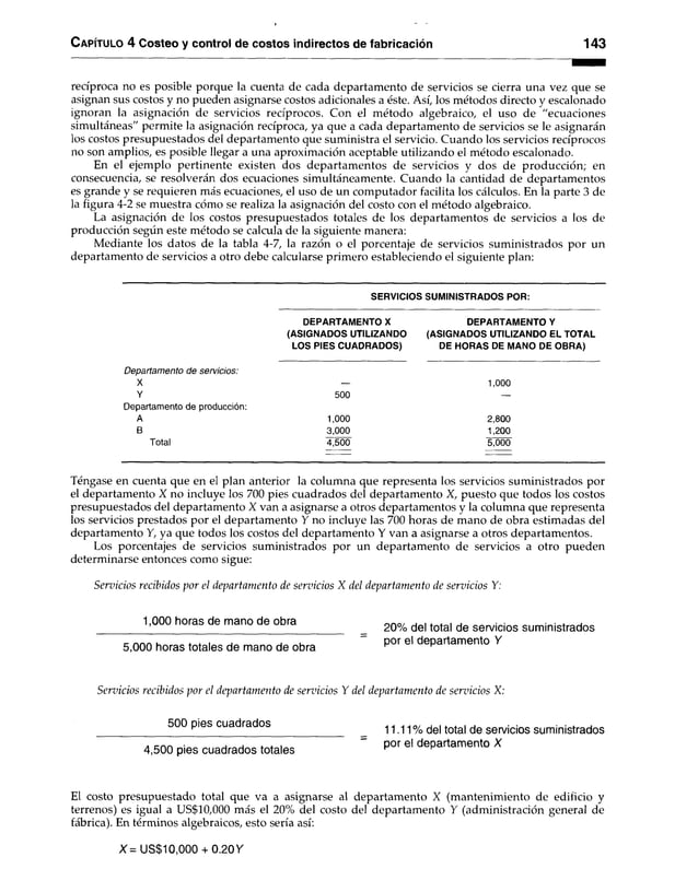 C apítulo 4 Costeo y control de costos indirectos de fabricación 143
recíproca no es posible porque la cuenta de cada departamento de servicios se cierra una vez que se
asignan sus costos y no pueden asignarse costos adicionales a éste. Así, los métodos directo y escalonado
ignoran la asignación de servicios recíprocos. Con el método algebraico, el uso de “ecuaciones
simultáneas" permite la asignación recíproca, ya que a cada departamento de servicios se le asignarán
los costos presupuestados del departamento que suministra el servicio. Cuando los servicios recíprocos
no son amplios, es posible llegar a una aproximación aceptable utilizando el método escalonado.
En el ejemplo pertinente existen dos departamentos de servicios y dos de producción; en
consecuencia, se resolverán dos ecuaciones simultáneamente. Cuando la cantidad de departamentos
es grande y se requieren más ecuaciones, el uso de un computador facilita los cálculos. En la parte 3 de
la figura 4-2 se muestra cómo se realiza la asignación del costo con el método algebraico.
La asignación de los costos presupuestados totales de los departamentos de servicios a los de
producción según este método se calcula de la siguiente manera:
Mediante los datos de la tabla 4-7, la razón o el porcentaje de servicios suministrados por un
departamento de servicios a otro debe calcularse primero estableciendo el siguiente plan:
SERVICIOS SUMINISTRADOS POR:
DEPARTAMENTO X
(ASIGNADOS UTILIZANDO
LOS PIES CUADRADOS)
DEPARTAMENTO Y
(ASIGNADOS UTILIZANDO EL TOTAL
DE HORAS DE MANO DE OBRA)
Departamento de servicios:
X
Y
Departamento de producción:
A
B
Total
500
1,000
3,000
4,500
1,000
2,800
1,200
5,000
Téngase en cuenta que en el plan anterior la columna que representa los servicios suministrados por
el departamento X no incluye los 700 pies cuadrados del departamento X, puesto que todos los costos
presupuestados del departamento X van a asignarse a otros departamentos y la columna que representa
los servicios prestados por el departamento Y no incluye las 700 horas de mano de obra estimadas del
departamento Y, ya que todos los costos del departamento Y van a asignarse a otros departamentos.
Los porcentajes de servicios suministrados por un departamento de servicios a otro pueden
determinarse entonces como sigue:
Servicios recibidos por el departamento de servicios X del departamento de servicios Y:
1,000 horas de mano de obra orvo/ . . * * . . • • *
20% del total de servicios suministrados
5,000 horas totales de mano de obra ’30r e' departamento ^
Servicios recibidos por el departamento de servicios Y del departamento de servicios X:
____________500 P¡es cuadrados ^ 11.11 % del total de servicios suministrados
4,500 pies cuadrados totales = por el departamento X
El costo presupuestado total que va a asignarse al departamento X (mantenimiento de edificio y
terrenos) es igual a US$10,000 más el 20% del costo del departamento Y (administración general de
fábrica). En términos algebraicos, esto sería así:
X = US$10,000 + 0.20 Y
 