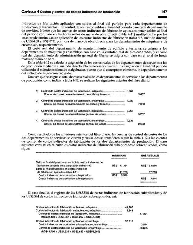C apítulo 4 Costeo y control de costos indirectos de fabricación 147
indirectos de fabricación aplicados con saldos al final del periodo para cada departamento de
producción, y las cuentas T de control de costos con saldos al final del periodo pare cada departamento
de servicios. Nótese que las cuentas de costos indirectos de fabricación aplicados tienen saldos al final
del periodo con base en las horas reales de mano de obra directa (tabla 4-11) multiplicados por las
tasas predeterminadas de aplicación de los costos indirectos de fabricación (tabla 4-8, método directo)
de US$24.58 y US$57.21 por hora de mano de obra directa para los departamentos de máquinas y de
ensamblaje, respectivamente.
El costo real del departamento de mantenimiento de edificio y terrenos se asigna a los
departamentos de máquinas y ensamblaje, con base en la cantidad real de pies cuadrados; y el costo
real del departamento de administración general de fábrica se asigna con base en el total de horas
reales de mano de obra.
En la tabla 4-12 se calcula la asignación de los costos reales de los departamentos de servicios a los
de producción mediante el método directo. No es necesario ilustrar una asignación al final del periodo
utilizando el método escalonado o algebraico, puesto que el concepto es el mismo, independientemente
del método de asignación escogido.
Una vez que se asigna el total de costos reales de los departamentos de servicios a los departamentos
de producción, como indica la tabla 4-12, se realizan los siguientes asientos del libro diario:
1) Control de costosIndirectos de fabricación, máquinas.................................... 3,667
Control de costos de mantenimiento de edificio y terrenos....................... 3,667
2) Control de costosindirectos de fabricación, ensamblaje................................. 7,333
Control de costos de mantenimiento de edificio y terrenos....................... 7,333
3) Control de costosindirectos de fabricación, máquinas.................................... 5,267
Control de costos de administración general de fábrica............................ 5,267
4) Control de costosIndirectos de fabricación, ensamblaje................................ 2,633
Control de costos de administración general de fábrica........................... 2,633
Como resultado de los anteriores asientos del libro diario, las cuentas de control de costos de los
dos departamentos de servicios se cierran y sus saldos se transfieren según la tabla 4-12 a las cuentas
de control de costos indirectos de fabricación de los dos departamentos de producción. El paso
siguiente consiste en calcular los costos indirectos de fabricación subaplicados o sobreaplicados, como
sigue:
MÁQUINAS ENSAMBLAJE
Saldo al final del periodo en control de costos indirectos de
fabricación después de la asignación (tabla 4-12) US$ 47,334 US$ 53,666
Saldo al final del periodo en costos indirectos
de fabricación aplicados (tabla 4-11) 41,786 57,210
Costos indirectos de fabricación subaplicados US$ 5,548
Costos indirectos de fabricación sobreaplicados US$ 3,544
El paso final es el registro de los US$5,548 de costos indirectos de fabricación subaplicados y de
los US$3,544 de costos indirectos de fabricación sobreaplicados, así:
Costos indirectos de fabricación aplicados, máquinas........................................ 41,786
Costos indirectos de fabricación subaplicados, máquinas................................. 5,548
Control de costos indirectos de fabricación, máquinas.................................... 47,334
(US$38,400 + US$3,667 + US$5,267 = US$47,334)
Costos indirectos de fabricación aplicados, ensamblaje................................... 57,210
Costos indirectos de fabricación sobreaplicados, ensamblaje...................... 3,544
Control de costos indirectos de fabricación, ensamblaje................................ 53,666
(US$43,700 + US$7,333 + US$2,633 = US$53,666)
 