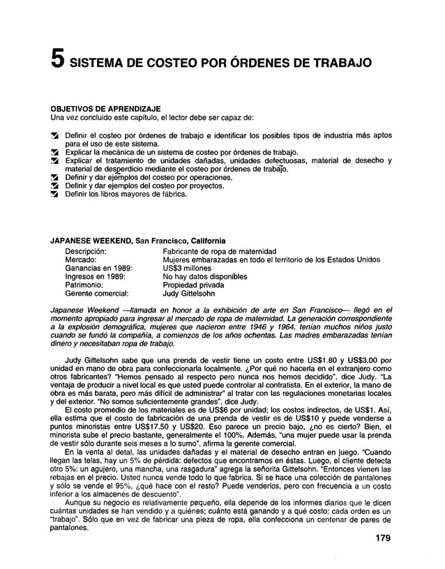 5 SISTEMA DE COSTEO POR ÓRDENES DE TRABAJO
OBJETIVOS DE APRENDIZAJE
Una vez concluido este capítulo, el lector debe ser capaz de:
!5i Definir el costeo por órdenes de trabajo e identificar los posibles tipos de industria más aptos
para el uso de este sistema.
K Explicar la mecánica de un sistema de costeo por órdenes de trabajo.
K Explicar el tratamiento de unidades dañadas, unidades defectuosas, material de desecho y
material de desperdicio mediante el costeo por órdenes de trabajo.
S Definir y dar ejemplos del costeo por operaciones.
Definir y dar ejemplos del costeo por proyectos.
S Definir los libros mayores de fábrica.
JAPANESE WEEKEND, San Francisco, California
Descripción: Fabricante de ropa de maternidad
Mercado: Mujeres embarazadas en todo el territorio de los Estados Unidos
Ganancias en 1989: US$3 millones
Ingresos en 1989: No hay datos disponibles
Patrimonio: Propiedad privada
Gerente comercial: Judy Gittelsohn
Japanese Weekend —llamada en honor a la exhibición de arte en San Francisco— llegó en el
momento apropiado para ingresar al mercado de ropa de maternidad. La generación correspondiente
a la explosión demográfica, mujeres que nacieron entre 1946 y 1964, tenían muchos niños justo
cuando se fundó la compañía, a comienzos de los años ochentas. Las madres embarazadas tenían
dinero y necesitaban ropa de trabajo.
Judy Gittelsohn sabe que una prenda de vestir tiene un costo entre US$1.80 y US$3.00 por
unidad en mano de obra para confeccionarla localmente. ¿Por qué no hacerla en el extranjero como
otros fabricantes? “Hemos pensado al respecto pero nunca nos hemos decidido”, dice Judy. “La
ventaja de producir a nivel local es que usted puede controlar al contratista. En el exterior, la mano de
obra es más barata, pero más difícil de administrar” al tratar con las regulaciones monetarias locales
y del exterior. “No somos suficientemente grandes”, dice Judy.
El costo promedio de los materiales es de US$6 por unidad; los costos indirectos, de US$1. Así,
ella estima que el costo de fabricación de una prenda de vestir es de US$10 y puede venderse a
puntos minoristas entre US$17.50 y US$20. Eso parece un precio bajo, ¿no es cierto? Bien, el
minorista sube el precio bastante, generalmente el 100%. Además, “una mujer puede usar la prenda
de vestir sólo durante seis meses a lo sumo”, afirma la gerente comercial.
En la venta al detai, las unidades dañadas y el material de desecho entran en juego. “Cuando
llegan las telas, hay un 5% de pérdida: defectos que encontramos en éstas. Luego, el cliente detecta
otro 5%: un agujero, una mancha, una rasgadura” agrega la señorita Gittelsohn. “Entonces vienen las
rebajas en el precio. Usted nunca vende todo lo que fabrica. Si se hace una colección de pantalones
y sólo se vende el 95%, ¿qué hace con el resto? Puede venderlos, pero con frecuencia a un costo
inferior a los almacenes de descuento”.
Aunque su negocio es relativamente pequeño, ella depende de los informes diarios que le dicen
cuántas unidades se han vendido y a quiénes; cuánto está ganando y a qué costo: cada orden es un
“trabajo”. Sólo que en vez de fabricar una pieza de ropa, ella confecciona un centenar de pares de
pantalones.
179
 