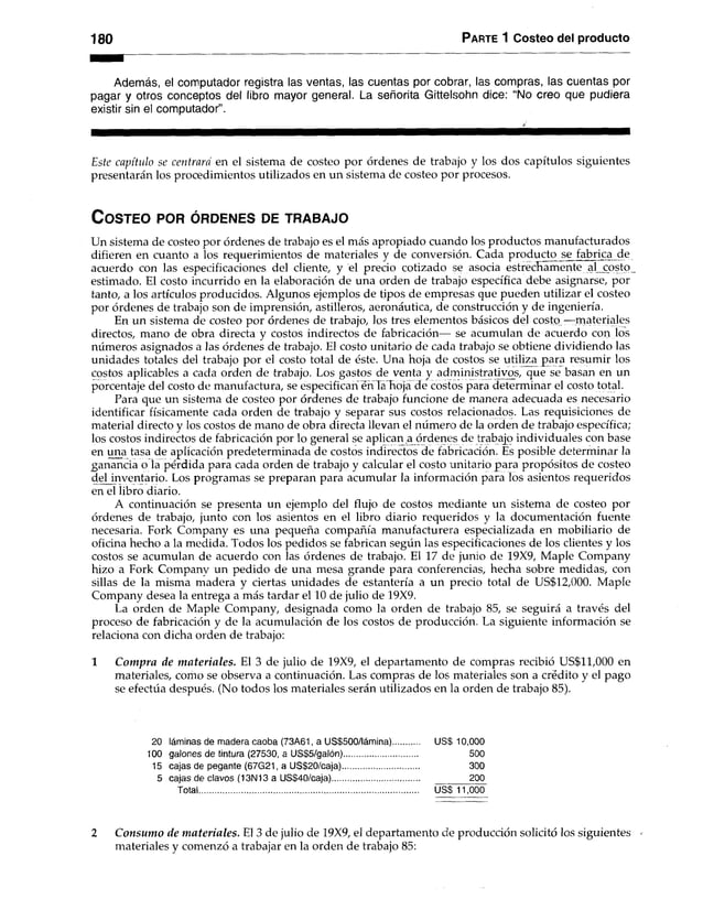 180 Parte 1 Costeo del producto
Además, el computador registra las ventas, las cuentas por cobrar, las compras, las cuentas por
pagar y otros conceptos del libro mayor general. La señorita Gittelsohn dice: “No creo que pudiera
existir sin el computador”.
Este capítulo se centrara en el sistema de costeo por órdenes de trabajo y los dos capítulos siguientes
presentarán los procedimientos utilizados en un sistema de costeo por procesos.
C o s t e o p o r ó r d e n e s d e t r a b a j o
Un sistema de costeo por órdenes de trabajo es el más apropiado cuando los productos manufacturados
difieren en cuanto a los requerimientos de materiales y de conversión. Cada producto jse ja b n ca jie
acuerdo con las especificaciones del cliente, y el precio cotizado se asocia estrechamente al costo
estimado. El costo incurrido en la elaboración de una orden de trabajo específica debe asignarse, por
tanto, a los artículos producidos. Algunos ejemplos de tipos de empresas que pueden utilizar el costeo
por órdenes de trabajo son de imprensión, astilleros, aeronáutica, de construcción y de ingeniería.
En un sistema de costeo por órdenes de trabajo, los tres elementos básicos del costo —materiales
directos, mano de obra directa y costos indirectos de fabricación— se acumulan de acuerdo con los
números asignados a las órdenes de trabajo. El costo unitario de cada trabajo se obtiene dividiendo las
unidades totales del trabajo por el costo total de éste. Una hoja de costos se utiliza para resumir los
costos aplicables a cada orden de trabajo. Los gastos de venta y administrativos, que se basan en un
porcentaje del costo de manufactura, se especifican éhTa hoja de costos para determinar el costo total.
Para que un sistema de costeo por órdenes de trabajo funcione de manera adecuada es necesario
identificar físicamente cada orden de trabajo y separar sus costos relacionados. Las requisiciones de
material directo y los costos de mano de obra directa llevan el número de la orden de trabajo específica;
los costos indirectos de fabricación por lo general se aplican a órdenes de trabajo individuales con base
en una tasa de aplicación predeterminada de costos indirectos de fabricación. Es posible determinar la
ganancia o la pérdida para cada orden de trabajo y calcular el costo unitario para propósitos de costeo
del inventario. Los programas se preparan para acumular la información para los asientos requeridos
en el libro diario.
A continuación se presenta un ejemplo del flujo de costos mediante un sistema de costeo por
órdenes de trabajo, junto con los asientos en el libro diario requeridos y la documentación fuente
necesaria. Fork Company es una pequeña compañía manufacturera especializada en mobiliario de
oficina hecho a la medida. Todos los pedidos se fabrican según las especificaciones de los clientes y los
costos se acumulan de acuerdo con las órdenes de trabajo. El 17 de junio de 19X9, Maple Company
hizo a Fork Companv un pedido de una mesa grande para conferencias, hecha sobre medidas, con
sillas de la misma madera y ciertas unidades de estantería a un precio total de US$12,000. Maple
Company desea la entrega a más tardar el 10 de julio de 19X9.
La orden de Maple Company, designada como la orden de trabajo 85, se seguirá a través del
proceso de fabricación y de la acumulación de los costos de producción. La siguiente información se
relaciona con dicha orden de trabajo:
1 Compra de m ateriales. El 3 de julio de 19X9, el departamento de compras recibió US$11,000 en
materiales, como se observa a continuación. Las compras de los materiales son a crédito y el pago
se efectúa después. (No todos los materiales serán utilizados en la orden de trabajo 85).
20 láminas de madera caoba (73A61, a US$500/lámina) US$ 10,000
100 galones de tintura (27530, a US$5/galón)................ 500
15 cajas de pegante (67G21,a US$20/caja).................................. 300
5 cajas de clavos (13N13 aUS$40/caja)............................................. 200
Total................................................................................................. US$11,000
2 Consumo de m ateriales. El 3 de julio de 19X9, el departamento de producción solicitó los siguientes -
materiales y comenzó a trabajar en la orden de trabajo 85:
 