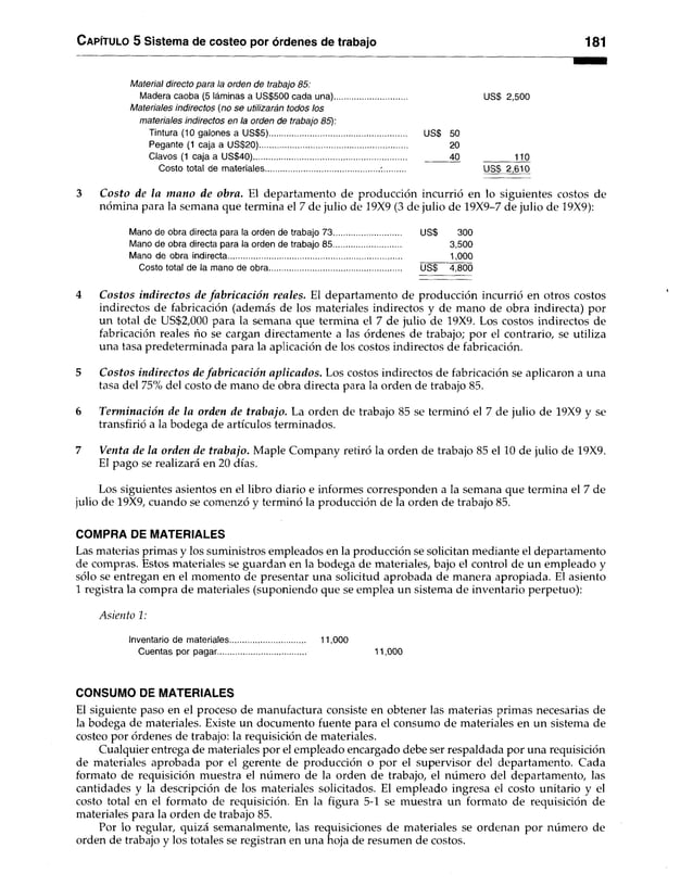 C apítulo 5 Sistema de costeo por órdenes de trabajo 181
Material directo para ia orden de trabajo 85:
Madera caoba (5 láminas a US$500 cada una) USS 2,500
Materiales indirectos (no se utilizarán todos los
materiales indirectos en la orden de trabajo 85):
Tintura (10 galones a US$5) US$ 50
Pegante (1 caja a US$20).................................................................. 20
Clavos (1 caja a US$40).................................................................... 40 110
Costo total de materiales...................................................•........... US$ 2,610
3 Costo de la mano de obra. El departamento deproducción incurrió en lo siguientescostos de
nómina para la semana que termina el 7 de julio de 19X9 (3 de juliode 19X9-7 de julio de 19X9):
Mano de obra directa para la orden de trabajo 73.................................. US$ 300
Mano de obra directa para la orden de trabajo 85.............................. 3,500
Mano de obra indirecta.............................................................................. 1,000
Costo total de la mano de obra............................................................... USS 4,800
4 Costos indirectos de fabricación reales. El departamento de producción incurrió en otros costos
indirectos de fabricación (además de los materiales indirectos y de mano de obra indirecta) por
un total de US$2,000 para la semana que termina el 7 de julio de 19X9. Los costos indirectos de
fabricación reales ño se cargan directamente a las órdenes de trabajo; por el contrarío, se utiliza
una tasa predeterminada para la aplicación de los costos indirectos de fabricación.
5 Costos indirectos de fabricación aplicados. Los costos indirectos de fabricación se aplicaron a una
tasa del 75% del costo de mano de obra directa para la orden de trabajo 85.
6 Terminación de la orden de trabajo. La orden de trabajo 85 se terminó el 7 de julio de 19X9 y se
transfirió a la bodega de artículos terminados.
7 Venta de la orden de trabajo. Maple Company retiró la orden de trabajo 85 el 10 de julio de 19X9.
El pago se realizará en 20 días.
Los siguientes asientos en el libro diario e informes corresponden a la semana que termina el 7 de
julio de 19X9, cuando se comenzó y terminó la producción de la orden de trabajo 85.
COMPRA DE MATERIALES
Las materias primas y los suministros empleados en la producción se solicitan mediante el departamento
de compras. Estos materiales se guardan en la bodega de materiales, bajo el control de un empleado y
sólo se entregan en el momento de presentar una solicitud aprobada de manera apropiada. El asiento
1 registra la compra de materiales (suponiendo que se emplea un sistema de inventario perpetuo):
A siento 1:
Inventario de materiales................................. 11,000
Cuentas por pagar....................................... 11,000
CONSUMO DE MATERIALES
El siguiente paso en el proceso de manufactura consiste en obtener las materias primas necesarias de
la bodega de materiales. Existe un documento fuente para el consumo de materiales en un sistema de
costeo por órdenes de trabajo: la requisición de materiales.
Cualquier entrega de materiales por el empleado encargado debe ser respaldada por una requisición
de materiales aprobada por el gerente de producción o por el supervisor del departamento. Cada
formato de requisición muestra el número de la orden de trabajo, el número del departamento, las
cantidades y la descripción de los materiales solicitados. El empleado ingresa el costo unitario y el
costo total en el formato de requisición. En la figura 5-1 se muestra un formato de requisición de
materiales para la orden de trabajo 85.
Por lo regular, quizá semanalmente, las requisiciones de materiales se ordenan por número de
orden de trabajo y los totales se registran en una hoja de resumen de costos.
 