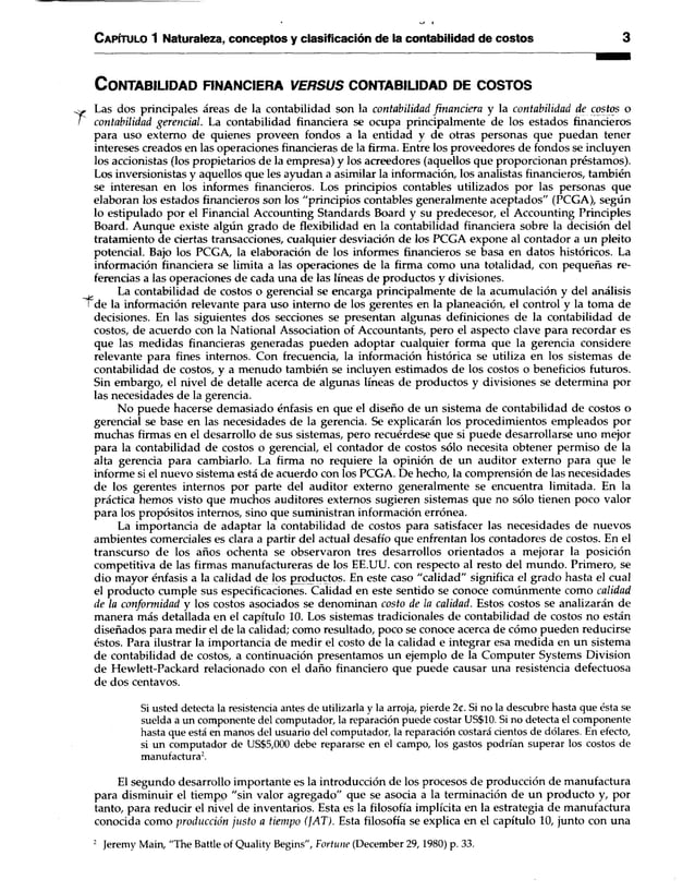C apítulo 1 Naturaleza, conceptos y clasificación de la contabilidad de costos 3
C o n ta b ilid a d fin a n c ie ra v e r s u s c o n ta b ilid a d de c o s to s
* Las dos principales áreas de la contabilidad son la contabilidad financiera y la contabilidad de costos o
contabilidad gerencial. La contabilidad financiera se ocupa principalmente de los estados financieros
para uso externo de quienes proveen fondos a la entidad y de otras personas que puedan tener
intereses creados en las operaciones financieras de la firma. Entre los proveedores de fondos se incluyen
los accionistas (los propietarios de la empresa) y los acreedores (aquellos que proporcionan préstamos).
Los inversionistas y aquellos que les ayudan a asimilar la información, los analistas financieros, también
se interesan en los informes financieros. Los principios contables utilizados por las personas que
elaboran los estados financieros son los "principios contables generalmente aceptados" (PCGA), según
lo estipulado por el Financial Accounting Standards Board y su predecesor, el Accounting Principies
Board. Aunque existe algún grado de flexibilidad en la contabilidad financiera sobre la decisión del
tratamiento de ciertas transacciones, cualquier desviación de los PCGA expone al contador a un pleito
potencial. Bajo los PCGA, la elaboración de los informes financieros se basa en datos históricos. La
información financiera se limita a las operaciones de la firma como una totalidad, con pequeñas re­
ferencias a las operaciones de cada una de las líneas de productos y divisiones.
La contabilidad de costos o gerencial se encarga principalmente de la acumulación y del análisis
Tde la información relevante para uso interno de los gerentes en la planeación, el control y la toma de
decisiones. En las siguientes dos secciones se presentan algunas definiciones de la contabilidad de
costos, de acuerdo con la National Association of Accountants, pero el aspecto clave para recordar es
que las medidas financieras generadas pueden adoptar cualquier forma que la gerencia considere
relevante para fines internos. Con frecuencia, la información histórica se utiliza en los sistemas de
contabilidad de costos, y a menudo también se incluyen estimados de los costos o beneficios futuros.
Sin embargo, el nivel de detalle acerca de algunas líneas de productos y divisiones se determina por
las necesidades de la gerencia.
No puede hacerse demasiado énfasis en que el diseño de un sistema de contabilidad de costos o
gerencial se base en las necesidades de la gerencia. Se explicarán los procedimientos empleados por
muchas firmas en el desarrollo de sus sistemas, pero recuérdese que si puede desarrollarse uno mejor
para la contabilidad de costos o gerencial, el contador de costos sólo necesita obtener permiso de la
alta gerencia para cambiarlo. La firma no requiere la opinión de un auditor externo para que le
informe si el nuevo sistema está de acuerdo con los PCGA. De hecho, la comprensión de las necesidades
de los gerentes internos por parte del auditor externo generalmente se encuentra limitada. En la
práctica hemos visto que muchos auditores externos sugieren sistemas que no sólo tienen poco valor
para los propósitos internos, sino que suministran información errónea.
La importancia de adaptar la contabilidad de costos para satisfacer las necesidades de nuevos
ambientes comerciales es clara a partir del actual desafío que enfrentan los contadores de costos. En el
transcurso de los años ochenta se observaron tres desarrollos orientados a mejorar la posición
competitiva de las firmas manufactureras de los EE.UU. con respecto al resto del mundo. Primero, se
dio mayor énfasis a la calidad de los productos. En este caso "calidad" significa el grado hasta el cual
el producto cumple sus especificaciones. Calidad en este sentido se conoce comúnmente como calidad
de la conformidad y los costos asociados se denominan costo de la calidad. Estos costos se analizarán de
manera más detallada en el capítulo 10. Los sistemas tradicionales de contabilidad de costos no están
diseñados para medir el de la calidad; como resultado, poco se conoce acerca de cómo pueden reducirse
éstos. Para ilustrar la importancia de medir el costo de la calidad e integrar esa medida en un sistema
de contabilidad de costos, a continuación presentamos un ejemplo de la Computer Systems División
de Hewlett-Packard relacionado con el daño financiero que puede causar una resistencia defectuosa
de dos centavos.
Si usted detecta la resistencia antes de utilizarla y la arroja, pierde 2(. Si no la descubre hasta que ésta se
suelda a un componente del computador, la reparación puede costar US$10. Si no detecta el componente
hasta que está en manos del usuario del computador, la reparación costará cientos de dólares. En efecto,
si un computador de US$5,000 debe repararse en el campo, los gastos podrían superar los costos de
manufactura2.
El segundo desarrollo importante es la introducción de los procesos de producción de manufactura
para disminuir el tiempo "sin valor agregado" que se asocia a la terminación de un producto y, por
tanto, para reducir el nivel de inventarios. Esta es la filosofía implícita en la estrategia de manufactura
conocida como producción justo a tiempo (JAT). Esta filosofía se explica en el capítulo 10, junto con una
2 Jeremy Main, "The Battle of Quality Begins", Fortune (December 29,1980) p. 33.
 