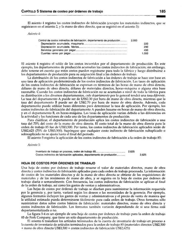 C apítulo 5 Sistema de costeo por órdenes de trabajo 185
El asiento 4 registra los costos indirectos de fabricación (excepto los materiales indirectos, que se
registraron en el asiento 2, y la mano de obra directa, que se registró en el asiento 3):
Asiento 4:
Control de costos indirectos de fabricación, departamento de producción 2,000
Depreciación acumulada, maquinaria....................................................................... 220
Depreciación acumulada, fábrica............................................................................... 290
Servicios generales por pagar.................................................................................... 490
Cuentas varias por pagar............................................................................................ 1,000
El asiento 4 registra el saldo de los costos incurridos por el departamento de producción. En este
ejemplo, los departamentos de producción acumulan los costos indirectos de fabricación; sin embargo,
debe tenerse en cuenta que estos costos pueden registrarse para toda la fábrica y luego distribuirse a
los departamentos de producción para su asignación final a las órdenes de trabajo.
La distribución de los costos indirectos de fabricación a las órdenes de trabajo se hace con base en
una tasa de aplicación predeterminada de los costos indirectos de fabricación. Las tasas de aplicación
de los costos indirectos de fabricación se expresan en términos de las horas de mano de obra directa,
dólares de mano de obra directa, dólares de materiales directos, horas-máquina o alguna otra base
razonable. Cuando los costos indirectos de fabricación no se acumulan a nivel de toda la fábrica para
su distribución a los diversos departamentos, cada departamento por lo general tendrá una tasa diferente.
La tasa del departamento A puede ser de US$2.30 por hora de mano de obra directa, mientras que la
tasa del departamento B puede ser de US$2.70 por hora de mano de obra directa. Además, cada
departamento puede utilizar bases diferentes para determinar la tasa de aplicación. Por ejemplo, los
costos indirectos de fabricación del departamento A pueden basarse en horas de mano de obra directa,
y en el departamento B, en horas-máquina. Las tasas de aplicación varían debido a las diferencias en
la actividad y las funciones de cada uno de los departamentos de producción.
Para clarificar, el departamento de producción aplica los costos indirectos de fabricación a una
tasa del 75% del costo de la mano de obra directa. El costo total de la mano de obra directa para la
orden de trabajo 85 fue de US$3,500. Por tanto, los costos indirectos de fabricación aplicados serán de
US$2,625 (75% de US$3,500). Supóngase que cualquier costo indirecto de fabricación subaplicado o
sobreaplicado no se ajusta hasta el final del periodo.
El asiento 5 registra la aplicación de los costos indirectos de fabricación a la orden de trabajo 85:
Asiento 5;
Inventario de trabajo en proceso, orden de trabajo 85................................................ 2,625
Costos indirectos de fabricación aplicados, departamento de producción 2,625
HOJA DE COSTOS POR ÓRDENES DE TRABAJO
Una hoja de costos por órdenes de trabajo resume el valor de materiales directos, mano de obra
directa y costos indirectos de fabricación aplicados para cada orden de trabajo procesada. La información
de costos de los materiales directos y de la mano de obra directa se obtiene de las requisiciones de
materiales y de los resúmenes de mano de obra, y se registra en la hoja de costos por órdenes de
trabajo diaria o semanalmente. Con frecuencia, los costos indirectos de fabricación se aplican al final
de la orden de trabajo, así como los gastos de ventas y administrativos.
Las hojas de costos por órdenes de trabajo se diseñan para suministrar la información requerida
por la gerencia y, por tanto, variará según los deseos o las necesidades de la gerencia. Por ejemplo,
algunos formatos incluyen los gastos de ventas y administrativos y el precio de venta de manera que
la utilidad estimada pueda determinarse fácilmente para cada orden de trabajo. Otros formatos sólo
suministran datos sobre costos básicos de fabricación: materiales directos, mano de obra directa y
costos indirectos de fabricación. Los formatos también variarán dependiendo de si una firma está
departamentalizada o no.
La figura 5-4 es un ejemplo de una hoja de costos por órdenes de trabajo para la orden de trabajo
85 de Fork Company, que tiene un solo departamento de producción.
El asiento 6 transfiere los artículos terminados de la cuenta de inventario de trabajo en proceso a
la cuenta de inventario de artículos terminados para la orden de trabajo 85 (materiales directos US$2,500
+ mano de obra directa US$3,500 + costos indirectos de fabricación US$2,625):
 