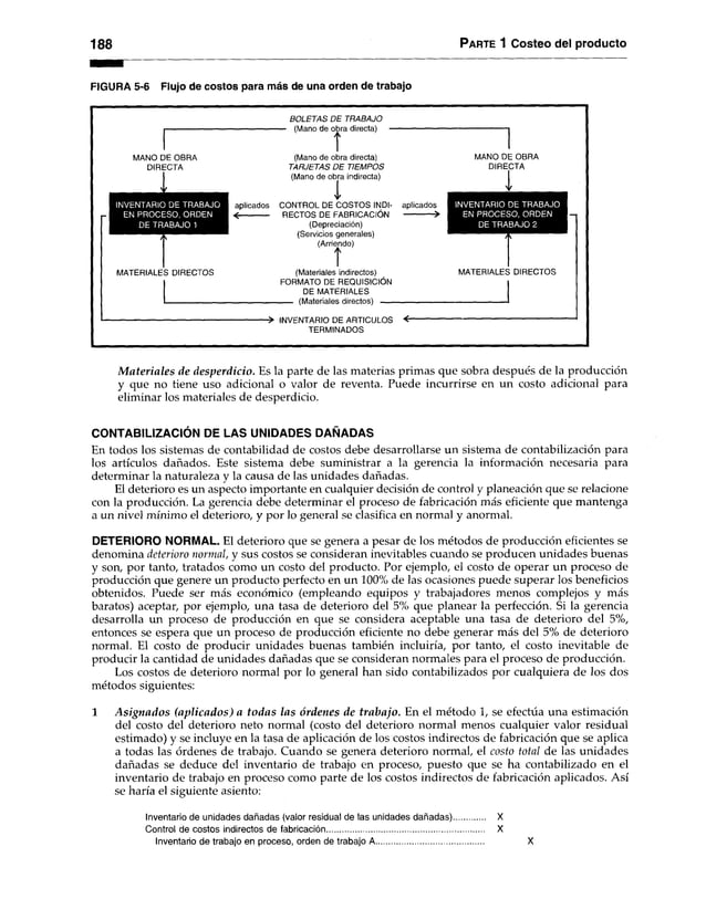 188 Parte 1 Costeo del producto
FIGURA 5-6 Flujo de costos para más de una orden de trabajo
BOLETAS D E TRABAJO
■ (Mano de obra directa)
t
MANO DE OBRA
DIRECTA
I
INVENTARIO DE TRABAJO
EN PROCESO, ORDEN
DE TRABAJO 1
MATERIALES DIRECTOS
(Mano de obra directa)
TARJETAS D E TIEMPOS
(Mano de obra indirecta)
aplicados CONTROL DE COSTOS INDI-
< ---------------- RECTOS DE FABRICACIÓN
(Depreciación)
(Servicios generales)
(Arriendo)
t
MANO DE OBRA
DIRECTA
I
aplicados
>
(Materiales indirectos)
FORMATO DE REQUISICIÓN
DE MATERIALES
(Materiales directos) -------
INVENTARIO DE TRABAJO
EN PROCESO, ORDEN
DE TRABAJO 2
MATERIALES DIRECTOS
-> INVENTARIO DE ARTICULOS < r
TERMINADOS
Materiales de desperdicio. Es la parte de las materias primas que sobra después de la producción
y que no tiene uso adicional o valor de reventa. Puede incurrirse en un costo adicional para
eliminar los materiales de desperdicio.
CONTABILIZACIÓN DE LAS UNIDADES DAÑADAS
En todos los sistemas de contabilidad de costos debe desarrollarse un sistema de contabilización para
los artículos dañados. Este sistema debe suministrar a la gerencia la información necesaria para
determinar la naturaleza y la causa de las unidades dañadas.
El deterioro es un aspecto importante en cualquier decisión de control y planeación que se relacione
con la producción. La gerencia debe determinar el proceso de fabricación más eficiente que mantenga
a un nivel mínimo el deterioro, y por lo general se clasifica en normal y anormal.
DETERIORO NORMAL. El deterioro que se genera a pesar de los métodos de producción eficientes se
denomina deterioro normal, y sus costos se consideran inevitables cuando se producen unidades buenas
y son, por tanto, tratados como un costo del producto. Por ejemplo, el costo de operar un proceso de
producción que genere un producto perfecto en un 100% de las ocasiones puede superar los beneficios
obtenidos. Puede ser más económico (empleando equipos y trabajadores menos complejos y más
baratos) aceptar, por ejemplo, una tasa de deterioro del 5% que planear la perfección. Si la gerencia
desarrolla un proceso de producción en que se considera aceptable una tasa de deterioro del 5%,
entonces se espera que un proceso de producción eficiente no debe generar más del 5% de deterioro
normal. El costo de producir unidades buenas también incluiría, por tanto, el costo inevitable de
producir la cantidad de unidades dañadas que se consideran normales para el proceso de producción.
Los costos de deterioro normal por lo general han sido contabilizados por cualquiera de los dos
métodos siguientes:
1 Asignados (aplicados) a todas las órdenes de trabajo. En el método 1, se efectúa una estimación
del costo del deterioro neto normal (costo del deterioro normal menos cualquier valor residual
estimado) y se incluye en la tasa de aplicación de los costos indirectos de fabricación que se aplica
a todas las órdenes de trabajo. Cuando se genera deterioro normal, el costo total de las unidades
dañadas se deduce del inventario de trabajo en proceso, puesto que se ha contabilizado en el
inventario de trabajo en proceso como parte de los costos indirectos de fabricación aplicados. Así
se haría el siguiente asiento:
Inventario de unidades dañadas (valor residual de las unidades dañadas)
Control de costos indirectos de fabricación........................................................
Inventario de trabajo en proceso, orden de trabajo A..................................
X
X
X
 