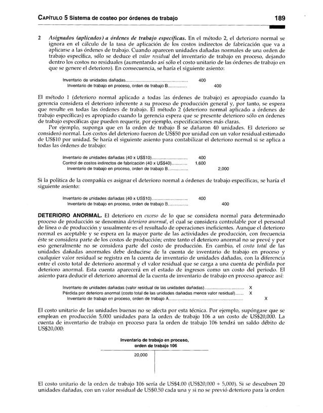Capítulo 5 Sistema de costeo por órdenes de trabajo 189
2 A signados (aplicados) a órdenes de trabajo específicas. En el método 2, el deterioro normal se
ignora en el cálculo de la tasa de aplicación de los costos indirectos de fabricación que va a
aplicarse a las órdenes de trabajo. Cuando aparecen unidades dañadas normales de una orden de
trabajo específica, sólo se deduce el valor residual del inventario de trabajo en proceso, dejando
dentro los costos no residuales (aumentando así sólo el costo unitario de las órdenes de trabajo en
que se genere el deterioro). En consecuencia, se haría el siguiente asiento:
Inventario de unidades dañadas........................................................... 400
Inventario de trabajo en proceso, orden de trabajo B.................. 400
El método 1 (deterioro normal aplicado a todas las órdenes de trabajo) es apropiado cuando la
gerencia considera el deterioro inherente a su proceso de producción general y, por tanto, se espera
que resulte en todas las órdenes de trabajo. El método 2 (deterioro normal aplicado a órdenes de
trabajo específicas) es apropiado cuando la gerencia espera que se presente deterioro sólo en órdenes
de trabajo específicas que pueden requerir, por ejemplo, especificaciones más claras.
Por ejemplo, suponga que en la orden de trabajo B se dañaron 40 unidades. El deterioro se
consideró normal. Los costos del deterioro fueron de US$50 por unidad con un valor residual estimado
de US$10 por unidad. Se haría el siguiente asiento para contabilizar el deterioro normal si se aplica a
todas las órdenes de trabajo:
Inventario de unidades dañadas (40 x US$10).................................. 400
Control de costos indirectos de fabricación (40 x US$40).............. 1,600
Inventario de trabajo en proceso, orden de trabajo B................... 2,000
Si la política de la compañía es asignar el deterioro normal a órdenes de trabajo específicas, se haría el
siguiente asiento:
Inventario de unidades dañadas (40 x US$10).................................. 400
Inventario de trabajo en proceso, orden de trabajo B................... 400
DETERIORO ANORMAL. El deterioro en exceso de lo que se considera normal para determinado
proceso de producción se denomina deterioro anormal, el cual se considera controlable por el personal
de línea o de producción y usualmente es el resultado de operaciones ineficientes. Aunque el deterioro
normal es aceptable y se espera en la mayor parte de las actividades de producción, con frecuencia
éste se considera parte de los costos de producción; entre tanto el deterioro anormal no se prevé y por
eso generalmente no se considera parte del costo de producción. En cambio, el costo total de las
unidades dañadas anormales debe deducirse de la cuenta de inventario de trabajo en proceso y
cualquier valor residual se registra en la cuenta de inventario de unidades dañadas, con la diferencia
entre el costo total de deterioro anormal y el valor residual que se carga a una cuenta de pérdida por
deterioro anormal. Esta cuenta aparecerá en el estado de ingresos como un costo del periodo. El
asiento para deducir el deterioro anormal de la cuenta de inventario de trabajo en proceso aparece así:
Inventario de unidades dañadas (valor residual de las unidades dañadas)..................................... X
Pérdida por deterioro anormal (costo total de las unidades dañadas menos valor residual) X
Inventario de trabajo en proceso, orden de trabajo A....................................................................... X
El costo unitario de las unidades buenas no se afecta por esta técnica. Por ejemplo, supóngase que se
emplean en producción 5,000 unidades para la orden de trabajo 106 a un costo de US$20,000. La
cuenta de inventario de trabajo en proceso para la orden de trabajo 106 tendrá un saldo débito de
US$20,000:
Inventario de trabajo en proceso,
orden de trabajo 106
20,000
El costo unitario de la orden de trabajo 106 sería de US$4.00 (US$20,000 s- 5,000). Si se descubren 20
unidades dañadas, con un valor residual de US$0.50 cada una y si no se previo deterioro para la orden
 