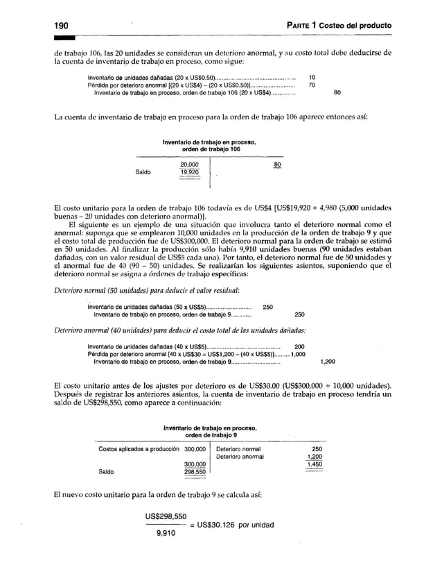 190 Parte 1 Costeo del producto
de trabajo 106, las 20 unidades se consideran un deterioro anormal, y su costo total debe deducirse de
la cuenta de inventario de trabajo en proceso, como sigue:
Inventario de unidades dañadas (20 x US$0.50)........................................................ 10
Pérdida por deterioro anormal [(20 x US$4) - (20 x US$0.50)].............................. 70
Inventario de trabajo en proceso, orden de trabajo 106 (20 x US$4).............................. 80
La cuenta de inventario de trabajo en proceso para la orden de trabajo 106 aparece entonces así:
Inventario de trabajo en proceso,
orden de trabajo 106
20,000 80
Saldo 19,920
El costo unitario para la orden de trabajo 106 todavía es de US$4 [US$19,920 -s- 4,980 (5,000 unidades
buenas - 20 unidades con deterioro anormal)].
El siguiente es un ejemplo de una situación que involucra tanto el deterioro normal como el
anormal: suponga que se emplearon 10,000 unidades en la producción de la orden de trabajo 9 y que
el costo total de producción fue de US$300,000. El deterioro normal para la orden de trabajo se estimó
en 50 unidades. Al finalizar la producción sólo había 9,910 unidades buenas (90 unidades estaban
dañadas, con un valor residual de US$5 cada una). Por tanto, el deterioro normal fue de 50 unidades y
el anormal fue de 40 (90 - 50) unidades. Se realizarían los siguientes asientos, suponiendo que el
deterioro normal se asigna a órdenes de trabajo específicas:
Deterioro normal (50 unidades) para deducir el valor residual:
Inventario de unidades dañadas (50 x US$5)............................... 250
Inventario de trabajo en proceso, orden de trabajo 9.............. 250
Deterioro anormal (40 unidades) para deducir el costo total de las unidades dañadas:
Inventario de unidades dañadas (40 x US$5)................................................... 200
Pérdida por deterioro anormal [40 x US$30 = US$1,200 - (40 x US$5)].........1,000
Inventario de trabajo en proceso, orden de trabajo 9.................................. 1,200
El costo unitario antes de los ajustes por deterioro es de US$30.00 (US$300,000 10,000 unidades).
Después de registrar los anteriores asientos, la cuenta de inventario de trabajo en proceso tendría un
saldo de US$298,550, como aparece a continuación:
Inventario de trabajo en proceso,
orden de trabajo 9
Costos aplicados a producción 300,000 Deterioro normal 250
Deterioro anormal 1,200
300,000 1,450
Saldo 298,550
El nuevo costo unitario para la orden de trabajo 9 se calcula así:
US$298,550
------------------ = US$30.126 por unidad
9,910
 