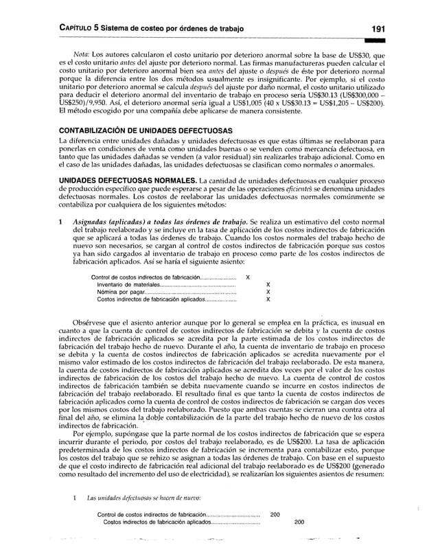 C apítulo 5 Sistema de costeo por órdenes de trabajo 191
Nota: Los autores calcularon el costo unitario por deterioro anormal sobre la base de US$30, que
es el costo unitario antes del ajuste por deterioro normal. Las firmas manufactureras pueden calcular el
costo unitario por deterioro anormal bien sea antes del ajuste o despue's de éste por deterioro normal
porque la diferencia entre los dos métodos usualmente es insignificante. Por ejemplo, si el costo
unitario por deterioro anormal se calcula después del ajuste por daño normal, el costo unitario utilizado
para deducir el deterioro anormal del inventario de trabajo en proceso sería US$30.13 (US$300,000 -
US$250)/9,950. Así, el deterioro anormal sería igual a US$1,005 (40 x US$30.13 = US$1,205 - US$200).
El método escogido por una compañía debe aplicarse de manera consistente.
CONTABILIZACIÓN DE UNIDADES DEFECTUOSAS
La diferencia entre unidades dañadas y unidades defectuosas es que estas últimas se reelaboran para
ponerlas en condiciones de venta como unidades buenas o se venden como’ mercancía defectuosa, en
tanto que las unidades dañadas se venden (a valor residual) sin realizarles trabajo adicional. Como en
el caso de las unidades dañadas, las unidades defectuosas se clasifican como normales o anormales.
UNIDADES DEFECTUOSAS NORMALES. La cantidad de unidades defectuosas en cualquier proceso
de producción específico que puede esperarse a pesar de las operaciones eficientes se denomina unidades
defectuosas normales. Los costos de reelaborar las unidades defectuosas normales comúnmente se
contabiliza por cualquiera de los siguientes métodos:
1 A signadas (aplicadas) a todas las órdenes de trabajo. Se realiza un estimativo del costo normal
del trabajo reelaborado y se incluye en la tasa de aplicación de los costos indirectos de fabricación
que se aplicará a todas las órdenes de trabajo. Cuando los costos normales del trabajo hecho de
nuevo son necesarios, se cargan al control de costos indirectos de fabricación porque sus costos
ya han sido cargados al inventario de trabajo en proceso como parte de los costos indirectos de
fabricación aplicados. Así se haría el siguiente asiento:
Control de costos indirectos de fabricación.......................... X
Inventario de materiales...................................................... X
Nómina por pagar.................................................................. X
Costos indirectos de fabricación aplicados...................... X
Obsérvese que el asiento anterior aunque por lo general se emplea en la práctica, es inusual en
cuanto a que la cuenta de control de costos indirectos de fabricación se debita y la cuenta de costos
indirectos de fabricación aplicados se acredita por la parte estimada de los costos indirectos de
fabricación del trabajo hecho de nuevo. Durante el año, la cuenta de inventario de trabajo en proceso
se debita y la cuenta de costos indirectos de fabricación aplicados se acredita nuevamente por el
mismo valor estimado de los costos indirectos de fabricación del trabajo reelaborado. De esta manera,
la cuenta de costos indirectos de fabricación aplicados se acredita dos veces por el valor de los costos
indirectos de fabricación de los costos del trabajo hecho de nuevo. La cuenta de control de costos
indirectos de fabricación también se debita nuevamente cuando se incurre en costos indirectos de
fabricación del trabajo reelaborado. El resultado final es que tanto la cuenta de costos indirectos de
fabricación aplicados como la cuenta de control de costos indirectos de fabricación se cargan dos veces
por los mismos costos del trabajo reelaborado. Puesto que ambas cuentas se cierran una contra otra al
final del año, se elimina la doble contabilización de la parte del trabajo hecho de nuevo de los costos
indirectos de fabricación.
Por ejemplo, supóngase que la parte normal de los costos indirectos de fabricación que se espera
incurrir durante el periodo, por costos del trabajo reelaborado, es de US$200. La tasa de aplicación
predeterminada de los costos indirectos de fabricación se incrementa para contabilizar esto, porque
los costos del trabajo que se rehizo se asignan a todas las órdenes de trabajo. Con base en el supuesto
de que el costo indirecto de fabricación real adicional del trabajo reelaborado es de US$200 (generado
como resultado del incremento del uso de electricidad), se realizarían los siguientes asientos de resumen:
1 Las unidades defectuosas se hacen de nuevo:
Control de costos indirectos de fabricación...................................... 200
Costos indirectos de fabricación aplicados................................... 200
 
