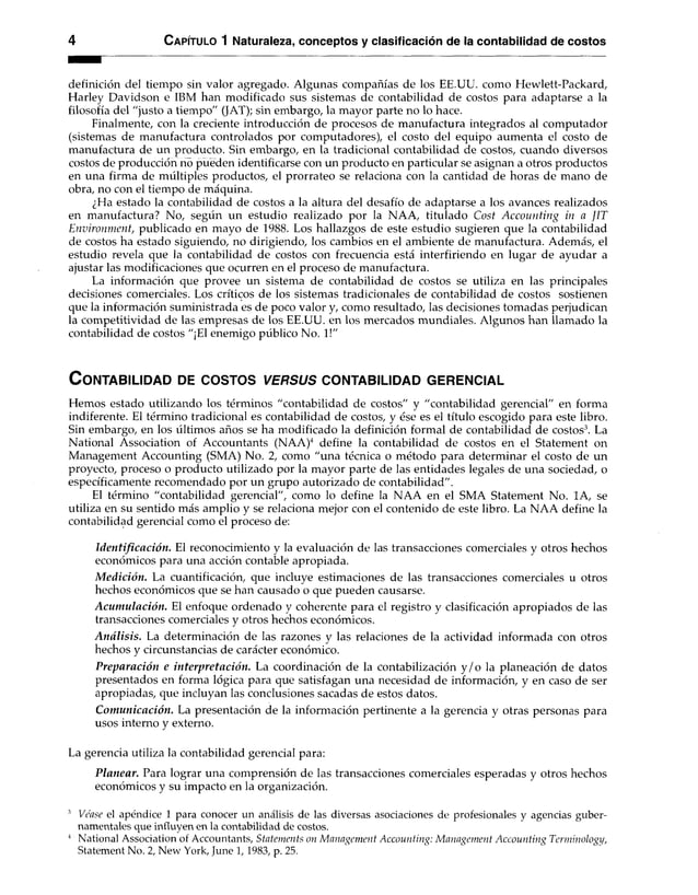 4 C apítulo 1 Naturaleza, conceptos y clasificación de la contabilidad de costos
definición del tiempo sin valor agregado. Algunas compañías de los EE.UU. como Hewlett-Packard,
Harley Davidson e IBM han modificado sus sistemas de contabilidad de costos para adaptarse a la
filosofía del "justo a tiempo" (JAT); sin embargo, la mayor parte no lo hace.
Finalmente, con la creciente introducción de procesos de manufactura integrados al computador
(sistemas de manufactura controlados por computadores), el costo del equipo aumenta el costo de
manufactura de un producto. Sin embargo, en la tradicional contabilidad de costos, cuando diversos
costos de producción no pueden identificarse con un producto en particular se asignan a otros productos
en una firma de múltiples productos, el prorrateo se relaciona con la cantidad de horas de mano de
obra, no con el tiempo de máquina.
¿Ha estado la contabilidad de costos a la altura del desafío de adaptarse a los avances realizados
en manufactura? No, según un estudio realizado por la NAA, titulado Cost Accounting in a fIT
Environment, publicado en mayo de 1988. Los hallazgos de este estudio sugieren que la contabilidad
de costos ha estado siguiendo, no dirigiendo, los cambios en el ambiente de manufactura. Además, el
estudio revela que la contabilidad de costos con frecuencia está interfiriendo en lugar de ayudar a
ajustar las modificaciones que ocurren en el proceso de manufactura.
La información que provee un sistema de contabilidad de costos se utiliza en las principales
decisiones comerciales. Los críticos de los sistemas tradicionales de contabilidad de costos sostienen
que la información suministrada es de poco valor y, como resultado, las decisiones tomadas perjudican
la competitividad de las empresas de los EE.UU. en los mercados mundiales. Algunos han llamado la
contabilidad de costos "¡El enemigo público No. 1!"
C o n ta b ilid a d de c o s to s v e r su s c o n ta b ilid a d g e re n c ia l
Hemos estado utilizando los términos "contabilidad de costos" y "contabilidad gerencial" en forma
indiferente. El término tradicional es contabilidad de costos, y ése es el título escogido para este libro.
Sin embargo, en los últimos años se ha modificado la definición formal de contabilidad de costos3. La
National Association of Accountants (NAA)4 define la contabilidad de costos en el Statement on
Management Accounting (SMA) No. 2, como "una técnica o método para determinar el costo de un
proyecto, proceso o producto utilizado por la mayor parte de las entidades legales de una sociedad, o
específicamente recomendado por un grupo autorizado de contabilidad".
El término "contabilidad gerencial", como lo define la NAA en el SMA Statement No. 1A, se
utiliza en su sentido más amplio y se relaciona mejor con el contenido de este libro. La NAA define la
contabilidad gerencial como el proceso de:
Identificación. El reconocimiento y la evaluación de las transacciones comerciales y otros hechos
económicos para una acción contable apropiada.
M edición. La cuantificación, que incluye estimaciones de las transacciones comerciales u otros
hechos económicos que se han causado o que pueden causarse.
Acumulación. El enfoque ordenado y coherente para el registro y clasificación apropiados de las
transacciones comerciales y otros hechos económicos.
Análisis. La determinación de las razones y las relaciones de la actividad informada con otros
hechos y circunstancias de carácter económico.
Preparación e interpretación. La coordinación de la contabilización y /o la planeación de datos
presentados en forma lógica para que satisfagan una necesidad de información, y en caso de ser
apropiadas, que incluyan las conclusiones sacadas de estos datos.
Comunicación. La presentación de la información pertinente a la gerencia y otras personas para
usos interno y externo.
La gerencia utiliza la contabilidad gerencial para:
Planear. Para lograr una comprensión de las transacciones comerciales esperadas y otros hechos
económicos y su impacto en la organización.
3 Véase el apéndice 1 para conocer un análisis de las diversas asociaciones de profesionales y agencias guber­
namentales que influyen en la contabilidad de costos.
4 National Association of Accountants, Statements on Management Accounting: Management Accounting Terminology,
Statement No. 2, New York, June l, 1983, p. 25.
 