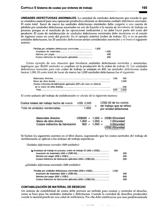 Capítulo 5 Sistema de costeo por órdenes de trabajo 193
UNIDADES DEFECTUOSAS ANORMALES. La cantidad de unidades defectuosas que excede lo que
se considera normal para una operación productiva eficiente se denomina unidades defectuosas anormales.
El costo total hacer de nuevo las unidades defectuosas anormales debe cargarse a una cuenta de
pérdida por unidades defectuosas anormales en vez de hacerlo a la cuenta de inventario de trabajo en
proceso, porque es el resultado de las operaciones ineficientes y no debe hacer parte del costo del
producto. El costo de reelaboración de unidades defectuosas anormales debe mostrarse en el estado
de ingresos como un costo del periodo. En el ejemplo anterior (orden de trabajo 22), si no se prevén
unidades defectuosas, las 20 unidades defectuosas serían consideradas anormales y se haría el siguiente
asiento:
Pérdida por unidades defectuosas anormales......................... 1,600
Inventario de materiales........................................................... 1,000
Nómina por pagar....................................................................... 400
Costos indirectos de fabricación aplicados........................... 200
Como ejemplo de una situación que involucra unidades defectuosas normales y anormales,
supóngase que 40,000 unidades se emplean en la producción de la orden de trabajo 32. Las unidades
defectuosas normales para esta orden de trabajo se estiman en 400; las unidades defectuosas reales
fueron 1,000. El costo total de hacer de nuevo las 1,000 unidades defectuosas fue el siguiente:
Materiales directos USS 500
Mano de obra directa..................................................................................................... 1,000
Costos indirectos de fabricación aplicados (50% del valor en dólares
de la mano de obra directa)........................................................................................ 500
Total...................................................................................................................................... USS 2,000
El costo unitario del trabajo de reelaboración se calcula de la siguiente manera:
Costos totales del trabajo hecho de nuevo US$ 2,000 US$2.00 de los costos
----------------------------------------------------------------------------------------- = del trabajo que se rehizo
Total de unidades reelaboradas 1,000 p0r unidad defectuosa
Materiales directos US$500 -t- 1,000 = US$0.50/unidad
Mano de obra directa 1,000 -r 1,000 = 1.00/unidad
Costos indirectos de fabricación 500 -i- 1,000 = 0.50/unidad
US$2.00/unidad
Se harían los siguientes asientos en el libro diario, suponiendo que los costos normales del trabajo de
reelaboración se aplican a las órdenes de trabajo específicas:
Unidades defectuosas normales (400 unidades):
Inventario de trabajo en proceso, orden de trabajo 32 (400 x US$2)................ 800
Inventario de materiales (400 x US$0.50)........................................................... 200
Nómina por pagar (400 x US$1)............................................................................. 400
Costos indirectos de fabricación aplicados (400 x US$0.50)........................... 200
afinidades defectuosas anormales (600 unidades):
Pérdida por unidades defectuosas anormales (600 x US$2)............................... 1,200
Inventario de materiales (600 x US$0.50)........................................................... 300
Nómina por pagar (600 x US$1)............................................................................. 600
Costos indirectos de fabricación aplicados (600 x US$0.50)........................... 300
CONTABILIZACIÓN DE MATERIAL DE DESECHO
Un sistema de contabilidad de costos debe proveer un método para costear y controlar el desecho,
como se hace para las unidades dañadas y defectuosas. Cuando la cantidad de desechos producidos
excede lo normal puede ser una señal de ineficiencia. Por ello debe establecerse una tasa predeterminada
 
