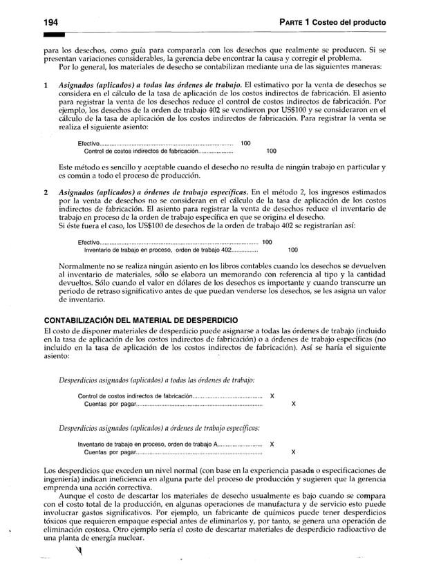 194 Parte 1 Costeo del producto
para los desechos, como guía para compararla con los desechos que realmente se producen. Si se
presentan variaciones considerables, la gerencia debe encontrar la causa y corregir el problema.
Por lo general, los materiales de desecho se contabilizan mediante una de las siguientes maneras:
1 Asignados (aplicados) a todas las órdenes de trabajo. El estimativo por la venta de desechos se
considera en el cálculo de la tasa de aplicación de los costos indirectos de fabricación. El asiento
para registrar la venta de los desechos reduce el control de costos indirectos de fabricación. Por
ejemplo, los desechos de la orden de trabajo 402 se vendieron por US$100 y se consideraron en el
cálculo de la tasa de aplicación de los costos indirectos de fabricación. Para registrar la venta se
realiza el siguiente asiento:
Efectivo............................................................................................ 100
Control de costos indirectos de fabricación....................... 100
Este método es sencillo y aceptable cuando el desecho no resulta de ningún trabajo en particular y
es común a todo el proceso de producción.
2 Asignados (aplicados) a órdenes de trabajo específicas. En el método 2, los ingresos estimados
por la venta de desechos no se consideran en el cálculo de la tasa de aplicación de los costos
indirectos de fabricación. El asiento para registrar la venta de desechos reduce el inventario de
trabajo en proceso de la orden de trabajo específica en que se origina el desecho.
Si éste fuera el caso, los US$100 de desechos de la orden de trabajo 402 se registrarían así:
Efectivo.............................................................................................................. 100
Inventario de trabajo en proceso, orden de trabajo 402.................. 100
Normalmente no se realiza ningún asiento en los libros contables cuando los desechos se devuelven
al inventario de materiales, sólo se elabora un memorando con referencia al tipo y la cantidad
devueltos. Sólo cuando el valor en dólares de los desechos es importante y cuando transcurre un
periodo de retraso significativo antes de que puedan venderse los desechos, se les asigna un valor
de inventario.
CONTABILIZACIÓN DEL MATERIAL DE DESPERDICIO
El costo de disponer materiales de desperdicio puede asignarse a todas las órdenes de trabajo (incluido
en la tasa de aplicación de los costos indirectos de fabricación) o a órdenes de trabajo específicas (no
incluido en la tasa de aplicación de los costos indirectos de fabricación). Así se haría el siguiente
asiento:
Desperdicios asignados (aplicados) a todas las órdenes de trabajo:
Control de costos indirectos de fabricación................................................ X
Cuentas por pagar....................................................................................... X
Desperdicios asignados (aplicados) a órdenes de trabajo específicas:
Inventario de trabajo en proceso, orden de trabajo A.............................. X
Cuentas por pagar....................................................................................... X
Los desperdicios que exceden un nivel normal (con base en la experiencia pasada o especificaciones de
ingeniería) indican ineficiencia en alguna parte del proceso de producción y sugieren que la gerencia
emprenda una acción correctiva.
Aunque el costo de descartar los materiales de desecho usualmente es bajo cuando se compara
con el costo total de la producción, en algunas operaciones de manufactura y de servicio esto puede
involucrar gastos significativos. Por ejemplo, un fabricante de químicos puede tener desperdicios
tóxicos que requieren empaque especial antes de eliminarlos y, por tanto, se genera una operación de
eliminación costosa. Otro ejemplo sería el costo de descartar materiales de desperdicio radioactivo de
una planta de energía nuclear.
 