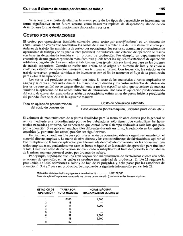 C apítulo 5 Sistema de costeo por órdenes de trabajo 195
Se espera que el costo de eliminar la mayor parte de los tipos de desperdicio se incremente en
forma significativa en un futuro cercano como basureros repletos de desperdicios, donde deben
desarrollarse formas de eliminación más elaboradas y costosas.
C o s te o po r o p e r a c io n e s
El costeo por operaciones (también conocido como costeo por especificaciones) es un sistema de
acumulación de costos que contabiliza los costos de manera similar a la de un sistema de costeo por
órdenes de trabajo. En un sistema de costeo por operaciones, los costos se acumulan por estaciones de
operación o de trabajo y se asignan a lotes (órdenes) individuales. Una estación de operación se diseña
con base en determinada función en un proceso de producción. Por ejemplo, un departamento de
ensamblaje de una gran corporación manufacturera puede tener las siguientes estaciones de operación:
soldadura, pegado, etc. Las unidades se fabrican en lotes (producción por lotes) con base en las órdenes
de trabajo específicas. Cuando se recibe una orden, se le asigna un número de lote y se envía a
cualquier estación de operación necesaria para terminar el trabajo. Con frecuencia, las estaciones de
trabajo conservan grandes cantidades de inventarios con el fin de mantener el flujo de la producción
para evitar el tiempo ocioso.
Los costos del producto se acumulan por lotes. El costo de los materiales directos empleados se
asigna y se carga a lotes individuales. La mano de obra directa y los costos indirectos de fabricación
(costos de conversión) no se cargan directamente a un lote específico, sino que se aplican de manera
similar a la aplicación de los costos indirectos de fabricación. Una tasa de aplicación predeterminada
del costo de conversión para cada estación de operación se estima antes de que se inicie la producción
del periodo. Esta se calcula de la siguiente manera:
Tasa de aplicación predeterminada _ _____________Costo de conversión estimado_____________
del costo de conversión Base estimada (horas-máquina, unidades producidas, etc.)
El volumen de mantenimiento de registros detallados para la mano de obra directa por lo general se
reduce mediante este procedimiento porque los trabajadores sólo tienen que contabilizar las horas
totales trabajadas por turno. No es necesario que contabilicen el tiempo dedicado a cada lote que pasa
por la operación. Si se procesan muchos lotes diferentes durante un turno, la reducción en los registros
contables (y, por tanto, los costos) podrían ser significativos.
En resumen, cuando un lote pasa por una estación de operación, éste se carga directamente con el
material directo empleado. La mano de obra directa y los costos indirectos de fabricación se aplican al
lote multiplicando la tasa de aplicación predeterminada del costo de conversión por las horas-máquina
reales empleadas (suponiendo como base las horas-máquina) en la estación de operación para finalizar
el lote. Cualquier costo de conversión sobreaplicado o subaplicado al final del periodo se contabiliza
de la misma manera que en el costeo por órdenes de trabajo.
Por ejemplo, supóngase que una gran corporación manufacturera de electrónicos cuenta con ocho
estaciones de operación, en las cuales se produce una variedad de productos. El lote 22 requiere la
producción de 4,000 televisores a color y de lujo de 19 pulgadas, y debe pasar por las estaciones de
operación 1, 3, 6 y 7 para ser producido. Se dispone de la siguiente información para el lote 22:
Materiales directos (todos agregados a la estación 1)................ US$177,500
Tasa de aplicación predeterminada de los costos de conversión (con base en las horas-máquina):
ESTACIÓN DE TARIFA POR HORAS-MÁQUINA
OPERACIÓN ' HORA-MÁQUINA TRABAJADAS EN EL LOTE 22
1 US$23 1,600
2 15 —
3 11 1,900
4 16 —
5 14 —
6 32 4,600
7 18 3,200
8 22 —
 