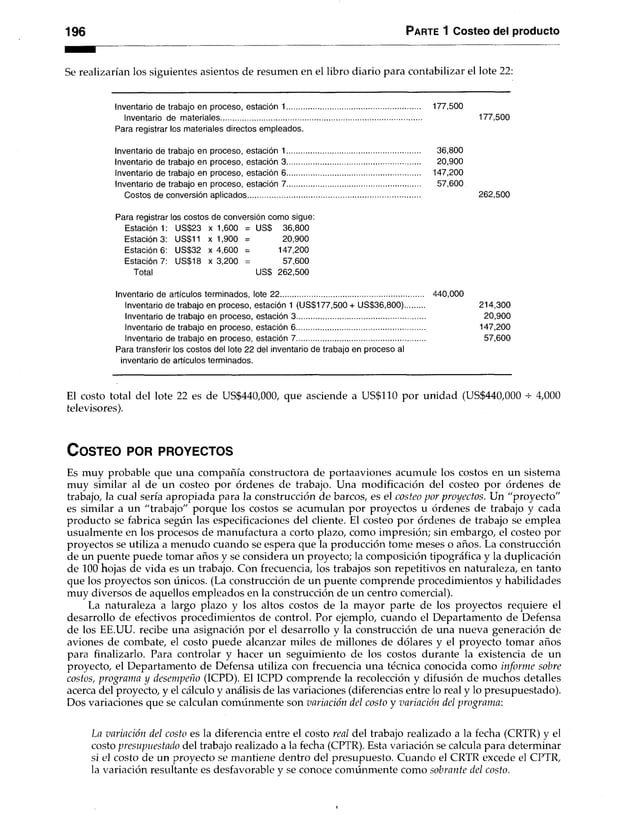 196 Parte 1 Costeo del producto
Se realizarían los siguientes asientos de resumen en el libro diario para contabilizar el lote 22:
Inventario de trabajo en proceso, estación 1................................................................ 177,500
Inventario de materiales................................................................................................ 177,500
Para registrar los materiales directos empleados.
Inventario de trabajo en proceso, estación 1................................................................ 36,800
Inventario de trabajo en proceso, estación 3................................................................ 20,900
Inventario de trabajo en proceso, estación 6 ................................................................ 147,200
Inventario de trabajo en proceso, estación 7................................................................ 57,600
Costos de conversión aplicados................................................................................... 262,500
Para registrar los costos de conversión como sigue:
Estación 1: US$23 x 1,600 = US$ 36,800
Estación 3: US$11 x 1,900 = 20,900
Estación 6: US$32 x 4,600 = 147,200
Estación 7: US$18 x 3,200 = 57,600
Total uss 262,500
Inventario de artículos terminados, lote 22..................................................................... 440,000
Inventario de trabajo en proceso,estación 1 (US$177,500 + US$36,800)........ 214,300
Inventario de trabajo en proceso,estación 3............................................................. 20,900
Inventario de trabajo en proceso,estación 6............................................................. 147,200
Inventario de trabajo en proceso,estación 7............................................................. 57,600
Para transferir los costos del lote 22 del inventario de trabajo en proceso al
inventario de artículos terminados.
El costo total del lote 22 es de US$440,000, que asciende a US$110 por unidad (US$440,000 + 4,000
televisores).
C o s te o po r p r o y e c to s
Es muy probable que una compañía constructora de portaaviones acumule los costos en un sistema
muy similar al de un costeo por órdenes de trabajo. Una modificación del costeo por órdenes de
trabajo, la cual sería apropiada para la construcción de barcos, es el costeo por proyectos. Un "proyecto"
es similar a un "trabajo" porque los costos se acumulan por proyectos u órdenes de trabajo y cada
producto se fabrica según las especificaciones del cliente. El costeo por órdenes de trabajo se emplea
usualmente en los procesos de manufactura a corto plazo, como impresión; sin embargo, el costeo por
proyectos se utiliza a menudo cuando se espera que la producción tome meses o años. La construcción
de un puente puede tomar años y se considera un proyecto; la composición tipográfica y la duplicación
de 100 hojas de vida es un trabajo. Con frecuencia, los trabajos son repetitivos en naturaleza, en tanto
que los proyectos son únicos. (La construcción de un puente comprende procedimientos y habilidades
muy diversos de aquellos empleados en la construcción de un centro comercial).
La naturaleza a largo plazo y los altos costos de la mayor parte de los proyectos requiere el
desarrollo de efectivos procedimientos de control. Por ejemplo, cuando el Departamento de Defensa
de los EE.UU. recibe una asignación por el desarrollo y la construcción de una nueva generación de
aviones de combate, el costo puede alcanzar miles de millones de dólares y el proyecto tomar años
para finalizarlo. Para controlar y hacer un seguimiento de los costos durante la existencia de un
proyecto, el Departamento de Defensa utiliza con frecuencia una técnica conocida como inform e sobre
costos, program a y desem peño (ICPD). El ICPD comprende la recolección y difusión de muchos detalles
acerca del proyecto, y el cálculo y análisis de las variaciones (diferencias entre lo real y lo presupuestado).
Dos variaciones que se calculan comúnmente son variación del costo y variación del program a:
La variación del costo es la diferencia entre el costo real del trabajo realizado a la fecha (CRTR) y el
costo presupuestado del trabajo realizado a la fecha (CPTR). Esta variación se calcula para determinar
si el costo de un proyecto se mantiene dentro del presupuesto. Cuando el CRTR excede el CPTR,
la variación resultante es desfavorable y se conoce comúnmente como sobrante del costo.
 