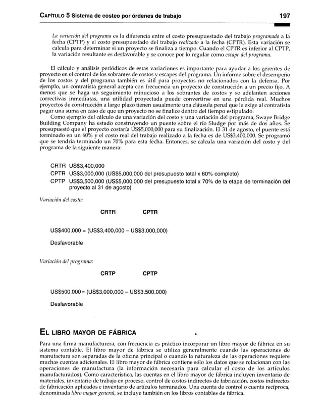 Capítulo 5 Sistema de costeo por órdenes de trabajo 197
La variación del programa es la diferencia entre el costo presupuestado del trabajo programado a la
fecha (CPTP) y el costo presupuestado del trabajo realizado a la fecha (CPTR). Esta variación se
calcula para determinar si un proyecto se finaliza a tiempo. Cuando el CPTR es inferior al CPTP,
la variación resultante es desfavorable y se conoce por lo regular como escape del programa.
El cálculo y análisis periódicos de estas variaciones es importante para ayudar a los gerentes de
proyecto en el control de los sobrantes de costos y escapes del programa. Un informe sobre el desempeño
de los costos y del programa también es útil para proyectos no relacionados con la defensa. Por
ejemplo, un contratista general acepta con frecuencia un proyecto de construcción a un precio fijo. A
menos que se haga un seguimiento minucioso a los sobrantes de costos y se adelanten acciones
correctivas inmediatas, una utilidad proyectada puede convertirse en una pérdida real. Muchos
proyectos de construcción a largo plazo tienen usualmente una cláusula penal que le exige al contratista
pagar una suma en caso de que un proyecto no se finalice dentro del tiempo estipulado.
Como ejemplo del cálculo de una variación del costo y una variación del programa, Swaye Bridge
Building Company ha estado construyendo un puente sobre el río Sludge por más de dos años. Se
presupuestó que el proyecto costaría US$5,000,000 para su finalización. El 31 de agosto, el puente está
terminado en un 60% y el costo real del trabajo realizado a la fecha es de US$3,400,000. Se programó
que se tendría terminado un 70% para esta fecha. Entonces, se calcula una variación del costo y del
programa de la siguiente manera:
CRTR US$3,400,000
CPTR US$3,000,000 (US$5,000,000 del presupuesto total x 60% completo)
CPTP US$3,500,000 (US$5,000,000 del presupuesto total x 70% de la etapa de terminación del
proyecto al 31 de agosto)
Variación de! costo:
CRTR CPTR
US$400,000 = (US$3,400,000 - US$3,000,000)
Desfavorable
Variación del programa:
CRTP CPTP
US$500,000 = (US$3,000,000 - US$3,500,000)
Desfavorable
E l l i b r o m a y o r d e f á b r i c a
Para una firma manufacturera, con frecuencia es práctico incorporar un libro mayor de fábrica en su
sistema contable. El libro mayor de fábrica se utiliza generalmente cuando las operaciones de
manufactura son separadas de la oficina principal o cuando la naturaleza de las operaciones requiere
muchas cuentas adicionales. El libro mayor de fábrica contiene sólo los datos que se relacionan con las
operaciones de manufactura (la información necesaria para calcular el costo de los artículos
manufacturados). Como característica, las cuentas en el libro mayor de fábrica incluyen inventario de
materiales, inventario de trabajo en proceso, control de costos indirectos de fabricación, costos indirectos
de fabricación aplicados e inventario de artículos terminados. Una cuenta de control o cuenta recíproca,
denominada libro mayor general, se incluye también en los libros contables de fábrica.
 