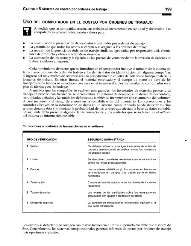 Capítulo 5 Sistema de costeo por órdenes de trabajo 199
USO DEL COMPUTADOR EN EL COSTEO POR ÓRDENES DE TRABAJO
0
A medida que las compañías crecen, sus trabajos se incrementan en cantidad y diversidad. Los
computadores proveen información valiosa para:
• La acumulación y presentación de los costos y utilidades por órdenes de trabajo.
• La garantía de que todos los costos se cargan o se asignan a las órdenes de trabajo.
• La revisión de la gerencia de órdenes de trabajo similares agrupadas por responsabilidad, cliente,
línea de producto y otras características deseadas.
• La estimación de los costos y la fijación de los precios de venta mediante la revisión de órdenes de
trabajo similares anteriores.
Cada movimiento de costos que se introduce en el computador incluye el número de la cuenta del
libro mayor, número de orden de trabajo y los demás datos de identificación. En algunas compañías,
el ingreso del movimiento de costos se realiza periódicamente en lotes de boletas de trabajo, material y
formatos de trabajo. En otras firmas, el material empleado y el tiempo de mano de obra de los
trabajadores de fábrica se introducen con base en el tiempo real en los terminales de computador en el
piso de fábrica y en las bodegas.
A medida que las compañías se vuelven más grandes, los inventarios de materias primas y de
trabajo en proceso con frecuencia se incrementan. El material de desecho, el material de desperdicio,
las unidades dañadas y las unidades defectuosas también se incrementan con el aumento del volumen,
el cual incrementa el riesgo de errores en la contabilización del inventario. Las correcciones y los
controles efectivos en la introducción de datos en un sistema computarizado puede detectar muchos
errores durante ésta y minimizar la probabilidad de los errores que afectan la base de datos contable.
La siguiente tabla presenta algunas de las correcciones y los controles que se incluyen en el software
del sistema de información contable.
Correcciones y controles de transacciones en el software.
TIPO DE VERIFICACIÓN SEGURIDAD SUMINISTRADA
1 Validez Se detectan números y códigos incorrectos de orden de
trabajo y cuenta cuando se verifican contra los números y
los códigos válidos
2 Límite Se descubren cantidades excesivas cuando se verifican
contra los límites preestablecidos
3 Campo Los caracteres alfabéticos y/o los espacios en blanco no
se introducen en campos que deben contener datos
numéricos
4 Terminación Cuando se han introducido todos los ítemes de los datos
requeridos
5 Totales de control Los totales de las cantidades sobre las transacciones
individuales son iguales a los totales de control
6 Conteo de registros La cantidad de transacciones introducidas equivale a la
que debía introducirse
Los errores se detectan y se corrigen con mayor frecuencia durante el periodo contable que al cierre de
éste. Generalmente, los sistemas computacionales generan informes de costos por órdenes de trabajo
más oportunos y exactos.
 