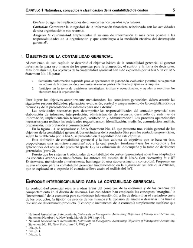 C apítulo 1 Naturaleza, conceptos y clasificación de la contabilidad de costos 5
Evaluar. Juzgar las implicaciones de diversos hechos pasados y /o futuros.
Controlar. Garantizar la integridad de la información financiera relacionada con las actividades
de una organización o sus recursos.
Asegurar la contabilidad. Implementar el sistema de información lo más cerca posible a las
responsabilidades de la organización y que contribuya a la medición efectiva del desempeño
gerencial5.
O b je tiv o s de la c o n ta b ilid a d g e r e n c ia l
Al comienzo de este capítulo se describió el objetivo básico de la contabilidad gerencial al generar
información para uso interno de los gerentes para la planeación, el control y la toma de decisiones.
Más formalmente, los objetivos de la contabilidad gerencial han sido expuestos por la NAA en el SMA
Statement No. IB, para:
1 Suministrar información requerida para las operaciones de planeación, evaluación y control, salvaguardar
los activos de la organización y comunicarse con las partes interesadas y ajenas a la empresa.
2 Participar en la toma de decisiones estratégicas, tácticas y operacionales, y ayudar a coordinar los
efectos en toda la organización6.
Para lograr los objetivos anteriormente mencionados, los contadores gerenciales deben asumir las
siguientes responsabilidades: planeación, evaluación, control y aseguramiento de la contabilización de
recursos y de la presentación de informes para uso externo7.
Las actividades necesarias para desempeñar las responsabilidades del contador gerencial son:
elaboración de informes, interpretación, administración de recursos, desarrollo de sistemas de
información, implementación tecnológica, verificación y administración”. Los procesos operacionales
necesarios para realizar las actividades requeridas son: identificación, medición, acumulación, análisis,
preparación, interpretación y comunicación9.
En la figura 1-1 se reproduce el SMA Statement No. IB que presenta una visión general de los
objetivos de la contabilidad gerencial. Los estándares de la conducta ética para los contadores gerenciales,
según lo establecido por la NAA, se presentan en el apéndice 2 de este capítulo.
Esta definición de contabilidad gerencial y la lista adjunta de objetivos que se basa en ésta,
proporcionan una estructura conceptual sobre la cual pueden fundamentarse los conceptos y las
aplicaciones del costeo del producto (parte 1) y la evaluación del desempeño y la toma de decisiones
gerenciales (parte 2).
Puesto que los sistemas tradicionales de contabilidad de costos (gerenciales) no se han adaptado a
los recientes avances en manufactura, los autores del estudio de la NAA, Cost Accounting in a JIT
Environment, mencionado anteriormente, han sugerido una nueva estructura conceptual. Proponen un
nuevo enfoque para la contabilidad gerencial fundamentado en la información con base en la actividad,
que se explicará en el capítulo 10 cuando se lleve acabo el análisis del JAT.
E n f o q u e in t e r d is c ip l in a r io para la c o n t a b ilid a d g e r e n c ia l
La contabilidad gerencial recurre a otras áreas del comercio, de la economía y de las ciencias del
comportamiento en el diseño de sistemas. Los contadores han empleado los conceptos "marginal" o
"incremental" de la economía para suministrar información útil a fin de determinar el verdadero costo
de los productos, la fijación de precios de los mismos y la decisión de añadir o descartar una línea o
división de determinado producto. El concepto incremental de la economía simplemente establece que
6 National Association of Accountants, Statements on Management Accounting: Definition o f Management Accounting,
Statement Number 1A, New York, March 19,1981, pp. 4-5.
6 National Association of Accountants, Statements on Management Accounting: Objectives of Management Accounting,
Statement No. IB, New York, June 17,1982, p. 2.
7 llnd., p. 3.
8 Ibíd., p. 4.
9 Ibíd., p. 6.
 