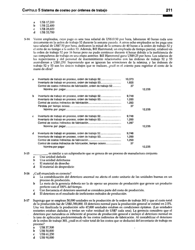 C apítulo 5 Sistema de costeo por órdenes de trabajo 211
a US$ 17,200
b US$ 22,400
c US$ 28,600
d US$ 33,700
5-14 Veinte empleados, cuyo pago es una tasa salarial de US$10.50 por hora, laboraron 40 horas cada uno
únicamente en la orden de trabajo 52 durante la semana pasada. A otros ocho empleados se les paga una
tasa salarial de US$7.50 por hora, dedicaron la mitad de la semana de 40 horas a la orden de trabajo 52 y
el resto de su tiempo a la orden 53. Además, Bill Hammond, un empleado de tiempo parcial, colaboró en
la orden de trabajo 52 por 16 horas pero no pudo continuar durante 4 horas debido a la ineficiencia de
sus compañeros de trabajo en una etapa anterior. Bill Hammond gana US$9.25 por hora. Los salarios de
los supervisores y del personal de mantenimiento relacionados con las órdenes de trabajo 52 y 53
ascendieron a US$1,250. Suponiendo que se ignoran las retenciones de la nómina, y las órdenes de
trabajo 52 y 53 son los únicos trabajos que se realizan, ¿cuál es el asiento para registrar el costo de la
mano de obra?
a Inventario de trabajo en proceso, orden de trabajo 52............................... 10,373
Inventario de trabajo en proceso, orden de trabajo 53............................... 1,825
Control de costos indirectos de fabricación, orden de trabajo 52
.
37
Nómina por pagar...................................................................................... 12,235
b Inventario de trabajo en proceso, orden de trabajo 52............................... 9,748
Inventario de trabajo en proceso, orden de trabajo 53.............................. 1,200
Control de costos indirectos de fabricación................................................ 1,250
Pérdida por tiempo ocioso................................................................................. 37
Nómina por pagar...................................................................................... 12,235
c Inventario de trabajo en proceso, orden de trabajo 52............................... 9,748
Inventario de trabajo en proceso, orden de trabajo 53.............................. 1,200
Control de costos indirectos de fabricación............................................... 1,287
Nómina por pagar...................................................................................... 12,235
d Inventario de trabajo en proceso, orden de trabajo 52............................... 9,748
Inventario de trabajo en proceso, orden de trabajo 53............................... 1,200
Control de costos indirectos de fabricación................................................ 1,250
Control de costos Indirectos de fabricación, tiempo ocioso.......... 37
Nómina por pagar 12,235
5-15 es similar a un subproducto que se genera de un proceso de manufactura conjunto.
a Una unidad dañada
b Una unidad defectuosa
c El material de desecho
d El material de desperdicio
5-16 ¿Cuál enunciado es correcto?
a La contabilización del deterioro anormal no afecta el costo unitario de las unidades buenas en un
proceso de producción.
b La meta de la gerencia debería ser la de operar un proceso de producción que genere un producto
perfecto casi el 100% del tiempo,
c Con frecuencia el deterioro anormal se considera parte del costo de producción,
d El deterioro es el resultado de ineficientes métodos de producción.
5-17 Suponga que se emplean 50,000 unidades en la producción de la orden de trabajo 303 y que el costo total
de la producción fue de US$1,500,000. El deterioro normal para la producción general se estimó en 2.5%.
Una vez finalizada la producción sólo 47,000 unidades estaban en condiciones óptimas. (Las unidades
restantes estaban dañadas y tenían un valor residual de US$7 cada una). La gerencia considera que el
deterioro por naturaleza es inherente al proceso de producción general e incluye el deterioro normal en
la tasa de aplicación predeterminada de los costos indirectos de fabricación. Al contabilizar el deterioro
de la orden de trabajo 303, ¿cuál es el valor total de los costos que se deducirá del inventario de trabajo en
proceso?
a US$ 37,500
b US$ 50,000
c US$ 61,250
d US$ 90,000
 