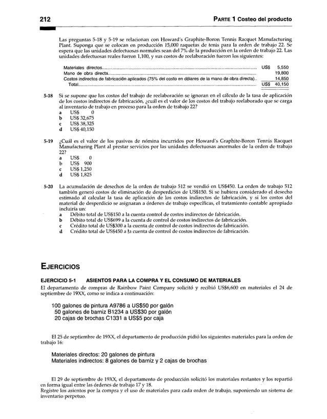 212 Parte 1 Costeo del producto
Las preguntas 5-18 y 5-19 se relacionan con Howard's Graphite-Boron Tennis Racquet Manufacturing
Plant. Suponga que se colocan en producción 15,000 raquetas de tenis para la orden de trabajo 22. Se
espera que las unidades defectuosas normales sean del 7% de la producción en la orden de trabajo 22. Las
unidades defectuosas reales fueron 1,100, y sus costos de reelaboración fueron los siguientes:
Materiales directos................................................................................................................................................. US$ 5,550
Mano de obra directa........................................................................................................................................... 19,800
Costos indirectos de fabricación aplicados (75% del costo en dólares de la mano de obra directa).. ______ 14,850
Total....................................................................................................................................................................... USS 40,150
5-18 Si se supone que los costos del trabajo de reelaboración se ignoran en el cálculo de la tasa de aplicación
de los costos indirectos de fabricación, ¿cuál es el valor de los costos del trabajo reelaborado que se carga
al inventario de trabajo en proceso para la orden de trabajo 22?
a US$ 0
b US$ 32,675
c US$ 38,325
d US$ 40,150
5-19 ¿Cuál es el valor de los pasivos de nómina incurridos por Howard's Graphite-Boron Tennis Racquet
Manufacturing Plant al prestar servicios por las unidades defectuosas anormales de la orden de trabajo
22?
a US$ 0
b US$ 900
c US$ 1,250
d US$ 1,825
5-20 La acumulación de desechos de la orden de trabajo 512 se vendió en US$450. La orden de trabajo 512
también generó costos de eliminación de desperdicios de US$150. Si se hubiera considerado el desecho
estimado al calcular la tasa de aplicación de los costos indirectos de fabricación, y si los costos del
material de desperdicio se asignaran a órdenes de trabajo específicas, el tratamiento contable apropiado
incluiría un:
a Débito total de US$150 a la cuenta control de costos indirectos de fabricación,
b Débito total de US$699 a la cuenta de control de costos indirectos de fabricación,
c Crédito total de US$300 a la cuenta de control de costos indirectos de fabricación,
d Crédito total de US$450 a Ja cuenta de control de costos indirectos de fabricación.
E je r c ic io s
EJERCICIO 5-1 ASIENTOS PARA LA COMPRA Y EL CONSUMO DE MATERIALES
El departamento de compras de Rainbow Paint Company solicitó y recibió US$6,600 en materiales el 24 de
septiembre de 19XX, como se indica a continuación:
100 galones de pintura A9786 a US$50 por galón
50 galones de barniz B1234 a US$30 por galón
20 cajas de brochas C1331 a US$5 por caja
El 25 de septiembre de 19XX, el departamento de producción pidió los siguientes materiales para la orden de
trabajo 16:
Materiales directos: 20 galones de pintura
Materiales indirectos: 8 galones de barniz y 2 cajas de brochas
El 29 de septiembre de 19XX, el departamento de producción solicitó los materiales restantes y los repartió
en forma igual entre las órdenes de trabajo 17 y 18.
Registre los asientos por la compra y el uso de materiales para cada orden de trabajo, suponiendo un sistema de
inventario perpetuo.
 