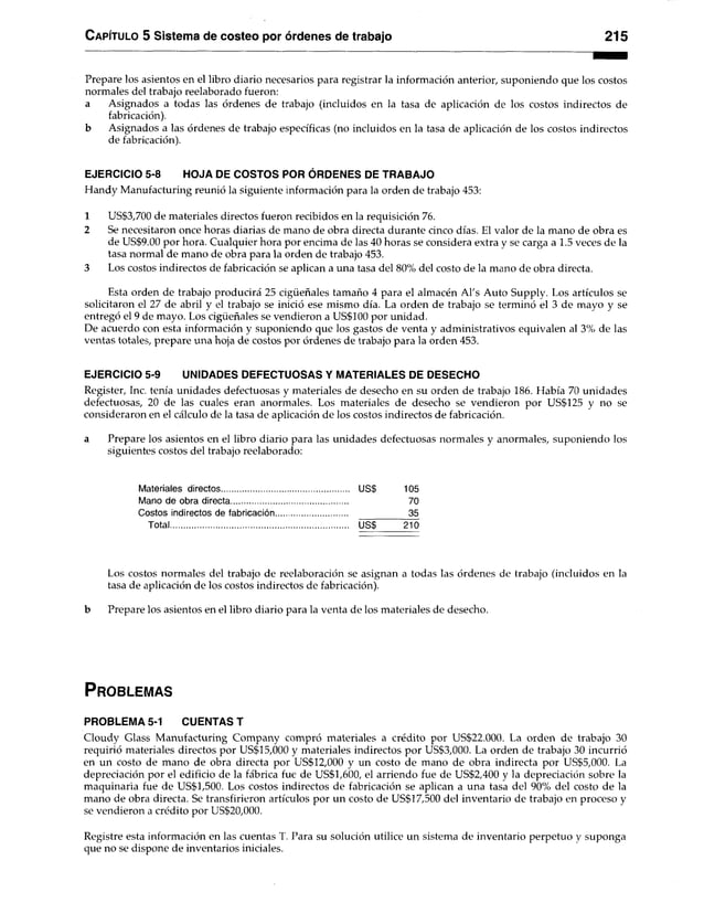 C apítulo 5 Sistema de costeo por órdenes de trabajo 215
Prepare los asientos en el libro diario necesarios para registrar la información anterior, suponiendo que los costos
normales del trabajo reelaborado fueron:
a Asignados a todas las órdenes de trabajo (incluidos en la tasa de aplicación de los costos indirectos de
fabricación).
b Asignados a las órdenes de trabajo específicas (no incluidos en la tasa de aplicación de los costos indirectos
de fabricación).
EJERCICIO 5-8 HOJA DE COSTOS POR ÓRDENES DE TRABAJO
Handy Manufacturing reunió la siguiente información para la orden de trabajo 453:
1 US$3,700 de materiales directos fueron recibidos en la requisición 76.
2 Se necesitaron once horas diarias de mano de obra directa durante cinco días. El valor de la mano de obra es
de US$9.00 por hora. Cualquier hora por encima de las 40 horas se considera extra y se carga a 1.5 veces de la
tasa normal de mano de obra para la orden de trabajo 453.
3 Los costos indirectos de fabricación se aplican a una tasa del 80% del costo de la mano de obra directa.
Esta orden de trabajo producirá 25 cigüeñales tamaño 4 para el almacén Al's Auto Supply. Los artículos se
solicitaron el 27 de abril y el trabajo se inició ese mismo día. La orden de trabajo se terminó el 3 de mayo y se
entregó el 9 de mayo. Los cigüeñales se vendieron a US$100 por unidad.
De acuerdo con esta información y suponiendo que los gastos de venta y administrativos equivalen al 3% de las
ventas totales, prepare una hoja de costos por órdenes de trabajo para la orden 453.
EJERCICIO 5-9 UNIDADES DEFECTUOSAS Y MATERIALES DE DESECHO
Register, Inc. tenía unidades defectuosas y materiales de desecho en su orden de trabajo 186. Había 70 unidades
defectuosas, 20 de las cuales eran anormales. Los materiales de desecho se vendieron por US$125 y no se
consideraron en el cálculo de la tasa de aplicación de los costos indirectos de fabricación.
a Prepare los asientos en el libro diario para las unidades defectuosas normales y anormales, suponiendo los
siguientes costos del trabajo reelaborado:
Materiales directos US$ 105
Mano de obra directa................................................... 70
Costos indirectos de fabricación............................... 35
Total................................................................................. USS 210
Los costos normales del trabajo de reelaboración se asignan a todas las órdenes de trabajo (incluidos en la
tasa de aplicación de los costos indirectos de fabricación).
b Prepare los asientos en el libro diario para la venta de los materiales de desecho.
P r o b le m a s
PROBLEMA 5-1 CUENTAS T
Cloudy Glass Manufacturing Company compró materiales a crédito por US$22.000. La orden de trabajo 30
requirió materiales directos por US$15,000 y materiales indirectos por US$3,000. La orden de trabajo 30 incurrió
en un costo de mano de obra directa por US$12,000 y un costo de mano de obra indirecta por US$5,000. La
depreciación por el edificio de la fábrica fue de US$1,600, el arriendo fue de US$2,400 y la depreciación sobre la
maquinaria fue de US$1,500. Los costos indirectos de fabricación se aplican a una tasa del 90% del costo de la
mano de obra directa. Se transfirieron artículos por un costo de US$17,500 del inventario de trabajo en proceso y
se vendieron a crédito por US$20,000.
Registre esta información en las cuentas T. Para su solución utilice un sistema de inventario perpetuo y suponga
que no se dispone de inventarios iniciales.
 