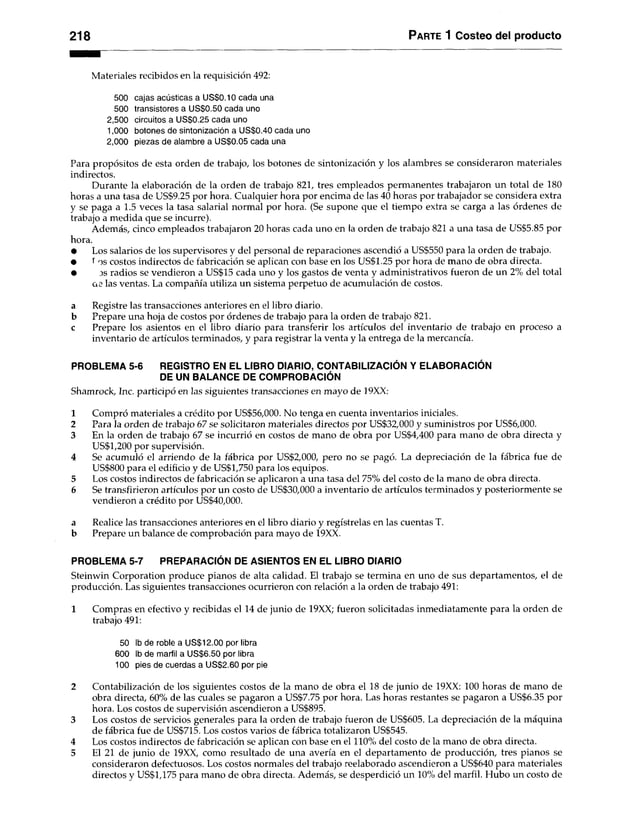 218 Parte 1 Costeo del producto
Materiales recibidos en la requisición 492:
500 cajas acústicas a US$0.10 cada una
500 transistores a US$0.50 cada uno
2,500 circuitos a US$0.25 cada uno
1.000 botones de sintonización a US$0.40 cada uno
2.000 piezas de alambre a US$0.05 cada una
Para propósitos de esta orden de trabajo, los botones de sintonización y los alambres se consideraron materiales
indirectos.
Durante la elaboración de la orden de trabajo 821, tres empleados permanentes trabajaron un total de 180
horas a una tasa de US$9.25 por hora. Cualquier hora por encima de las 40 horas por trabajador se considera extra
y se paga a 1.5 veces la tasa salarial normal por hora. (Se supone que el tiempo extra se carga a las órdenes de
trabajo a medida que se incurre).
Además, cinco empleados trabajaron 20 horas cada uno en la orden de trabajo 821 a una tasa de US$5.85 por
hora.
• Los salarios de los supervisores y del personal de reparaciones ascendió a US$550 para la orden de trabajo.
• l os costos indirectos de fabricación se aplican con base en los US$1.25 por hora de mano de obra directa.
• js radios se vendieron a US$15 cada uno y los gastos de venta y administrativos fueron de un2% del total
ae las ventas. La compañía utiliza un sistema perpetuo de acumulación de costos.
a Registre las transacciones anteriores en el libro diario.
b Prepare una hoja de costos por órdenes de trabajo para la orden de trabajo 821.
c Prepare los asientos en el libro diario para transferir los artículos del inventario de trabajo en proceso a
inventario de artículos terminados, y para registrar la venta y la entrega de la mercancía.
PROBLEMA 5-6 REGISTRO EN EL LIBRO DIARIO, CONTABILIZACIÓN Y ELABORACIÓN
DE UN BALANCE DE COMPROBACIÓN
Shamrock, Inc. participó en las siguientes transacciones en mayo de 19XX:
1 Compró materiales a crédito por US$56,000. No tenga en cuenta inventarios iniciales.
2 Para la orden de trabajo 67 se solicitaron materiales directos por US$32,000 y suministros por US$6,000.
3 En la orden de trabajo 67 se incurrió en costos de mano de obra por US$4,400 para mano de obra directa y
US$1,200 por supervisión.
4 Se acumuló el arriendo de la fábrica por US$2,000, pero no se pagó. La depreciación de la fábrica fue de
US$800 para el edificio y de US$1,750 para los equipos.
5 Los costos indirectos de fabricación se aplicaron a una tasa del 75% del costo de la mano de obra directa.
6 Se transfirieron artículos por un costo de US$30,000 a inventario de artículos terminados y posteriormente se
vendieron a crédito por US$40,000.
a Realice las transacciones anteriores en el libro diario y regístrelas en las cuentas T.
b Prepare un balance de comprobación para mayo de 19XX.
PROBLEMA 5-7 PREPARACIÓN DE ASIENTOS EN EL LIBRO DIARIO
Steinwin Corporation produce pianos de alta calidad. El trabajo se termina en uno de sus departamentos, el de
producción. Las siguientes transacciones ocurrieron con relación a la orden de trabajo 491:
1 Compras en efectivo y recibidas el 14 de junio de 19XX; fueron solicitadas inmediatamente para la orden de
trabajo 491:
50 Ib de roble a US$12.00 por libra
600 Ib de marfil a US$6.50 por libra
100 pies de cuerdas a US$2.60 por pie
2 Contabilización de los siguientes costos de la mano de obra el 18 de junio de 19XX: 100 horas de mano de
obra directa, 60% de las cuales se pagaron a US$7.75 por hora. Las horas restantes se pagaron a US$6.35 por
hora. Los costos de supervisión ascendieron a US$895.
3 Los costos de servicios generales para la orden de trabajo fueron de US$605. La depreciación de la máquina
de fábrica fue de US$715. Los costos varios de fábrica totalizaron US$545.
4 Los costos indirectos de fabricación se aplican con base en el 110% del costo de la mano de obra directa.
5 El 21 de junio de 19XX, como resultado de una avería en el departamento de producción, tres pianos se
consideraron defectuosos. Los costos normales del trabajo reelaborado ascendieron a US$640 para materiales
directos y US$1,175 para mano de obra directa. Además, se desperdició un 10% del marfil. Hubo un costo de
 