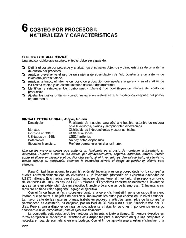6COSTEO POR PROCESOS I:
NATURALEZA Y CARACTERÍSTICAS
OBJETIVOS DE APRENDIZAJE
Una vez concluido este capítulo, el lector debe ser capaz de:
ÜS Definir el costeo por procesos y analizar los principales objetivos y características de un sistema
de costeo por procesos.
’
Zk Analizar brevemente el uso de un sistema de acumulación de flujo constante y un sistema de
inventario justo a tiempo.
Analizar, a fondo, el informe del costo de producción que ayuda a la gerencia en el análisis de
los costos totales y los costos unitarios de cada departamento.
Identificar y establecer los cuatro pasos (planes) que constituyen un informe del costo de
producción.
Ü3 Ajustar los costos unitarios cuando se agregan materiales a la producción después del primer
departamento.
KIMBALL INTERNATIONAL, Jaspar, Indiana
Descripción: Fabricante de muebles para oficina y hoteles, estantes de madera
para televisores, pianos y componentes electrónicos
Mercado: Distribuidores independientes y usuarios finales
Ingresos en 1989: US$595 millones
Utilidades en 1989: US$34 millones
Patrimonio: No hay datos disponibles
Ejecutivo financiero: Prefiere permanecer en el anonimato.
U n o d e l o s m a y o r e s c o s t o s q u e e n f r e n t a u n f a b r i c a n t e e s e l c o s t o d e m a n t e n e r e l in v e n t a r io e n
e x i s t e n c ia . P u e d e n a u m e n t a r l o s c o s t o s p o r a l m a c e n a m i e n t o , s e g u r o s , d e t e r io r o , r o tu r a s , i n t e r é s
s o b r e e l d in e r o e m p l e a d o y o t r o s . P o r o t r a p a r t e , s i e l in v e n t a r io e s d e m a s i a d o b a j o , e l c l i e n t e n o
p u e d e o b t e n e r s u m e r c a n c í a , e n t o n c e s la c o m p a ñ í a c o r r e r á e l r i e s g o d e p e r d e r u n c li e n t e p a r a
s i e m p r e .
Para Kimball International, la administración del inventario es un proceso decisivo. La compañía
cuenta aproximadamente con 35 divisiones y un inventario promedio en existencia alrededor de
US$75 millones. Esto implica que el costo financiero de mantener el inventario, si se supone un costo
de los fondos del 10%, es casi de US$7.5 millones. “El problema consiste en minimizar el inventario
que se tiene en existencia”, dice un ejecutivo financiero de alto nivel de la empresa. “El inventario sin
moverse no tiene valor agregado”, agrega el ejecutivo.
Con el fin de hacer énfasis sobre ese punto a la gerencia, Kimball impone un cargo financiero
interno que penaliza a los jefes de división si sus inventarios están por encima de un nivel estándar.
La mayor parte de las materias primas, trabajo en proceso y artículos terminados de la compañía
permanecen en estantería, e n conjunto, por un total de 30 días o más. “Los financiaremos por 30
días. Pero si van a disponer de más tiempo, adelante y háganlo, pero les impondremos un cargo
financiero a nivel corporativo”, dice el ejecutivo fin a n c ie r o .
La compañía está estudiando los métodos de inventario justo a tiempo. El nombre describe en
forma apropiada el concepto: el inventario está disponible para el momento en que una compañía lo
necesita en vez de acumularlo en una bodega. Con el fin de aproximarse a estas eficiencias, una
222
 
