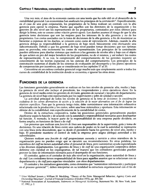 C apítulo 1 Naturaleza, conceptos y clasificación de la contabilidad de costos 7
Una vez más, el área de la economía cuenta con una teoría que ha sido útil en el desarrollo de la
contabilidad gerencial. Los economistas han analizado los principios de la contratación’2. Específicamente,
en el caso de una gran corporación, los propietarios de la firma realizan un contrato con la alta
gerencia para operar la empresa. Puesto que aquéllos son los directores de la organización y los
gerentes de alto nivel son los representantes de los propietarios, contratados por éstos últimos para
dirigir la firma, esto se conoce como relación gerente-agente. Los dueños asumen el riesgo de que la alta
gerencia tome decisiones que son las mejores para los intereses de la alta gerencia y no de los
propietarios. Los costos asociados con la toma de decisiones de la alta gerencia, a fin de maximizar su
bienestar a expensas de los dueños, se conocen como costos de representación. Además, cuando la alta
gerencia delega su responsabilidad a la gerencia de bajo nivel, básicamente está efectuando una
subcontratación. Debido a que los gerentes de bajo nivel pueden tomar decisiones que son óptimas
para su provecho, esto incrementa los costos de representación. Los principios de la contratación
pueden utilizarse para diseñar sistemas que motiven a los gerentes de niveles alto y bajo con el objeto
de que actúen en pro del mejor beneficio de los propietarios, no de sí mismos, y así reducir los costos
de representación. A su vez, la comprensión del comportamiento de los gerentes requiere un
conocimiento de las teorías expuestas en las ciencias del comportamiento. Los principios de la
contratación sustentan el diseño de los sistemas de evaluación del desempeño y los planes ejecutivos
de compensación por incentivos, que se considerarán en los capítulos 17 al 20.
Convertirse en un exitoso contador gerencial exige mucho más que simplemente asistir a todos los
cursos de contabilidad de la institución donde se encuentra, e ignorar las otras áreas.
F u n c io n e s d e la g e r e n c ia
Las funciones gerenciales generalmente se realizan en los tres niveles de gerencia: alta, media y baja.
La gerencia de nivel alto incluye al presidente, los vicepresidentes y otros ejecutivos clave. En la
gerencia de nivel medio están los gerentes de división, gerentes de sucursal y los jefes de departamento.
La gerencia de nivel bajo está representada por los supervisores y jefes de unidad o sección.
La actividad principal de todos los niveles de gerencia es la toma de decisiones: la consideración
cuidadosa de los cursos alternativos de acción y la selección de la mejor alternativa con el fin de lograr los
objetivos específicos. Para que la gerencia tenga éxito, debe suministrarse una información exhaustiva
relacionada con la producción y los costos, sobre una base sistemática y oportuna. Esta información se
obtiene de la contabilidad, más específicamente de la contabilidad de costos.
Dentro de la estructura corporativa, todas las posiciones gerenciales generalmente pueden
clasificarse según la función y de acuerdo con la autoridad y responsabilidad necesarias para desempeñar
tal función. A menudo, la mayor parte de la responsabilidad de una empresa puede dividirse, en
forma amplia, en funciones de línea o de staff.
Las personas que realizan una función de línea son responsables de la supervisión, guía y toma de
decisiones. En una relación de línea existe una cadena de poder en la cual la autoridad se representa
con una línea recta descendente, que va desde el presidente hasta los gerentes de nivel alto, medio y
bajo. El presidente mantiene el control de toda la empresa pero asigna (delega) autoridad a los
subordinados.
Quienes realizan una función de staff proporcionan asesoría y servicio a otros miembros de la
organización pero no pueden exigir que se ejecuten sus recomendaciones. En otras palabras, los
miembros del staff no tienen autoridad sobre el personal de línea, pero suministran ayuda especializada
a los diversos departamentos. Los gerentes de línea y de staff de una organización corporativa deben
definirse con claridad en los organigramas, de tal manera que los contadores gerenciales puedan
proveer la clase de información necesaria para el desempeño de sus funciones.
El contralor, quien es el contador de más alto nivel en la organización, ejerce autoridad de línea y
de staff. Los contralores tienen responsabilidad de línea para aquellos asuntos que se relacionan con su
departamento y de staff para aspectos vinculados con otros departamentos.
El contralor y los contadores gerenciales, como elementos que "suministran información y participan
en el proceso gerencial"13, deben interpretar en su totalidad la estructura organizacional con el fin de
1
2 Véase Michael Jensen y William H. Meckling, "Theory of the Firm: Managerial Behavior, Agency Costs and
Ownership Structure", Journal ofFinancial Economics (October 1976), pp. 305-360.
1
3 National Association of Accountants, Statements on Managerial Accounting, Statement No. IB, New York, June
17, 1982, p. 2.
 