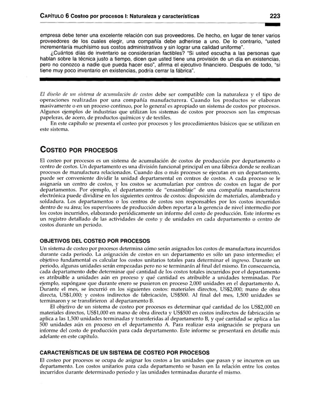 C a pítulo 6 Costeo por procesos I: Naturaleza y características 223
empresa debe tener una excelente relación con sus proveedores. De hecho, en lugar de tener varios
proveedores de los cuales elegir, una compañía debe adherirse a uno. De lo contrario, “usted
incrementaría muchísimo sus costos administrativos y sin lograr una calidad uniforme”.
¿Cuántos días de inventario se considerarían factibles? “Si usted escucha a las personas que
hablan sobre la técnica justo a tiempo, dicen que usted tiene una provisión de un día en existencias,
pero no conozco a nadie que pueda hacer eso”, afirma el ejecutivo financiero. Después de todo, “si
tiene muy poco inventario en existencias, podría cerrar la fábrica”.
El diseño de un sistema de acumulación de costos debe ser compatible con la naturaleza y el tipo de
operaciones realizadas por una compañía manufacturera. Cuando los productos se elaboran
masivamente o en un proceso continuo, por lo general es apropiado un sistema de costos por procesos.
Algunos ejemplos de industrias que utilizan los sistemas de costos por procesos son las empresas
papeleras, de acero, de productos químicos y de textiles.
En este capítulo se presenta el costeo por procesos y los procedimientos básicos que se utilizan en
este sistema.
C o s te o po r pr o c e s o s
El costeo por procesos es un sistema de acumulación de costos de producción por departamento o
centro de costos. Un departamento es una división funcional principal en una fábrica donde se realizan
procesos de manufactura relacionados. Cuando dos o más procesos se ejecutan en un departamento,
puede ser conveniente dividir la unidad departamental en centros de costos. A cada proceso se le
asignaría un centro de costos, y los costos se acumularían por centros de costos en lugar de por
departamentos. Por ejemplo, el departamento de "ensamblaje" de una compañía manufacturera
electrónica puede dividirse en los siguientes centros de costos: disposición de materiales, alambrado y
soldadura. Los departamentos o los centros de costos son responsables por los costos incurridos
dentro de su área; los supervisores de producción deben reportar a la gerencia de nivel intermedio por
los costos incurridos, elaborando periódicamente un informe del costo de producción. Este informe es
un registro detallado de las actividades de costo y de unidades en cada departamento o centro de
costos durante un periodo.
OBJETIVOS DEL COSTEO POR PROCESOS
Un sistema de costeo por procesos determina cómo serán asignados los costos de manufactura incurridos
durante cada periodo. La asignación de costos en un departamento es sólo un paso intermedio; el
objetivo fundamental es calcular los costos unitarios totales para determinar el ingreso. Durante un
periodo, algunas unidades serán empezadas pero no se terminarán al final del mismo. En consecuencia,
cada departamento debe determinar qué cantidad de los costos totales incurridos por el departamento
es atribuible a unidades aún en proceso y qué cantidad es atribuible a unidades terminadas. Por
ejemplo, supóngase que durante enero se pusieron en proceso 2,000 unidades en el departamento A.
Durante el mes, se incurrió en los siguientes costos: materiales directos, US$2,000; mano de obra
directa, US$1,000; y costos indirectos de fabricación, US$500. Al final del mes, 1,500 unidades se
terminaron y se transfirieron al departamento B.
El objetivo de un sistema de costeo por procesos es determinar qué cantidad de los US$2,000 en
materiales directos, US$1,000 en mano de obra directa y US$500 en costos indirectos de fabricación se
aplica a las 1,500 unidades terminadas y transferidas al departamento B, y qué cantidad se aplica a las
500 unidades aún en proceso en el departamento A. Para realizar esta asignación se prepara un
informe del costo de producción para cada departamento. Este informe se presentará en detalle más
adelante en este capítulo.
CARACTERÍSTICAS DE UN SISTEMA DE COSTEO POR PROCESOS
El costeo por procesos se ocupa de asignar los costos a las unidades que pasan y se incurren en un
departamento. Los costos unitarios para cada departamento se basan en la relación entre los costos
incurridos durante determinado periodo y las unidades terminadas durante el mismo.
 