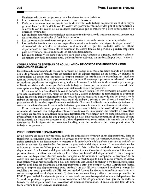 224 Parte 1 Costeo del producto
Un sistema de costeo por procesos tiene las siguientes características:
1 Los costos se acumulan por departamento o centro de costos.
2 Cada departamento tiene su propia cuenta de inventario de trabajo en proceso en el libro mayor
general. Esta cuenta se debita con los costos de procesamiento incurridos por el departamento y
se acredita con los costos de las unidades terminadas que se transfieren a otro departamento o a
artículos terminados.
3 Las unidades equivalentes se emplean para expresar el inventario de trabajo en proceso en términos
de las unidades terminadas al final de un periodo.
4 Los costos unitarios se determinan por departamento o centro de costos para cada periodo.
5 Las unidades terminadas y sus correspondientes costos se transfieren al siguiente departamento o
al inventario de artículos terminados. En el momento en que las unidades salen del último
departamento de procesamiento, se acumulan los costos totales del periodo y pueden emplearse
para determinar el costo unitario de los artículos terminados.
6 Los costos totales y los costos unitarios para cada departamento se agregan, analizan y calculan
de manera periódica mediante el uso de los informes del costo de producción por departamento.
COMPARACIÓN DE SISTEMAS DE ACUMULACIÓN DE COSTOS POR PROCESOS Y POR
ÓRDENES DE TRABAJO
Un sistema de acumulación de costos por órdenes de trabajo es el más apropiado cuando un producto
o lote de productos se manufactura de acuerdo con las especificaciones de un cliente. Un sistema de
acumulación de costos por procesos se emplea cuando los productos se manufacturan mediante
técnicas de producción masiva o procesamiento continuo. El costeo por procesos es adecuado cuando
se producen productos homogéneos en grandes volúmenes. Un fabricante de armarios por encargo
utilizaría un sistema de costeo por órdenes de trabajo, en tanto que un fabricante de envases de ocho
onzas para mantequilla de maní emplearía un sistema de costeo por procesos.
En un sistema de acumulación de costos por órdenes de trabajo, los tres elementos del costo de un
producto (materiales directos, mano de obra directa y costos indirectos de fabricación) se acumulan
según órdenes de trabajo identificables. Las hojas de costos auxiliares e individuales del inventario de
trabajo en proceso se establecen para cada orden de trabajo y se cargan con el costo incurrido en la
producción de la unidad específicamente solicitada. Una vez finalizada cada orden de trabajo, su
costo se transfiere desde el inventario de trabajo en proceso al inventario de artículos terminados.
En un sistema de costeo por procesos, los tres elementos básicos del costo de un producto se
acumulan de acuerdo con el departamento o centro de costos. Las cuentas individuales de inventario
de trabajo en proceso se establecen para cada departamento y se cargan con los costos incurridos en el
procesamiento de las unidades que pasan a través de ellas. Una vez que se termina el proceso, el costo
del inventario de trabajo en proceso en el último departamento se transfiere a inventario de artículos
terminados. En la figura 6-1 se presentan los diagramas de un sistema de costeo por órdenes de
trabajo y por procesos.
PRODUCCIÓN POR DEPARTAMENTO
En un sistema de costeo por procesos, cuando las unidades se terminan en un departamento, éstas se
transfieren al siguiente departamento de procesamiento junto con sus correspondientes costos. Una
unidad terminada en un departamento se convierte en la materia prima del siguiente hasta que las unidades se
conviertan en artículos terminados. Por tanto, la producción del departamento 1 se convierte en las
unidades y costos recibidos por el departamento 2. Éste recibe las unidades producidas por el
departamento 1 y los costos del producto de esas unidades. Cuando el departamento 2 finaliza su
procesamiento, transfiere las unidades y los costos que heredó del departamento 1 más cualquier
costo en que haya incurrido éste cuando trabajaba en las unidades. Compárese la acumulación de
costos con una bola de nieve que rueda colina abajo. A medida que la bola de nieve avanza, se vuelve
más grande y más nieve se adhiere a ella. Los costos de una unidad aumentan a medida que se avanza
a través de la línea de ensamblaje de un departamento a otro. Por ejemplo, Cuttup Corporation fabrica
tijeras y emplea tres departamentos para producir un par. El departamento 1 moldea y agrega las
cuchillas a un costo promedio de US$1.00 por unidad. Luego, las tijeras se transfieren mediante una
correa transportadora al departamento 2, donde se les saca filo y brillo a un costo promedio de
US$0.50 por unidad. La siguiente parada por medio de la correa transportadora es en el departamento
3, donde se pintan y empacan a un costo promedio de US$0.75 por unidad. Las tijeras terminadas se
transfieren del departamento 3 al inventario de artículos terminados. El costo unitario total de una
tijera terminada es de US$2.25, calculado así:
 