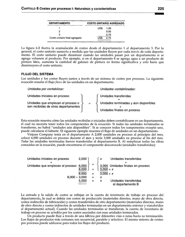 C apítu lo 6 Costeo por procesos I: Naturaleza y características 225
DEPARTAMENTO COSTO UNITARIO AGREGADO
1 US$ 1.00
2 0.50
3 0.75
Costo unitario total agregado US$ 2.75
La figura 6-2 ilustra la acumulación de costos desde el departamento 1 al departamento 3. Por lo
general, el costo unitario aumenta a medida que las unidades fluyen por cada través de cada departa­
mento. El costo unitario puede disminuir cuando las unidades pasan por un departamento si se
agrega volumen al producto. Por ejemplo, si en el departamento 8 se agrega agua a un producto de
pintura látex, aumenta la cantidad de galones de pintura en forma significativa y esto haría que
disminuyera el costo unitario.
FLUJO DEL SISTEMA
Las unidades y los costos fluyen juntos a través de un sistema de costeo por procesos. La siguiente
ecuación resume el flujo físico de las unidades en un departamento.
U n id a d e s p o r c o n t a b iliz a r :
Unidades iniciales en proceso
+
Unidades que empiezan el proceso o
son recibidas de otros departamentos
U n i d a d e s c o n t a b il i z a d a s :
Unidades transferidas
+
Unidades terminadas y aún disponibles
+
Unidades finales en proceso
Esta ecuación muestra cómo las unidades recibidas o iniciadas deben contabilizarse en un departamento,
el cual no necesita tener todos los componentes de la ecuación. Si todas las unidades terminadas se
transfieren, no habrá "unidades aún disponibles". Si se conocen todos los componentes excepto uno,
puede calcularse el faltante. El siguiente ejemplo muestra el flujo de unidades en un departamento.
Vinjoan Company tenía en el departamento A 2,000 unidades en proceso al principio del mes,
colocó 6,000 unidades en proceso durante el mes y tenía 3,000 unidades en proceso al fin del mes.
Todas las unidades terminadas fueron transferidas al departamento B. Al remplazar todas las cifras
conocidas en la ecuación, puede encontrarse el componente desconocido (unidades transferidas):
Unidades iniciales en proceso 2,000
+
Unidades que empiezan el proceso 6,000
8,000
8,000
8,000 - 3,000
5,000
x Unidades transferidas
+
3.000 Unidades finales en proceso
3.000 + x
3,000 + x
x
x Unidades transferidas
al departamento B
La entrada y la salida de costos se reflejan en la cuenta de inventario de trabajo en proceso del
departamento,^la cual se debita con costos de producción (materiales directos, mano de obra directa,
costos indirectos de fabricación) y costos transferidos de otro departamento (materiales directos, mano
de obra directa y costos indirectos de unidades terminadas en un departamento anterior y transferidos
al departamento actual). Cuando las unidades terminadas se transfieran, la cuenta de inventario de
trabajo en proceso se acredita por los costos asociados con esas unidades terminadas.
Un producto puede fluir a través de una fábrica por diferentes vías o rutas hasta su terminación.
Los flujos de productos más comunes son secuencial, paralelo y selectivo. El mismo sistema de costeo
por procesos puede utilizarse para todos los flujos del producto.
 