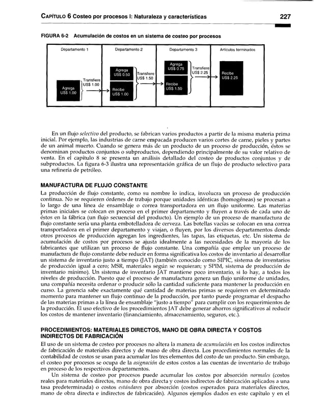 C a pítu lo 6 Costeo por procesos I: Naturaleza y características 227
FIGURA 6-2 Acumulación de costos en un sistema de costeo por procesos
Departamento 1
Agrega
USS 1.00
. Transfiere
US$ 1.00
Departamento 2
Agrega
USS 0.50
Recibe
US$ 1.00
Transfiere
USS 1.50
> *
Departamento 3
Agrega
USS 0.75
Recibe
US$ 1.50
Transfiere
US$ 2.25
> *
Artículos terminados
Recibe
USS 2.25
En un flujo selectivo del producto, se fabrican varios productos a partir de la misma materia prima
inicial. Por ejemplo, las industrias de carne empacada producen varios cortes de carne, pieles y partes
de un animal muerto. Cuando se genera más de un producto de un proceso de producción, éstos se
denominan productos conjuntos o subproductos, dependiendo principalmente de su valor relativo de
venta. En el capítulo 8 se presenta un análisis detallado del costeo de productos conjuntos y de
subproductos. La figura 6-3 ilustra una representación gráfica de un flujo de producto selectivo para
una refinería de petróleo.
MANUFACTURA DE FLUJO CONSTANTE
La producción de flujo constante, como su nombre lo indica, involucra un proceso de producción
continua. No se requieren órdenes de trabajo porque unidades idénticas (homogéneas) se procesan a
lo largo de una línea de ensamblaje o correa transportadora en un flujo uniforme. Las materias
primas iniciales se colocan en proceso en el primer departamento y fluyen a través de cada uno de
éstos en la fábrica (un flujo secuencial del producto). Un ejemplo de un proceso de manufactura de
flujo constante sería una planta embotelladora de cerveza. Las botellas vacías se colocan en una correa
transportadora en el primer departamento y viajan, o fluyen, por los diversos departamentos donde
otros procesos de producción agregan los ingredientes, las tapas, las etiquetas, etc. Un sistema de
acumulación de costos por procesos se ajusta idealmente a las necesidades de la mayoría de los
fabricantes que utilizan un proceso de flujo constante. Una compañía que emplee un proceso de
manufactura de flujo constante debe reducir en forma significativa los costos de inventario al desarrollar
un sistema de inventario justo a tiempo (JAT) (también conocido como SIPIC, sistema de inventarios
de producción igual a cero; MSR, materiales según se requieran; y SPIM, sistema de producción de
inventario mínimo). Un sistema de inventario JAT mantiene poco inventario, si lo hay, a todos los
niveles de producción. Puesto que el proceso de manufactura genera un flujo uniforme de unidades,
una compañía necesita ordenar o producir sólo la cantidad suficiente para mantener la producción en
curso. La gerencia sabe exactamente qué cantidad de materias primas se requieren en determinado
momento para mantener un flujo continuo de la producción, por tanto puede programar el despacho
de las materias primas a la línea de ensamblaje "justo a tiempo" para cumplir con los requerimientos de
la producción. El uso efectivo de los procedimientos JAT debe generar ahorros significativos al reducir
los costos de mantener inventario (financiamiento, almacenamiento, seguros, etc.).
PROCEDIMIENTOS: MATERIALES DIRECTOS, MANO DE OBRA DIRECTA Y COSTOS
INDIRECTOS DE FABRICACIÓN
El uso de un sistema de costeo por procesos no altera la manera de acumulación en los costos indirectos
de fabricación de materiales directos y de mano de obra directa. Los procedimientos normales de la
contabilidad de costos se usan para acumular los tres elementos del costo de un producto. Sin embargo,
el costeo por procesos se ocupa de la asignación de estos costos a las cuentas de inventario de trabajo
en proceso de los respectivos departamentos.
Un sistema de costeo por procesos puede acumular los costos por absorción normales (costos
reales para materiales directos, mano de obra directa y costos indirectos de fabricación aplicados a una
tasa predeterminada) o costos estándares por absorción (costos esperados para materiales directos,
mano de obra directa e indirectos de fabricación). Algunos ejemplos dados en este capítulo y en el
 