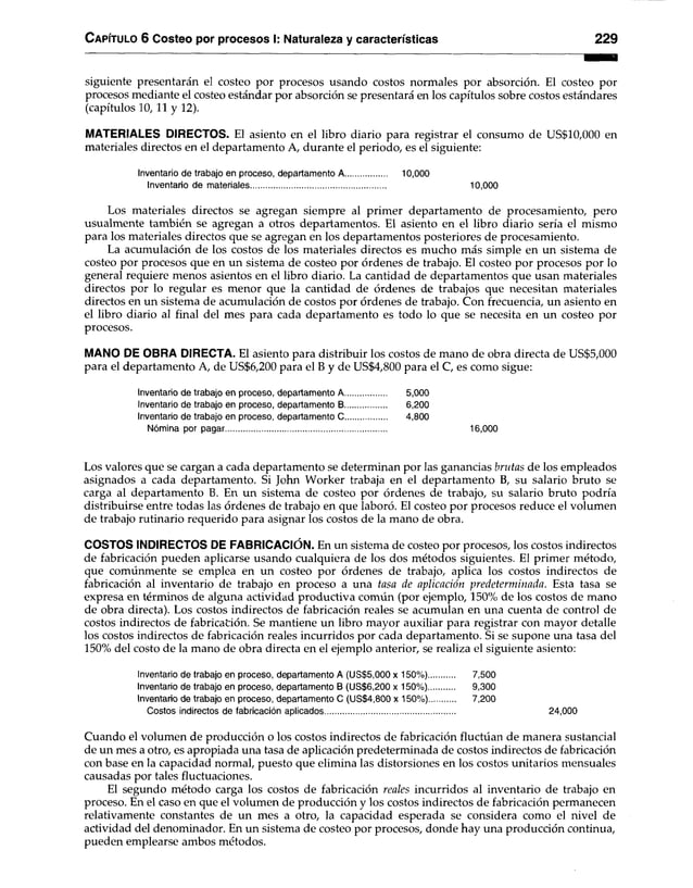 C apítulo 6 Costeo por procesos I: Naturaleza y características 229
siguiente presentarán el costeo por procesos usando costos normales por absorción. El costeo por
procesos mediante el costeo estándar por absorción se presentará en los capítulos sobre costos estándares
(capítulos 10, 11 y 12).
MATERIALES DIRECTOS. El asiento en el libro diario para registrar el consumo de US$10,000 en
materiales directos en el departamento A, durante el periodo, es el siguiente:
Inventario de trabajo en proceso, departamento A...................... 10,000
Inventario de materiales............................................................ 10,000
Los materiales directos se agregan siempre al primer departamento de procesamiento, pero
usualmente también se agregan a otros departamentos. El asiento en el libro diario sería el mismo
para los materiales directos que se agregan en los departamentos posteriores de procesamiento.
La acumulación de los costos de los materiales directos es mucho más simple en un sistema de
costeo por procesos que en un sistema de costeo por órdenes de trabajo. El costeo por procesos por lo
general requiere menos asientos en el libro diario. La cantidad de departamentos que usan materiales
directos por lo regular es menor que la cantidad de órdenes de trabajos que necesitan materiales
directos en un sistema de acumulación de costos por órdenes de trabajo. Con frecuencia, un asiento en
el libro diario al final del mes para cada departamento es todo lo que se necesita en un costeo por
procesos.
MANO DE OBRA DIRECTA. El asiento para distribuir los costos de mano de obra directa de US$5,000
para el departamento A, de US$6,200 para el B y de US$4,800 para el C, es como sigue:
Inventario de trabajo en proceso, departamento A............... 5,000
Inventario de trabajo en proceso, departamento B............... 6,200
Inventario de trabajo en proceso, departamento C ............... 4,800
Nómina por pagar........................................................................ 16,000
Los valores que se cargan a cada departamento se determinan por las ganancias brutas de los empleados
asignados a cada departamento. Si John Worker trabaja en el departamento B, su salario bruto se
carga al departamento B. En un sistema de costeo por órdenes de trabajo, su salario bruto podría
distribuirse entre todas las órdenes de trabajo en que laboró. El costeo por procesos reduce el volumen
de trabajo rutinario requerido para asignar los costos de la mano de obra.
COSTOS INDIRECTOS DE FABRICACIÓN. En un sistema de costeo por procesos, los costos indirectos
de fabricación pueden aplicarse usando cualquiera de los dos métodos siguientes. El primer método,
que comúnmente se emplea en un costeo por órdenes de trabajo, aplica los costos indirectos de
fabricación al inventario de trabajo en proceso a una tasa de aplicación predeterminada. Esta tasa se
expresa en términos de alguna actividad productiva común (por ejemplo, 150% de los costos de mano
de obra directa). Los costos indirectos de fabricación reales se acumulan en una cuenta de control de
costos indirectos de fabricación. Se mantiene un libro mayor auxiliar para registrar con mayor detalle
los costos indirectos de fabricación reales incurridos por cada departamento. Si se supone una tasa del
150% del costo de la mano de obra directa en el ejemplo anterior, se realiza el siguiente asiento:
Inventario de trabajo en proceso, departamento A (US$5,000 x 150%)............ 7,500
Inventario de trabajo en proceso, departamento B (US$6,200 x 150%)............ 9,300
Inventario de trabajo en proceso, departamento C (US$4,800 x 150%)............ 7,200
Costos indirectos de fabricación aplicados.......................................................... 24,000
Cuando el volumen de producción o los costos indirectos de fabricación fluctúan de manera sustancial
de un mes a otro, es apropiada una tasa de aplicación predeterminada de costos indirectos de fabricación
con base en la capacidad normal, puesto que elimina las distorsiones en los costos unitarios mensuales
causadas por tales fluctuaciones.
El segundo método carga los costos de fabricación reales incurridos al inventario de trabajo en
proceso. En el caso en que el volumen de producción y los costos indirectos de fabricación permanecen
relativamente constantes de un mes a otro, la capacidad esperada se considera como el nivel de
actividad del denominador. En un sistema de costeo por procesos, donde hay una producción continua,
pueden emplearse ambos métodos.
 