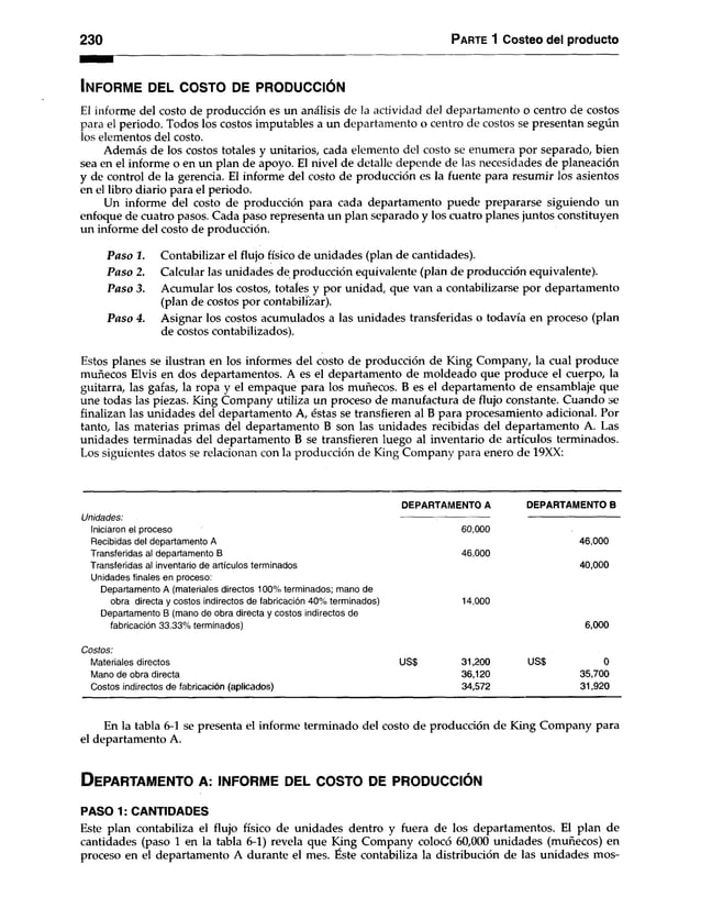 2 3 0 P arte 1 Costeo del producto
In f o r m e del c o s to de p r o d u c c ió n
El informe del costo de producción es un análisis de la actividad del departamento o centro de costos
para el periodo. Todos los costos imputables a un departamento o centro de costos se presentan según
los elementos del costo.
Además de los costos totales y unitarios, cada elemento del costo se enumera por separado, bien
sea en el informe o en un plan de apoyo. El nivel de detalle depende de las necesidades de planeación
y de control de la gerencia. El informe del costo de producción es la fuente para resumir los asientos
en el libro diario para el periodo.
Un informe del costo de producción para cada departamento puede prepararse siguiendo un
enfoque de cuatro pasos. Cada paso representa un plan separado y los cuatro planes juntos constituyen
un informe del costo de producción.
Contabilizar el flujo físico de unidades (plan de cantidades).
Calcular las unidades de producción equivalente (plan de producción equivalente).
Acumular los costos, totales y por unidad, que van a contabilizarse por departamento
(plan de costos por contabilizar).
Asignar los costos acumulados a las unidades transferidas o todavía en proceso (plan
de costos contabilizados).
Estos planes se ilustran en los informes del costo de producción de King Company, la cual produce
muñecos Elvis en dos departamentos. A es el departamento de moldeado que produce el cuerpo, la
guitarra, las gafas, la ropa y el empaque para los muñecos. B es el departamento de ensamblaje que
une todas las piezas. King Company utiliza un proceso de manufactura de flujo constante. Cuando se
finalizan las unidades del departamento A, éstas se transfieren al B para procesamiento adicional. Por
tanto, las materias primas del departamento B son las unidades recibidas del departamento A. Las
unidades terminadas del departamento B se transfieren luego al inventario de artículos terminados.
Los siguientes datos se relacionan con la producción de King Company para enero de 19XX:
P aso 1.
P aso 2.
P aso 3.
P aso 4.
Unidades:
Iniciaron el proceso
Recibidas del departamento A
Transferidas al departamento B
Transferidas al inventario de artículos terminados
Unidades finales en proceso:
Departamento A (materiales directos 100% terminados; mano de
obra directa y costos indirectos de fabricación 40% terminados)
Departamento B (mano de obra directa y costos indirectos de
fabricación 33.33% terminados)
Costos:
Materiales directos
Mano de obra directa
Costos indirectos de fabricación (aplicados)
DEPARTAMENTO A
60,000
46.000
14.000
USS 31,200
36,120
34,572
DEPARTAMENTO B
46.000
40.000
6,000
USS 0
35,700
31,920
En la tabla 6-1 se presenta el informe terminado del costo de producción de King Company para
el departamento A.
D ep a r ta m e n to a ¡ in f o r m e d el c o s to de p r o d u c c ió n
PASO 1: CANTIDADES
Este plan contabiliza el flujo físico de unidades dentro y fuera de los departamentos. El plan de
cantidades (paso 1 en la tabla 6-1) revela que King Company colocó 60,000 unidades (muñecos) en
proceso en el departamento A durante el mes. Éste contabiliza la distribución de las unidades mos-
 
