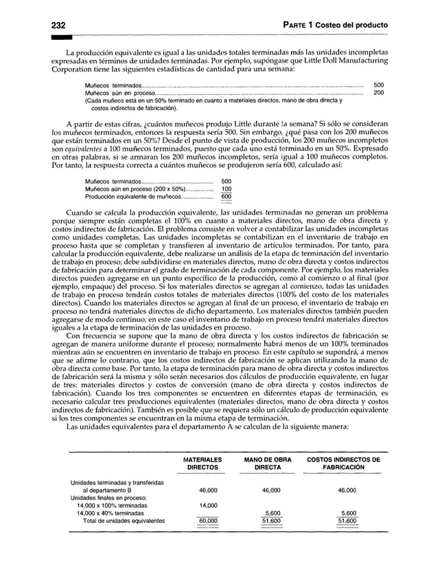 2 3 2 P arte 1 Costeo del producto
La producción equivalente es igual a las unidades totales terminadas más las unidades incompletas
expresadas en términos de unidades terminadas. Por ejemplo, supóngase que Little Dolí Manufacturing
Corporation tiene las siguientes estadísticas de cantidad para una semana:
Muñecos terminados............................................................................................................................................................ 500
Muñecos aún en proceso.................................................................................................................................................. 200
(Cada muñeco está en un 50% terminado en cuanto a materiales directos, mano de obra directa y
costos indirectos de fabricación).
A partir de estas cifras, ¿cuántos muñecos produjo Little durante la semana? Si sólo se consideran
los muñecos terminados, entonces la respuesta sería 500. Sin embargo, ¿qué pasa con los 200 muñecos
que están terminados en un 50%? Desde el punto de vista de producción, los 200 muñecos incompletos
son equivalentes a 100 muñecos terminados, puesto que cada uno está terminado en un 50%. Expresado
en otras palabras, si se armaran los 200 muñecos incompletos, sería igual a 100 muñecos completos.
Por tanto, la respuesta correcta a cuántos muñecos se produjeron sería 600, calculado así:
Muñecos terminados.................................................. 500
Muñecos aún en proceso (200 x 50%)................... 100
Producción equivalente de muñecos...................... 600
Cuando se calcula la producción equivalente, las unidades terminadas no generan un problema
porque siempre están completas el 100% en cuanto a materiales directos, mano de obra directa y
costos indirectos de fabricación. El problema consiste en volver a contabilizar las unidades incompletas
como unidades completas. Las unidades incompletas se contabilizan en el inventario de trabajo en
proceso hasta que se completan y transfieren al inventario de artículos terminados. Por tanto, para
calcular la producción equivalente, debe realizarse un análisis de la etapa de terminación del inventario
de trabajo en proceso; debe subdividirse en materiales directos, mano de obra directa y costos indirectos
de fabricación para determinar el grado de terminación de cada componente. Por ejemplo, los materiales
directos pueden agregarse en un punto específico de la producción, como al comienzo o al final (por
ejemplo, empaque) del proceso. Si los materiales directos se agregan al comienzo, todas las unidades
de trabajo en proceso tendrán costos totales de materiales directos (100% del costo de los materiales
directos). Cuando los materiales directos se agregan al final de un proceso, el inventario de trabajo en
proceso no tendrá materiales directos de dicho departamento. Los materiales directos también pueden
agregarse de modo continuo; en este caso el inventario de trabajo en proceso tendrá materiales directos
iguales a la etapa de terminación de las unidades en proceso.
Con frecuencia se supone que la mano de obra directa y los costos indirectos de fabricación se
agregan de manera uniforme durante el proceso; normalmente habrá menos de un 100% terminados
mientras aún se encuentren en inventario de trabajo en proceso. En este capítulo se supondrá, a menos
que se afirme lo contrario, que los costos indirectos de fabricación se aplican utilizando la mano de
obra directa como base. Por tanto, la etapa de terminación para mano de obra directa y costos indirectos
de fabricación será la misma y sólo serán necesarios dos cálculos de producción equivalente, en lugar
de tres: materiales directos y costos de conversión (mano de obra directa y costos indirectos de
fabricación). Cuando los tres componentes se encuentren en diferentes etapas de terminación, es
necesario calcular tres producciones equivalentes (materiales directos, mano de obra directa y costos
indirectos de fabricación). También es posible que se requiera sólo un cálculo de producción equivalente
si los tres componentes se encuentran en la misma etapa de terminación.
Las unidades equivalentes para el departamento A se calculan de la siguiente manera:
MATERIALES MANO DE OBRA COSTOS INDIRECTOS DE
DIRECTOS DIRECTA FABRICACIÓN
Unidades terminadas y transferidas
al departamento B 46,000 46,000 46,000
Unidades finales en proceso:
14.000 x 100% terminadas 14,000
14.000 x 40% terminadas 5,600 5,600
Total de unidades equivalentes 60,000 51,600 51,600
 