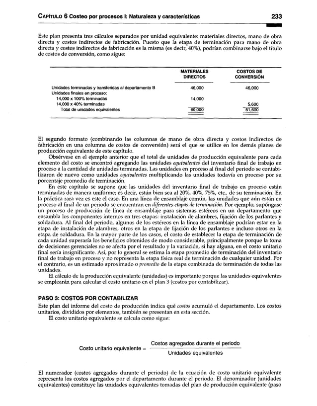 C apítulo 6 Costeo por procesos I: Naturaleza y características 2 3 3
Este plan presenta tres cálculos separados por unidad equivalente: materiales directos, mano de obra
directa y costos indirectos de fabricación. Puesto que la etapa de terminación para mano de obra
directa y costos indirectos de fabricación es la misma (es decir, 40%), podrían combinarse bajo el título
de costos de conversión, como sigue:
MATERIALES COSTOS DE
DIRECTOS CONVERSIÓN
Unidades terminadas y transferidas al departamento B 46,000 46,000
Unidades finales en proceso:
14.000 x 100% terminadas 14,000
14.000 x 40% terminadas 5,600
Total de unidades equivalentes 60,000 51,600
El segundo formato (combinando las columnas de mano de obra directa y costos indirectos de
fabricación en una columna de costos de conversión) será el que se utilice en los demás planes de
producción equivalente de este capítulo.
Obsérvese en el ejemplo anterior que el total de unidades de producción equivalente para cada
elemento del costo se encontró agregando las unidades equivalentes del inventario final de trabajo en
proceso a la cantidad de unidades terminadas. Las unidades en proceso al final del periodo se contabi­
lizaron de nuevo como unidades equivalentes multiplicando las unidades todavía en proceso por su
porcentaje promedio de terminación.
En este capítulo se supone que las unidades del inventario final de trabajo en proceso están
terminadas de manera uniforme; es decir, están bien sea al 20%, 40%, 75%, etc., de su terminación. En
la práctica rara vez es este el caso. En una línea de ensamblaje común, las unidades que aún están en
proceso al final de un periodo se encuentran en diferentes etapas de terminación. Por ejemplo, supóngase
un proceso de producción de línea de ensamblaje para sistemas estéreos en un departamento que
ensambla los componentes internos en tres etapas: instalación de alambres, fijación de los parlantes y
soldadura. Al final del periodo, algunos de los estéreos en la línea de ensamblaje podrían estar en la
etapa de instalación de alambres, otros en la etapa de fijación de los parlantes e incluso otros en la
etapa de soldadura. En la mayor parte de los casos, el costo de establecer la etapa de terminación de
cada unidad superaría los beneficios obtenidos de modo considerable, principalmente porque la toma
de decisiones gerenciales no se afecta por el resultado y la variación, si hay alguna, en el costo unitario
final sería insignificante. Así, por lo general se estima la etapa promedio de terminación del inventario
final de trabajo en proceso y no representa la etapa física real de terminación de cualquier unidad. Por
el contrario, es un estimado aproximado o promedio de la etapa combinada de terminación de todas las
unidades.
El cálculo de la producción equivalente (unidades) es importante porque las unidades equivalentes
se emplearán para calcular el costo unitario en el plan 3 (costos por contabilizar).
PASO 3: COSTOS POR CONTABILIZAR
Este plan del informe del costo de producción indica qué costos acumuló el departamento. Los costos
unitarios, divididos por elementos, también se presentan en esta sección.
El costo unitario equivalente se calcula como sigue:
Costos agregados durante el periodo
Costo unitario equivalente = ------------------------------------------------- ——
Unidades equivalentes
El numerador (costos agregados durante el periodo) de la ecuación de costo unitario equivalente
representa los costos agregados por el departamento durante el periodo. El denominador (unidades
equivalentes) constituye las unidades equivalentes tomadas del plan de producción equivalente (paso
 