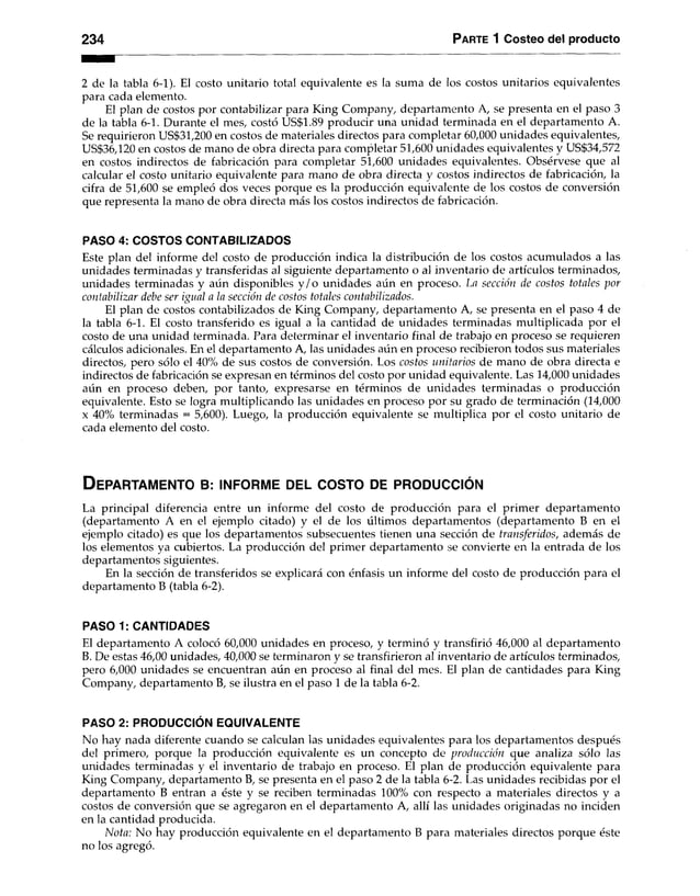 2 3 4 P arte 1 Costeo del producto
2 de la tabla 6-1). El costo unitario total equivalente es la suma de los costos unitarios equivalentes
para cada elemento.
El plan de costos por contabilizar para King Company, departamento A, se presenta en el paso 3
de la tabla 6-1. Durante el mes, costó US$1.89 producir una unidad terminada en el departamento A.
Se requirieron US$31,200 en costos de materiales directos para completar 60,000 unidades equivalentes,
US$36,120 en costos de mano de obra directa para completar 51,600 unidades equivalentes y US$34,572
en costos indirectos de fabricación para completar 51,600 unidades equivalentes. Obsérvese que al
calcular el costo unitario equivalente para mano de obra directa y costos indirectos de fabricación, la
cifra de 51,600 se empleó dos veces porque es la producción equivalente de los costos de conversión
que representa la mano de obra directa más los costos indirectos de fabricación.
PASO 4: COSTOS CONTABILIZADOS
Este plan del informe del costo de producción indica la distribución de los costos acumulados a las
unidades terminadas y transferidas al siguiente departamento o al inventario de artículos terminados,
unidades terminadas y aún disponibles y /o unidades aún en proceso. La sección de costos totales por
contabilizar debe ser igual a la sección de costos totales contabilizados.
El plan de costos contabilizados de King Company, departamento A, se presenta en el paso 4 de
la tabla 6-1. El costo transferido es igual a la cantidad de unidades terminadas multiplicada por el
costo de una unidad terminada. Para determinar el inventario final de trabajo en proceso se requieren
cálculos adicionales. En el departamento A, las unidades aún en proceso recibieron todos sus materiales
directos, pero sólo el 40% de sus costos de conversión. Los costos unitarios de mano de obra directa e
indirectos de fabricación se expresan en términos del costo por unidad equivalente. Las 14,000 unidades
aún en proceso deben, por tanto, expresarse en términos de unidades terminadas o producción
equivalente. Esto se logra multiplicando las unidades en proceso por su grado de terminación (14,000
x 40% terminadas = 5,600). Luego, la producción equivalente se multiplica por el costo unitario de
cada elemento del costo.
D eparta m ento b : in f o r m e d el c o s t o de p r o d u c c ió n
La principal diferencia entre un informe del costo de producción para el primer departamento
(departamento A en el ejemplo citado) y el de los últimos departamentos (departamento B en el
ejemplo citado) es que los departamentos subsecuentes tienen una sección de transferidos, además de
los elementos ya cubiertos. La producción del primer departamento se convierte en la entrada de los
departamentos siguientes.
En la sección de transferidos se explicará con énfasis un informe del costo de producción para el
departamento B (tabla 6-2).
PASO 1: CANTIDADES
El departamento A colocó 60,000 unidades en proceso, y terminó y transfirió 46,000 al departamento
B. De estas 46,00 unidades, 40,000 se terminaron y se transfirieron al inventario de artículos terminados,
pero 6,000 unidades se encuentran aún en proceso al final del mes. El plan de cantidades para King
Company, departamento B, se ilustra en el paso 1 de la tabla 6-2.
PASO 2: PRODUCCIÓN EQUIVALENTE
No hay nada diferente cuando se calculan las unidades equivalentes para los departamentos después
del primero, porque la producción equivalente es un concepto de producción que analiza sólo las
unidades terminadas y el inventario de trabajo en proceso. El plan de producción equivalente para
King Company, departamento B, se presenta en el paso 2 de la tabla 6-2. Las unidades recibidas por el
departamento B entran a éste y se reciben terminadas 100% con respecto a materiales directos y a
costos de conversión que se agregaron en el departamento A, allí las unidades originadas no inciden
en la cantidad producida.
N ota: No hay producción equivalente en el departamento B para materiales directos porque éste
no los agregó.
 