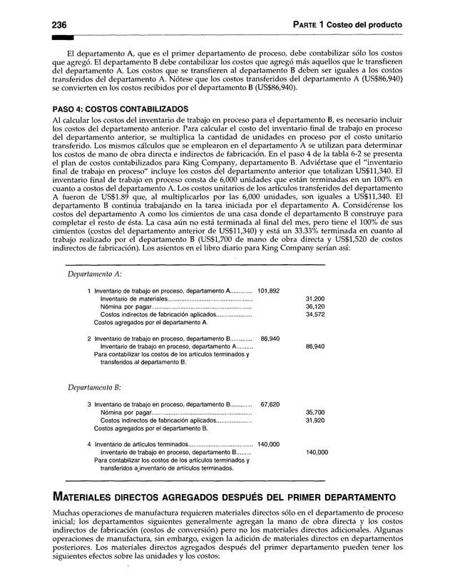 2 3 6 P arte 1 Costeo del producto
El departamento A, que es el primer departamento de proceso, debe contabilizar sólo los costos
que agregó. El departamento B debe contabilizar los costos que agregó más aquellos que le transfieren
del departamento A. Los costos que se transfieren al departamento B deben ser iguales a los costos
transferidos del departamento A. Nótese que los costos transferidos del departamento A (US$86,940)
se convierten en los costos recibidos por el departamento B (US$86,940).
PASO 4: COSTOS CONTABILIZADOS
Al calcular los costos del inventario de trabajo en proceso para el departamento B, es necesario incluir
los costos del departamento anterior. Para calcular el costo del inventario final de trabajo en proceso
del departamento anterior, se multiplica la cantidad de unidades en proceso por el costo unitario
transferido. Los mismos cálculos que se emplearon en el departamento A se utilizan para determinar
los costos de mano de obra directa e indirectos de fabricación. En el paso 4 de la tabla 6-2 se presenta
el plan de costos contabilizados para King Company, departamento B. Adviértase que el "inventario
final de trabajo en proceso" incluye los costos del departamento anterior que totalizan US$11,340. El
inventario final de trabajo en proceso consta de 6,000 unidades que están terminadas en un 100% en
cuanto a costos del departamento A. Los costos unitarios de los artículos transferidos del departamento
A fueron de US$1.89 que, al multiplicarlos por las 6,000 unidades, son iguales a US$11,340. El
departamento B continúa trabajando en la tarea iniciada por el departamento A. Considérense los
costos del departamento A como los cimientos de una casa donde el departamento B construye para
completar el resto de ésta. La casa aún no está terminada al final del mes, pero tiene el 100% de sus
cimientos (costos del departamento anterior de US$11,340) y está un 33.33% terminada en cuanto al
trabajo realizado por el departamento B (US$1,700 de mano de obra directa y US$1,520 de costos
indirectos de fabricación). Los asientos en el libro diario para King Company serían así:
D epartam ento A:
1 Inventario de trabajo en proceso, departamento A..... 101,892
Inventario de materiales......................................................... 31,200
Nómina por pagar................................................................... 36,120
Costos indirectos de fabricación aplicados....................... 34,572
Costos agregados por el departamento A.
2 Inventario de trabajo en proceso, departamento B 86,940
Inventario de trabajo en proceso, departamento A 86,940
Para contabilizar los costos de los artículos terminados y
transferidos al departamento B.
D epartam ento B:
3 Inventarlo de trabajo en proceso, departamento B 67,620
Nómina por pagar................................................................... 35,700
Costos indirectos de fabricación aplicados....................... 31,920
Costos agregados por el departamento B.
4 Inventario de artículos terminados.......................................... 140,000
Inventario de trabajo en proceso, departamento B 140,000
Para contabilizar los costos de los artículos terminados y
transferidos ajnventario de artículos terminados.
M a te r ia le s d ir e c to s a g r e g a d o s d e s p u é s d el p r im e r d e p a r ta m e n to
Muchas operaciones de manufactura requieren materiales directos sólo en el departamento de proceso
inicial; los departamentos siguientes generalmente agregan la mano de obra directa y los costos
indirectos de fabricación (costos de conversión) pero no los materiales directos adicionales. Algunas
operaciones de manufactura, sin embargo, exigen la adición de materiales directos en departamentos
posteriores. Los materiales directos agregados después del primer departamento pueden tener los
siguientes efectos sobre las unidades y los costos:
 