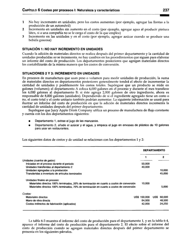 Capítulo 6 Costeo por procesos I: Naturaleza y características 237
1 No hay incremento en unidades, pero los costos aumentan (por ejemplo, agregar las llantas a la
producción de un automóvil)
2 Incremento en unidades sin aumento en el costo (por ejemplo, agregar agua al producir pintura
látex, si a una compañía no se le carga el costo de la que emplea)
3 Incremento en las unidades y en el costo (por ejemplo, agregar azúcar cuando se produce una
bebida gaseosa)
SITUACIÓN 1: NO HAY INCREMENTO EN UNIDADES
Cuando la adición de materiales directos se realiza después del primer departamento y la cantidad de
unidades producidas no se incrementa, no hay cambios en los procedimientos que siguen para elaborar
un informe del costo de producción. Los departamentos posteriores que agregan materiales directos
los contabilizarán de la misma manera que los costos de conversión.
SITUACIONES 2 Y 3: INCREMENTO EN UNIDADES
En procesos de manufactura que usan peso o volumen para medir unidades de producción, la suma
de materiales directos en departamentos posteriores generalmente tendrá el efecto de incrementar la
cantidad de unidades y posiblemente los costos totales. Supóngase que un producto se mide en
galones (volumen); el departamento A coloca 6,000 galones en el proceso y durante el mes transfiere
los 6,000 galones al departamento B; si éste agrega 2,000 galones de otro ingrediente, ahora es
responsable de 8,000 galones (unidades). Dependiendo de si el ingrediente agregado tiene un costo o
no, el costo total y el costo unitario también podrían aumentar. La siguiente información se usará para
ilustrar un informe del costo de producción en que la adición de materiales directos incrementa la
cantidad de unidades después del primer departamento.
Supóngase que Juicy Apple Drink Company utiliza un proceso de manufactura de flujo constante
y cuenta con los dos departamentos siguientes:
• Departamento 1, extrae el jugo de las manzanas.
• Departamento 2, añade el azúcar y el agua, y empaca el jugo en envases de plástico de 10 galones
para usar en restaurantes.
Los siguientes datos de costos y de unidad se relacionan con los departamentos 1 y 2:
DEPARTAMENTO
Unidades (cuartos de galón):
Iniciadas en el proceso durante el periodo
Unidades transferidas al departamento 2
Unidades agregadas a la producción
Transferidas a inventario de artículos terminados
Unidades finales en proceso:
Materiales directos 100% terminados, 20% de terminación en cuanto a costos de conversión 10,000
Materiales directos 100% terminados, 70% de terminación en cuanto a costos de conversión 5,000
Costos:
Materiales directos US$ 150,000 US$ 60,000
Mano de obra directa 84,000 48,500
Costos indirectos de fabricación (aplicados) 42,000 24,250
50.000
40.000
10,000
45,000
La tabla 6-3 muestra el informe del costo de producción para el departamento 1, y en la tabla 6-4,
aparece el informe del costo de producción para el departamento 2. El efecto sobre el informe del
costo de producción cuando se agregan materiales directos después del primer departamento se
presenta en los siguientes párrafos.
 