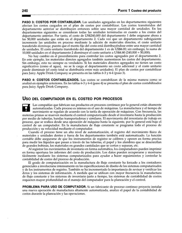 240 Parte 1 Costeo del producto
PASO 3: COSTOS POR CONTABILIZAR. Las unidades agregadas en los departamentos siguientes
afectan los costos cargados en el plan de costos por contabilizar. Los costos transferidos del
departamento anterior se distribuyen entonces sobre una mayor cantidad de unidades. En los
departamentos siguientes se consideran todas las unidades terminadas en cuanto a los costos del
departamento anterior. Por tanto, el costo de US$240,000 del departamento 1 debe asignarse ahora a
las 50,000 unidades que están en el departamento 2. Cada vez que un departamento subsiguiente
incremente las unidades en proceso mediante la adición de materiales directos, el costo unitario
transferido disminuye, puesto que el monto fijo del costo está distribuyéndose entre una mayor cantidad
de unidades. El costo unitario transferido del departamento 1 es de US$6.00; sin embargo, la suma de
10,000 unidades en el departamento 2 disminuye el costo unitario a US$4.80 (240,000 50,000).
No hay cambio en el procedimiento para controlar los costos agregados por el departamento 2.
En este ejemplo, los materiales directos agregados también aumentaron los costos del departamento.
Sin embargo, esto no siempre es verdadero. Si los materiales directos agregados no tienen un costo
significativo (como el agua), no se le carga al departamento un costo adicional y el costo unitario
puede disminuir (el costo total se distribuiría entre más unidades). El plan de costos por contabilizar
para Juicy Apple Drink Company se presenta en las tablas 6-3 y 6-4 (paso 3).
PASO 4: COSTOS CONTABILIZADOS. Los costos se contabilizan de la misma manera como se
analizó en ejemplos anteriores. En las tablas 6-3 y 6-4 (paso 4) se presenta el plan de costos contabilizados
para Juicy Apple Drink Company.
USO DEL COMPUTADOR EN EL COSTEO POR PROCESOS
H
Las compañías que fabrican sus productos en procesos continuos por lo general están altamente
automatizadas. Cada proceso es intenso en el uso de máquinas. La manufactura y el tiempo de
movimiento se regulan de acuerdo con la tarifa de operación de máquinas. Con frecuencia, las
materias primas se mueven mediante el control computarizado desde el inventario hasta la producción
por medio de tuberías, bandas transportadoras y similares. El movimiento del inventario de trabajo en
proceso, que se realiza desde una operación de máquina hasta la siguiente, por lo general está bajo el
control de un computador. En la manufactura de flujo constante se programa todo el proceso de
producción y su velocidad mediante el computador.
Cuando el proceso tiene un alto nivel de automatización, el registro del movimiento físico de
materiales y unidades dentro y fuera de los departamentos también está automatizado. La función
contable debe asegurarse de que los instrumentos de registro se calibren y operen en forma precisa
para medir los líquidos que pasan a través de las tuberías, el papel y los alambres que se desenrollan
de grandes bobinas, los materiales en grandes cantidades que se cortan y separan, etc.
Al registrar los movimientos de inventario en forma automática, los computadores pueden imprimir
en forma oportuna los informes del costo de producción. Los datos pueden recuperarse y mostrarse
fácilmente mediante los sistemas computarizados para ayudar a hacer seguimientos y controlar la
contabilidad de costos del proceso de producción.
El grado de computarización en la manufactura de flujo constante ha forzado a los contadores
gerenciales a involucrarse intensamente en las especificaciones de diseño de los sistemas computarizados
y de los instrumentos de registro. También se ha incrementado la importancia de revisar y verificar los
datos y los sistemas de información. A medida que se utilizan con mayor frecuencia la manufactura
de flujo constante y los sistemas de inventario justo a tiempo, los sistemas de contabilidad de costos
requieren mayor profundidad en el manejo del computador para la planeación y el control.
PROBLEMA PARA USO DE COMPUTADOR. Si un fabricante de proceso continuo proyecta instalar
una nueva operación de manufactura altamente automatizada, analice el papel de la contabilidad de
costos durante la planeación y las operaciones.
 