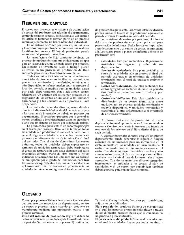 C apítulo 6 Costeo por procesos I: Naturaleza y características 241
R e s u m e n d e l c a p ít u l o
El costeo por procesos es el sistema de acumulación
de costos del producto con relación al departamento,
centro de costos o proceso. Este sistema se usa cuando
los artículos terminados forman parte de un proceso
continuo y, por tanto, no tienen identidad individual.
En un sistema de costeo por procesos, las unidades
y los costos fluyen por los departamentos que realizan
los diferentes procesos. El flujo de producción puede
ser secuencial, paralelo o selectivo.
La manufactura de flujo constante involucra un
proceso de producción continua e idealmente es apta
para un sistema de acumulación de costos por procesos.
Un sistema de inventario justo a tiem po puede
utilizarse en un proceso de producción de flujo
constante para reducir los costos de inventario.
Todas las unidades iniciadas en un departamento
o recibidas de otro deben contabilizarse. Las unidades
pueden ser terminadas y transferidas, terminadas y
aún disponibles, o incluso pueden estar en proceso al
final del periodo. A medida que las unidades pasan
por cada departam ento, éstas adquieren costos
adicionales. Un objetivo del costeo por procesos es la
asignación de los costos acumulados a las unidades
terminadas y a las unidades aún en proceso al final
del periodo.
Los costos de materiales directos, mano de obra
directa e indirectos de fabricación del periodo se cargan
a las cuentas de inventario de trabajo en proceso por
departamento. El costeo por procesos por lo general es
menos detallado e involucra menos asientos en el libro
diario que un sistema de costeo por órdenes de trabajo.
La producción equivalente es un concepto principal
en el costeo por procesos. Rara vez se terminan todas
las unidades en producción durante el periodo. Por lo
general, algunas unidades se encuentran todavía en
proceso y en diversas etapas de terminación al final
del periodo. Con el fin de determ inar los costos
unitarios, todas las unidades deben expresarse en
términos de unidades terminadas. Debe establecerse
el grado de terminación para cada elemento del costo
(materiales directos, mano de obra directa y costos
indirectos de fabricación). Las unidades aún en proceso
se multiplican por el grado de terminación para fijar
las unidades equivalentes. Las unidades establecidas
del inventario final de trabajo en proceso más las
unidades terminadas son iguales al total de unidades
de producción equivalente. Los costos totales se dividen
por las unidades totales de la producción equivalente
para determinar los costos unitarios del periodo.
En un sistema de costeo por procesos, el informe
del costo de producción es el plan principal para
presentación de informes. Todos los costos imputables
a un departamento o al centro de costos, se presentan
allí. Los cuatro pasos o planes del informe del costo de
producción son:
1 Cantidades. Este plan contabiliza el flujo físico de
unid ad es que ingresan y salen de un
departamento.
2 Producción equivalente. Este plan contabiliza la
suma de las unidades aún en proceso al final del
periodo expresadas en términos de unidades
terminadas más el total de unidades realmente
terminadas.
3 Costos por contabilizar. Este plan contabiliza los
costos agregados o recibidos durante un periodo
(los costos se presentan como totales y por
unidad).
4 Costos contabilizados. Este plan contabiliza la
distribución de los costos acumulados entre
unidades aún en proceso, unidades terminadas y
todavía disponibles, y unidades terminadas y
transferidas a otro departamento o al inventario
de artículos terminados.
El inform e del costo de producción de cada
departamento puede presentarse en forma separada o
conjunta. Con frecuencia este informe es una fuente de
resumen de los asientos en el libro diario al final de
cada periodo.
Al agregar materiales directos después del primer
departamento, puede generarse lo siguiente: ningún
aumento en las unidades pero un incremento en el
costo; aumento en las unidades sin incremento en el
costo; o aumento tanto en las unidades como en el
costo. Cuando se agregan materiales directos y sólo
aumentan los costos, el plan de costos por contabilizar
se ajusta para incluir el costo de los materiales directos
agregados. Cuando los materiales directos agregados
incrementan las unidades y los costos, el plan de
cantidades y el de costos por contabilizar también
deben ajustarse para contabilizar el cambio.
G l o s a r i o
Costeo por procesos Sistema de acumulación de costos
del producto con respecto a un departamento, centro
de costos o proceso, usado cuando un producto se
manufactura mediante una producción masiva o un
proceso continuo.
Costo del informe de producción Registro detallado
de los movimientos de unidades y de los costos durante
un periodo. Se divide en cuatro planes: 1) cantidades,
2) producción equivalente, 3) costos por contabilizar,
y 4) costos contabilizados.
Flujo paralelo del producto Sistema de manufactura
en el cual las materias primas iniciales fluyen a través
de los diferentes procesos hasta que se combinan en
un proceso o procesos finales.
Flujo secuencial del producto Sistema de manufactura
en el cual las unidades fluyen por todos los depar­
 