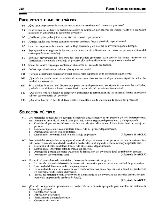 248 Parte 1 Costeo del producto
P r e g u n t a s y t e m a s d e a n á l i s is
6-1 ¿Qué tipos de procesos de manufactura se asocian usualmente al costeo por procesos?
6-2 En el costeo por órdenes de trabajo, los costos se acumulan por órdenes de trabajo. ¿Cómo se acumulan
los costos en un sistema de costeo por procesos?
6-3 ¿Cuál es el principal objetivo de un sistema de costeo por procesos?
6-4 ¿Cuáles son las tres formas comunes como un producto fluye a través de la producción?
6-5 Describa un proceso de manufactura de flujo constante y un sistema de inventario justo a tiempo.
6-6 Explique cómo el registro de los costos de mano de obra directa en un costeo por procesos difiere del
costeo por órdenes de trabajo.
6-7 Explique brevemente los dos métodos que pueden emplearse para aplicar los costos indirectos de
fabricación al inventario de trabajo en proceso. ¿En qué condiciones es apropiado cada método?
6-8 Señale las cuatro etapas que conforman el informe del costo de producción.
6-9 Defina la producción equivalente. ¿Por qué es necesaria?
6-10 ¿Por qué usualmente es necesario tener dos cálculos separados de la producción equivalente?
6-11 ¿Qué efectos puede tener la adición de materiales directos en un departamento siguiente sobre las
unidades y los costos?
6-12 Si la adición de materiales directos por parte de un departamento subsiguiente aumenta las unidades,
¿qué efecto tendrá esto sobre el costo unitario transferido del departamento anterior?
6-13 ¿Qué efecto tendrá el hecho de exagerar el porcentaje de terminación de las unidades finales en proceso
sobre el costo unitario del periodo?
6-14 ¿Qué debe tenerse en cuenta al decidir sobre el empleo o no de un sistema de costeo por procesos?
S e l e c c i ó n m ú l t ip l e
6-1 Los materiales comprados se agregan al segundo departamento en un proceso de tres departamentos;
esto incrementa la cantidad de unidades producidas en el segundo departamento y siempre puede:
a Cambiar el porcentaje del costo de la mano de obra directa en el inventario final de trabajo en
proceso.
b No causar ajuste en el costo unitario transferido del primer departamento,
c Aumentar los costos totales unitarios.
d Disminuir el inventario final total de trabajo en proceso. (Adaptado de AICPA)
6-2 Los materiales comprados se agregan al segundo departamento en un proceso de tres departamentos;
esto no incrementa la cantidad de unidades producidas en el segundo departamento y es posible que:
a No cambie el valor en dólares transferido al siguiente departamento,
b Disminuya el inventario total de trabajo en proceso.
c Aumente la porción de costos indirectos de fabricación del inventario final de trabajo en proceso,
d Aumente el costo unitario total. (Adaptado de AICPA)
6-3 Una unidad equivalente de materiales o de costos de conversión es iguala:
a La cantidad de material o costo de conversión necesarios para terminar una unidad de producción,
b Una unidad del inventario de trabajo en proceso.
c La cantidad de material o costo de conversión necesarios para empezar una unidad de producción
en el inventario de trabajo en proceso,
d El 50% del material o costo de conversión de una unidad del inventario de artículos terminados (su­
poniendo un patrón de producción lineal).
(Adaptado de AICPA)
6-4 ¿Cuál de las siguientes operaciones de producción sería la más apropiada para emplear un sistema de
costeo por procesos?
a Construcción naval
b Fabricación de aviones
c Refinamiento de petróleo crudo
d Construcción de casas
 