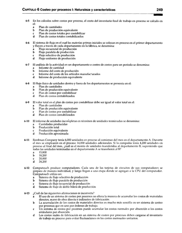 C apítulo 6 Costeo por procesos I: Naturaleza y características 249
6-5 En los cálculos sobre costos por proceso, el costo del inventario final de trabajo en proceso se calcula en
el:
a Plan de cantidades
b Plan de producción equivalente
c Plan de costos totales por contabilizar
d Plan de costos totales contabilizados
6-6 El sistema de flujo en el cual las materias primas iniciales se colocan en proceso en el primer departamento
y fluyen a través de cada departamento en la fábrica, se denomina:
a Flujo secuencial de producción
b Flujo paralelo de producción
c Flujo selectivo de producción
d Flujo uniforme de producción
6-7 El análisis de la actividad en un departamento o centro de costos para un periodo se denomina:
a Informe de cantidad
b Informe del costo de producción
c Informe del costo de los artículos manufac'urados
d Informe de producción equivalente
6-8 El flujo físico de unidades dentro y fuera de los departamentos se presenta en el:
a Plan de cantidades
b Plan de producción equivalente
c Plan de costos por contabilizar
d Plan de costos contabilizados
6-9 El valor total en el plan de costos por contabilizar debe ser igual al valor total en el:
a Plan de cantidades
b Plan de producción equivalente
c Plan de costos por contabilizar
d Plan de costos contabilizados
6-10 El informe de unidades incompletas en términos de unidades terminadas se denomina:
a Cantidades producidas
b Producción total
c Producción equivalente
d Producción aproximada
6-11 Reedman Company tenía 6,000 unidades en proceso al comienzo del mes en el departamento A. Durante
el mes se emplearon en el proceso 14,000 unidades adicionales. Si la compañía tenía 4,200 unidades en
proceso al final del mes, ¿cuál es el monto de unidades transferidas al departamento B, suponiendo que
todas las unidades terminadas en el departamento A se transfieren al B?
a 15,800
b 18,200
c 20,000
d 24,200
6-12 Computouch produce computadores. Cada una de las tarjetas de circuitos de sus computadores se
prepara de manera individual, y luego llegan a una etapa donde se agregan a la CPU del computador.
Computouch utiliza un:
a Sistema de flujo selectivo de producción
b Sistema de flujo paralelo de producción
c Sistema de flujo secuencial de producción
d Sistema de flujo de doble hilera de producción
6-13 ¿Cuál de las siguientes afirmaciones es incorrecta?
a El uso de un sistema de costeo por procesos no altera la manera de acumular los costos de materiales
directos, mano de obra directa e indirectos de fabricación,
b La acumulación de los costos de materiales directos es mucho más sencilla en un sistema de costeo
por procesos que en uno por órdenes de trabajo,
c Un sistema de costeo por procesos puede acumular los costos normales por absorción o los costos
estándares por absorción.
d Los costos reales de fabricación en un sistema de costeo por procesos deben cargarse al inventario
de trabajo en proceso para evitar fluctuaciones en los costos mensuales unitarios.
 