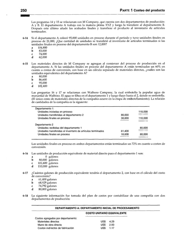 Parte 1 Costeo del producto
Las preguntas 14 y 15 se relacionan con M Company, que cuenta con dos departamentos de producción:
A y B. El departamento A trabaja con la materia prima XYZ y luego la transfiere al departamento B.
Después este último añade los acabados finales y transfiere el producto al inventario de artículos
terminados.
14 Si el departamento A colocó 95,000 unidades en proceso durante el periodo y tuvo unidades finales en
proceso de 21,000, ¿Que cantidad de unidades se transfirió al inventario de artículos terminados si las
unidades finales en proceso del departamento B son 12,000?
a 104,800
b 83,000
c 74,000
d 62,000
15 Los materiales directos de M Company se agregan al comienzo del proceso de producción en el
departamento A. Si las unidades finales en proceso del departamento A están terminadas un 60% en
cuanto a costos de conversión, con base en un cálculo separado de materiales directos, ¿cuáles son las
unidades equivalentes del departamento A?
a 80,000
b 86,600
c 95,000
d 102,400
Las preguntas 16 y 17 se relacionan con Walboro Company, la cual embotella la popular agua de
manantial de Walboro. El agua se filtra en el departamento 1 y luego fluye hasta el 2, donde se embotella.
(El único costo de materiales directos de la compañía ocurre en la etapa de embotellamiento). La relación
de cantidades de la compañía es la siguiente:
Departamento 1:
Unidades iniciadas en proceso 110,000
Unidades transferidas al departamento 2 80,000
Unidades finales en proceso 30,000 110,000
Departamento 2
Unidades recibidas del departamento 1 80,000
Unidades transferidas al inventario de artículos terminados 61,400
Unidades finales en proceso 18,600 80,000
Las unidades finales en proceso en ambos departamentos están terminadas un 72% en cuanto a costos de
conversión.
16 Las unidades de producción equivalente de material directo para el departamento 1 son:
a 0 galones
b 80,000 galones
c 101,600 galones
d 110,000 galones
17 ¿Cuántos galones de producción equivalente tendría el departamento 2, con base en el cálculo del costo
de conversión?
a 61,400 galones
b 68,929 galones
c 74,792 galones
d 80,000 galones
18 La siguiente información fue tomada del plan de costos por contabilizar de una compañía con dos
departamentos de producción:
DEPARTAMENTO A: DEPARTAMENTO INICIAL DE PROCESAMIENTO
COSTO UNITARIO EQUIVALENTE
Costos agregados por departamento:
Materiales directos US$ 4.29
Mano de obra directa US$ 2.93
Costos indirectos de fabricación US$ 1.17
 