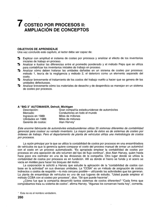 7 COSTEO POR PROCESOS II:
AMPLIACIÓN DE CONCEPTOS
OBJETIVOS DE APRENDIZAJE
Una vez concluido este capítulo, el lector debe ser capaz de:
!5í Explicar con amplitud el sistema de costeo por procesos y analizar el efecto de los inventarios
iniciales de trabajo en proceso.
S Analizar e ilustrar las diferencias entre el promedio ponderado y el método Peps que se utiliza
para contabilizar los inventarios iniciales de trabajo en proceso.
S Analizar cómo deben tratarse las unidades dañadas en un sistema de costeo por procesos:
método 1, teoría de la negligencia y método 2, el deterioro como un elemento separado del
costo.
Analizar brevemente el tratamiento de los costos del trabajo vuelto a hacer que se genera de las
unidades defectuosas.
ÜS Analizar brevemente cómo los materiales de desecho y de desperdicio se manejan en un sistema
de costeo por procesos.
E s t e e n o r m e f a b r ic a n t e d e a u t o m ó v i l e s e s t a d o u n i d e n s e u tiliz a 3 5 s i s t e m a s d i f e r e n t e s d e c o n t a b il i d a d
g e r e n c i a l p a r a c o s t e a r s u v a r i a d o in v e n t a r io . L a m a y o r p a r t e d e é s t o s e s d e s i s t e m a s d e c o s t e o p o r
ó r d e n e s d e t r a b a jo . P e r o e l d e p a r t a m e n t o d e p la n t a d e v e h í c u l o s u tiliz a u n a m e t o d o l o g í a d e c o s t o s
p o r p r o c e s o s .
La razón principal por la que se utiliza la contabilidad de costos por procesos en una ensambladora
de vehículos es que la gerencia quiere comparar el costo del proceso manual de armar un automóvil
con el costo en un proceso automatizado. “Es apropiado emplear la contabilidad de costos por
procesos en una operación de alto volumen del tipo de flujo continuo”, dice Alan Harvey, quien hasta
hace poco era contralor en una de las divisiones de la compañía. Otro lugar donde se utiliza la
contabilidad de costos por procesos es en fundición. Allí es donde el hierro se funde y el acero se
vacía en moldes para hacer los bloques del motor.
La corporación le solicitó a Harvey que estudie la aplicación de la “contabilidad de costos con
base en la actividad” en sus diversas unidades. La “CCBA” es un método de asignación de costos
indirectos o costos de respaldo — lo más cercano posible— utilizando las actividades que los generan.
La planta de ensamblaje de vehículos es uno de sus lugares de estudio. “Usted puede emplear el
método CCBA con el costeo por procesos”, dice. “Sé que puede hacerse”.
¿Cómo fue que la compañía desarrolló tantos sistemas de costos diferentes? “Cada firma que
comprábamos traía su sistema de costos”, afirma Harvey. “Algunas los conservan hasta hoy”, comenta.
A “BIG 3" AUTOMAKER. Detroit, Michigan
Ingresos en 1989:
Utilidades en 1989:
Gerente de costos:
Descripción:
Mercado:
Gran compañía estadounidense de automóviles
Conductores en todo el mundo
Miles de millones
Miles de millones
Alan Harvey1
1 Este no es el nombre verdadero.
260
 